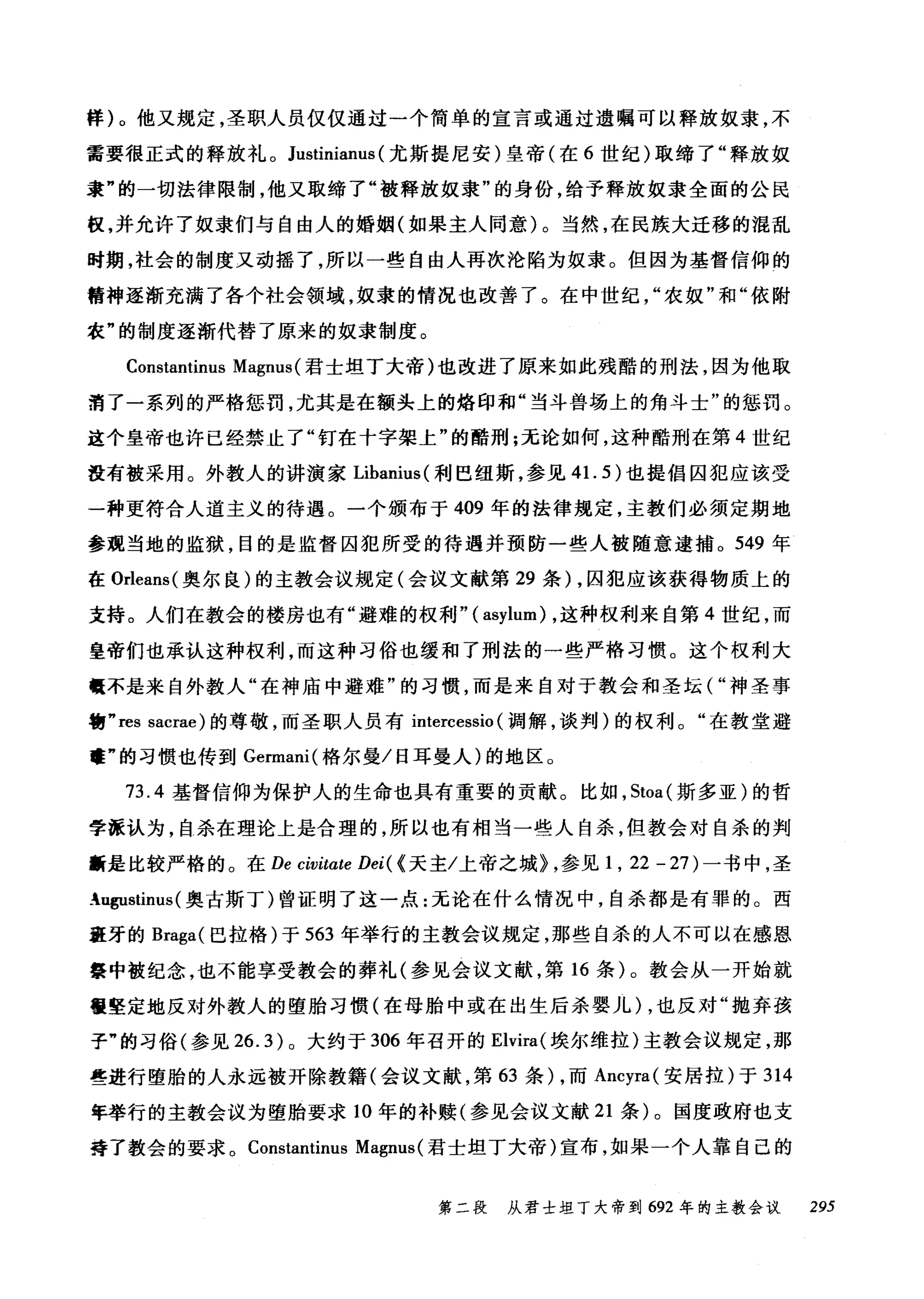 样)。他又规定，圣职人员仅仅通过一个简单的宣言或通过遗嘱可以释放奴隶，不
需要很正式的释放礼。 Justinianus (尤斯提尼安)皇帝(在 6 世纪)取缔了"释放奴
隶"的一切法律限制，他又取缔了"被释放奴隶"的身份，给予释放奴隶全面的公民
板，并允许了奴隶们与自由人的婚姻(如果主人同意)。当然，在民族大迁移的混乱
时期，社会的制度又动摇了，所以一些自由人再次沦陷为奴隶。但因为基督信仰的
精神逐渐充满了各个社会领域，奴隶的情况也改善了。在中世纪农奴"和"依附
农"的制度逐渐代替了原来的奴隶制度。
Constantinus Magnus (君士坦丁大帝)也改进了原来如此残酷的刑法，因为他取
消了一系列的严格惩罚，尤其是在额头上的烙印和"当斗兽场上的角斗士"的惩罚。
这个皇帝也许已经禁止了"钉在十字架上"的酷刑;无论如何，这种酷刑在第 4 世纪
没有被采用。外教人的讲演家 Libanius( 利巴纽斯，参见 41. 5) 也提倡囚犯应该受
一种更符合人道主义的待遇。一个颁布于 409 年的法律规定，主教们必须定期地
参观当地的监狱，目的是监督囚犯所受的待遇并预防一些人被随意逮捕。 549 年
在 Orleans( 奥尔良)的主教会议规定(会议文献第 29 条) ，囚犯应该获得物质上的
支持。人们在教会的楼房也有"避难的权利"( asylum) ，这种权利来自第 4 世纪，而
皇帝们也承认这种权利，而这种习俗也缓和了刑法的一些严格习惯。这个权利大
.不是来自外教人"在神庙中避难"的习惯，而是来自对于教会和圣坛("神圣事
物 "res sacrae) 的尊敬，而圣职人员有 intercessio (调解，谈判)的权利。"在教堂避
'庄"的习惯也传到 Germani( 格尔曼/日耳曼人)的地区 o
73.4 基督信仰为保护人的生命也具有重要的贡献。比如， Stoa( 斯多亚)的哲
学派认为，自杀在理论上是合理的，所以也有相当一些人自杀，但教会对自杀的判
断是比较严格的。在 De civitαte Dei( {天主/上帝之城> ，参见 1 ， 22 - 27) 一书中，圣
:ugustinus (奥古斯丁)曾证明了这一点:无论在什么情况中，自杀都是有罪的。西
班牙的 Braga( 巴拉格)于 563 年举行的主教会议规定，那些自杀的人不可以在感恩
祭中被纪念，也不能享受教会的葬礼(参见会议文献，第 16 条)。教会从一开始就
但坚定地反对外教人的堕胎习惯(在母胎中或在出生后杀婴儿) ，也反对"抛弃孩
子"的习俗(参见 26.3) 0 大约于 306 年召开的 Elvira( 埃尔维拉)主教会议规定，那
些进行堕胎的人永远被开除教籍(会议文献，第 63 条) ，而 Ancyra( 安居拉)于 314
年举行的主教会议为堕胎要求 10 年的补赎(参见会议文献 21 条)。国度政府也支
孬了教会的要求。 Constantinus Magnus( 君士坦丁大帝)宣布，如果一个人靠自己的
第二段 从君士坦丁大帝到 692 年的主教会议 295
 