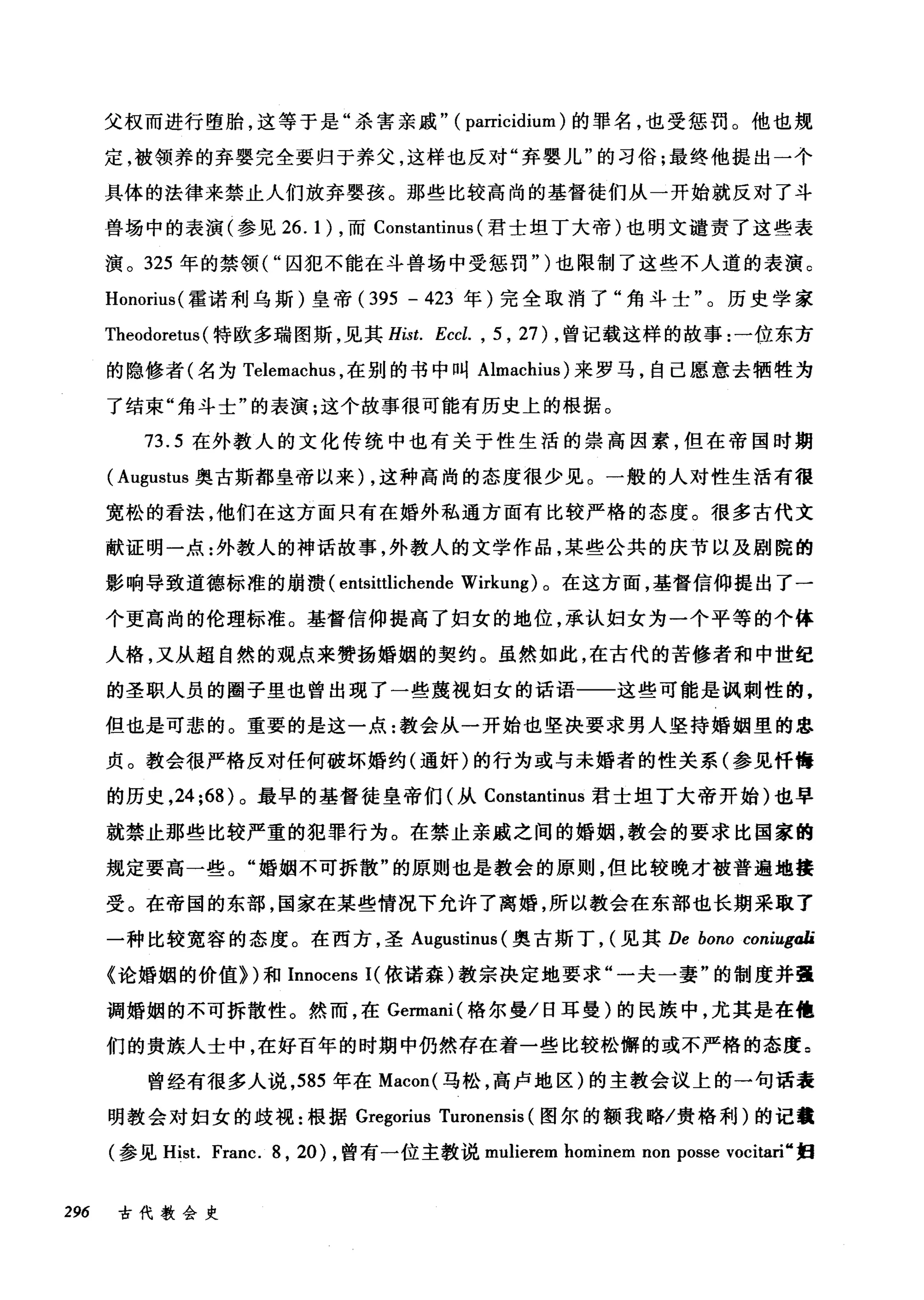 父权而进行堕胎，这等于是"杀害亲戚" ( parricidium )的罪名，也受惩罚。他也规
定，被领养的弃婴完全要归于养父，这样也反对"弃婴儿"的习俗;最终他提出一个
具体的法律来禁止人们放弃婴孩。那些比较高尚的基督徒们从一开始就反对了斗
兽场中的表演(参见 26.1) ，而 Constantinus (君士坦丁大帝)也明文谴责了这些表
演。 325 年的禁领( "囚犯不能在斗兽场中受惩罚" )也限制了这些不人道的表演。
Honorius( 霍诺利乌斯)皇帝 (395 - 423 年)完全取消了"角斗士"。历史学家
Theodoretus (特欧多瑞图斯，见其 Hist. Eccl. , 5 , 27) ，曾记载这样的故事:一位东方
的隐修者(名为 Telemachus ，在别的书中叫 Almachius) 来罗马，自己愿意去牺牲为
了结束"角斗士"的表演;这个故事很可能有历史上的根据。
73.5 在外教人的文化传统中也有关于性生活的崇高因素，但在帝国时期
( Augustus 奥古斯都皇帝以来) ，这种高尚的态度很少见。一般的人对性生活有很
宽松的看法，他们在这方面只有在婚外私通方面有比较严格的态度。很多古代文
献证明一点:外教人的神话故事，外教人的文学作品，某些公共的庆节以及剧院的
影响导致道德标准的崩溃 (entsittlichende Wirkung) 。在这方面，基督信仰提出了一
个更高尚的伦理标准。基督信仰提高了妇女的地位，承认妇女为一个平等的个体
人格，又从超自然的观点来赞扬婚姻的契约。虽然如此，在古代的苦修者和中世纪
的圣职人员的圈子里也曾出现了一些蔑视妇女的话语一一这些可能是讽刺性的，
但也是可悲的。重要的是这一点:教会从一开始也坚决要求男人坚持婚姻里的忠
贞。教会很严格反对任何破坏婚约(通奸)的行为或与未婚者的性关系(参见忏悔
的历史， 24;68) 。最早的基督徒皇帝们(从 Constantinus 君士坦丁大帝开始)也早
就禁止那些比较严重的犯罪行为。在禁止亲戚之间的婚姻，教会的要求比国家的
规定要高一些。"婚姻不可拆散"的原则也是教会的原则，但比较晚才被普遍地接
受。在帝国的东部，国家在某些情况下允许了离婚，所以教会在东部也长期采取了
一种比较宽容的态度。在西方，圣 Augustinus (奥古斯丁， (见其 De bono coniugøli
《论婚姻的价值})和 Innocens I( 依诺森)教宗决定地要求"一夫一妻"的制度并强
调婚姻的不可拆散性。然而，在 Germani( 格尔曼/日耳曼)的民族中，尤其是在他
们的贵族人士中，在好百年的时期中仍然存在着一些比较松懈的或不严格的态度。
曾经有很多人说， 585 年在 Macon( 马松，高卢地区)的主教会议上的一句话表
明教会对妇女的歧视:根据 Gregorius Turonensis (图尔的额我略/贵格和U) 的记载
(参见 Hist. Franc. 8 , 20) ，曾有一位主教说 mulierem hominem non posse vocitari" 妇
296 古代教会史
 