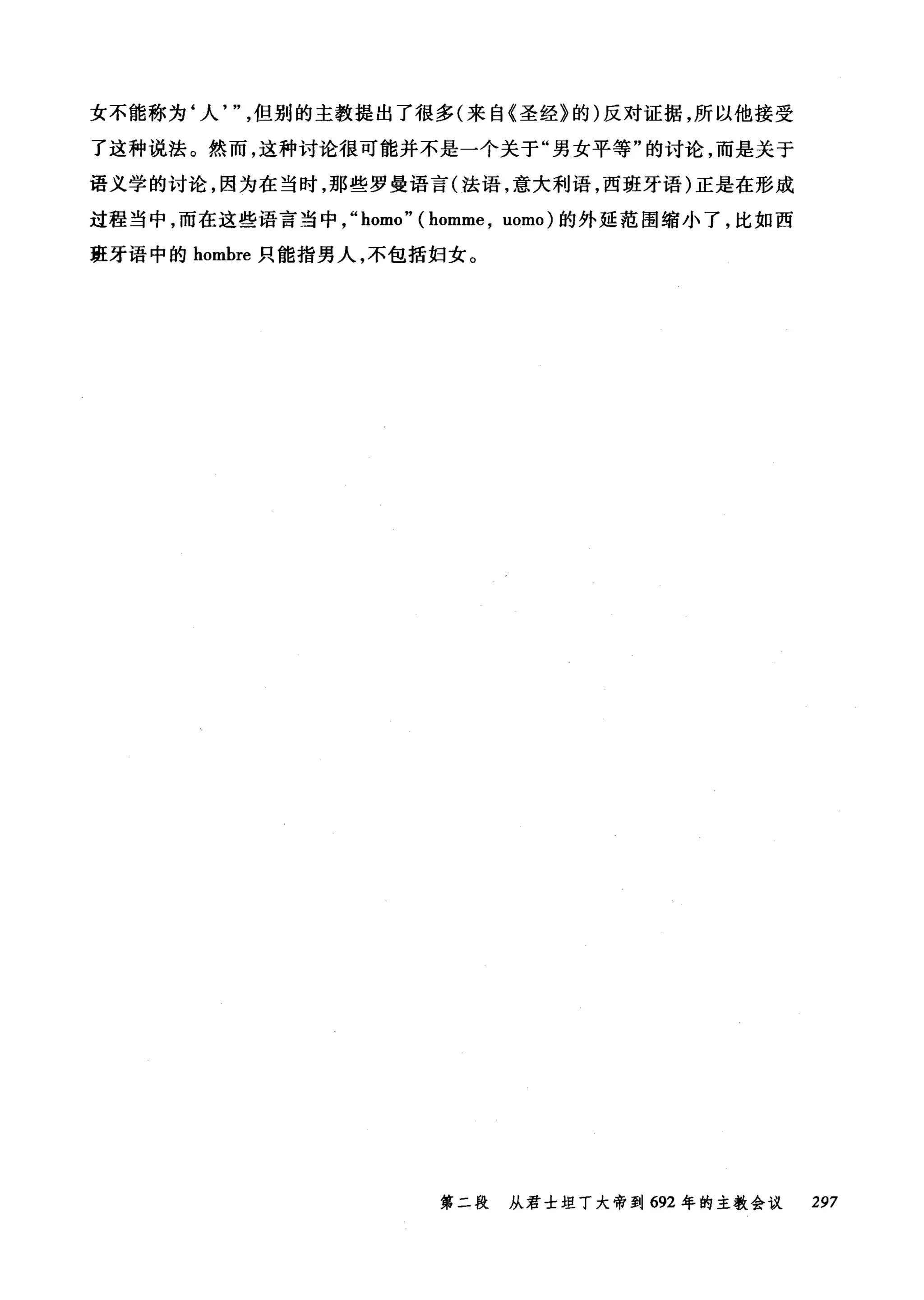 女不能称为‘人但别的主教提出了很多(来自《圣经》的)反对证据，所以他接受
了这种说法。然而，这种讨论很可能并不是一个关于"男女平等"的讨论，而是关于
语义学的讨论，因为在当时，那些罗曼语言(法语，意大利语，西班牙语)正是在形成
过程当中，而在这些语言当中， "homo" ( homme , uomo) 的外延范围缩小了，比如西
班牙语中的 hombre 只能指男人，不包括妇女。
第二段 从君士坦丁大帝到 692 年的主教会议 297
 