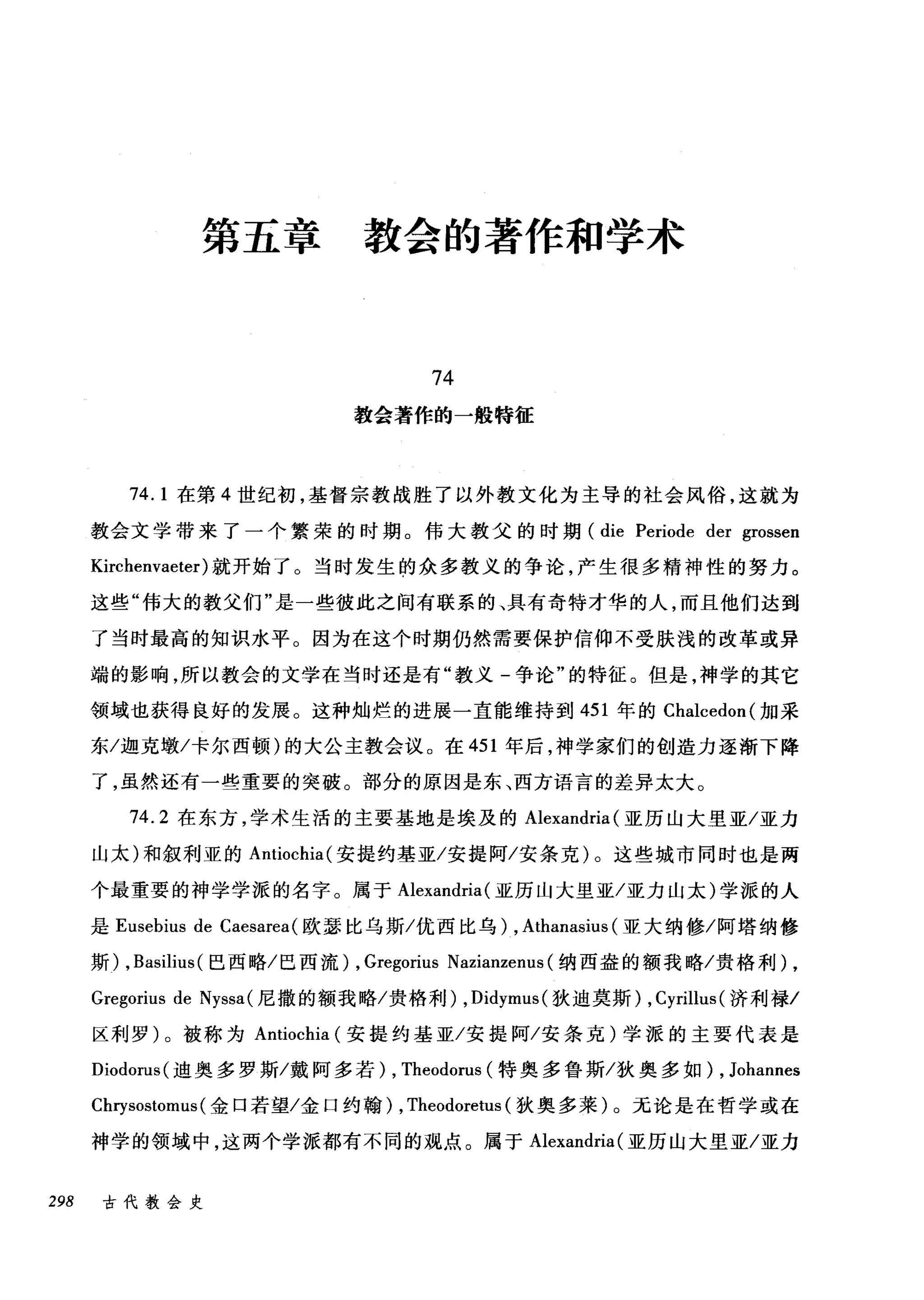 第五章教会的著作和学术
74
教会著作的一般特征
74. 1 在第 4 世纪初，基督宗教战胜了以外教文化为主导的社会风俗，这就为
教会文学带来了一个繁荣的时期。伟大教父的时期 (die Periode der grossen
Kirchenvaeter) 就开始了。当时发生的众多教义的争论，产生很多精神性的努力。
这些"伟大的教父们"是一些彼此之间有联系的、具有奇特才华的人，而且他们达到
了当时最高的知识水平。因为在这个时期仍然需要保护信仰不受肤浅的改革或异
端的影响，所以教会的文学在当时还是有"教义-争论"的特征。但是，神学的其它
领域也获得良好的发展。这种灿烂的进展一直能维持到 451 年的 Chalcedon( 加采
东/迦克墩/卡尔西顿)的大公主教会议。在 451 年后，神学家们的创造力逐渐下降
了，虽然还有一些重要的突破。部分的原因是东、西方语言的差异太大。
74.2 在东方，学术生活的主要基地是埃及的 Alexandria (亚历山大里亚/亚力
山太)和叙利亚的 Antiochia( 安提约基亚/安提阿/安条克)。这些城市同时也是两
个最重要的神学学派的名字。属于 Alexandria (亚历山大里亚/亚力山太)学派的人
是 Eusebius de Caesarea( 欧瑟比乌斯/优西比乌) , Athanasius (亚大纳修/阿塔纳修
斯) , Basilius (巴西略/巴西流) , Gregorius Nazianzenus (纳西盎的额我略/贵格利) ,
Gregorius de Nyssa( 尼撒的额我略/贵格利) ， Didymus( 狄迪莫斯) ,Cyrillus (济利禄/
区利罗)。被称为 Antiochia (安提约基亚/安提阿/安条克)学派的主要代表是
Diodorus( 迪奥多罗斯/戴阿多若) , Theodorus (特奥多鲁斯/狄奥多如) , Johannes
Cl町sostomus( 金口若望/金口约翰) , Theodoretus (狄奥多莱)。无论是在哲学或在
神学的领域中，这两个学派都有不同的观点。属于 Alexandria (亚历山大里亚/亚力
298 古代教会史
 
