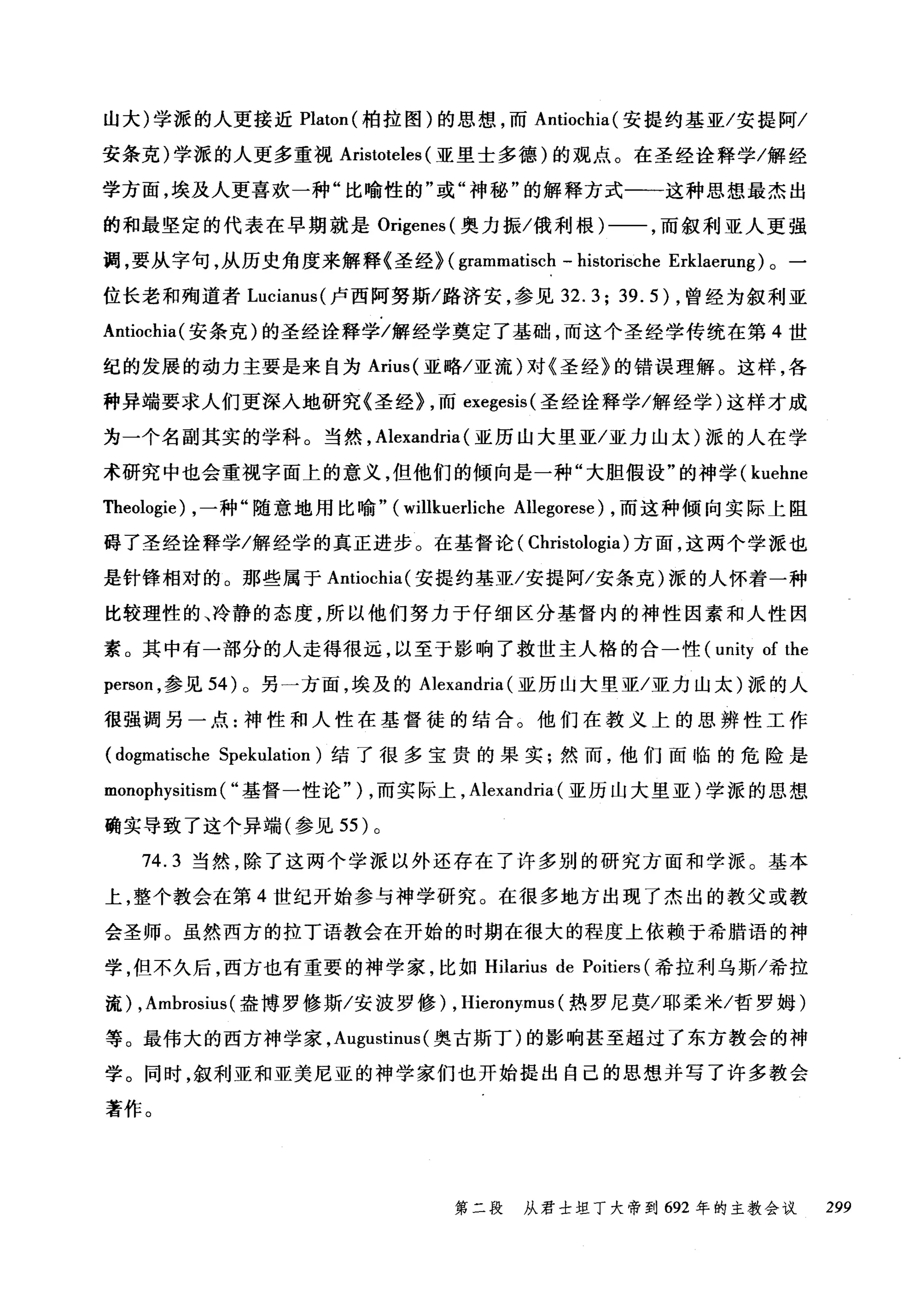 山大)学派的人更接近 Platon( 柏拉图)的思想，而 Antiochia( 安提约基亚/安提阿/
安条克)学派的人更多重视 Aristoteles (亚里士多德)的观点。在圣经诠释学/解经
学方面，埃及人更喜欢一种"比喻性的"或"神秘"的解释方式一一这种思想最杰出
的和最坚定的代表在早期就是 Or吨i毡genes叫(奥力振/俄利根)一一，而叙利亚人更强
调，要从宇句，从历史角度来解释《圣经》汩( gramma创甜tisch - h山ist悦归tωon扫眈s回che Er汰klae盯n阳u旧un吨19) 。一
位长老和殉道者 Lucianus( 卢西阿努斯/路济安，参见 32.3; 39.5) ，曾经为叙利亚
Antiochia( 安条克)的圣经诠释学/解经学奠定了基础，而这个圣经学传统在第 4 世
纪的发展的动力主要是来自为 Arius( 亚略/亚流)对《圣经》的错误理解。这样，各
种异端要求人们更深入地研究《圣经} ，而 exegesis( 圣经诠释学/解经学)这样才成
为一个名副其实的学科。当然， Alexandria (亚历山大里亚/亚力山太)派的人在学
术研究中也会重视字面上的意义，但他们的倾向是一种"大胆假设"的神学( kuehne
咀eologie) ，一种"随意地用比喻" (willkuerliche Allegorese) ，而这种倾向实际上阻
碍了圣经诠释学/解经学的真正进步。在基督论( Christologia) 方面，这两个学派也
是针锋相对的。那些属于 Antiochia( 安提约基亚/安提阿/安条克)派的人怀着一种
比较理性的、冷静的态度，所以他们努力于仔细区分基督内的神性因素和人性因
素。其中有一部分的人走得很远，以至于影响了救世主人格的合一性 (unity of the
person ，参见 54) 。另一方面，埃及的 Alexandria (亚历山大里亚/亚力山太)派的人
很强调另一点:神性和人性在基督徒的结合。他们在教义上的思辨性工作
(dogmatische Spekulation) 结了很多宝贵的果实;然而，他们面临的危险是
monophysitism ( "基督一性论" ) ，而实际上， Alexandria (亚历山大里亚)学派的思想
确实导致了这个异端(参见 55 )。
74.3 当然，除了这两个学派以外还存在了许多别的研究方面和学派。基本
上，整个教会在第 4 世纪开始参与神学研究。在很多地方出现了杰出的教父或教
会圣师。虽然西方的拉丁语教会在开始的时期在很大的程度上依赖于希腊语的神
学，但不久后，西方也有重要的神学家，比如 Hi1arius de Poitiers (希拉利乌斯/希拉
流) ,Ambrosius (盎博罗修斯/安波罗修) , Hieronymus (热罗尼莫/耶柔米/哲罗姆)
等。最伟大的西方神学家， A吨ustinus( 奥古斯丁)的影响甚至超过了东方教会的神
学。同时，叙利亚和亚美尼亚的神学家们也开始提出自己的思想并写了许多教会
著作。
第二段 从君士坦丁大帝到 692 年的主教会议 299
 