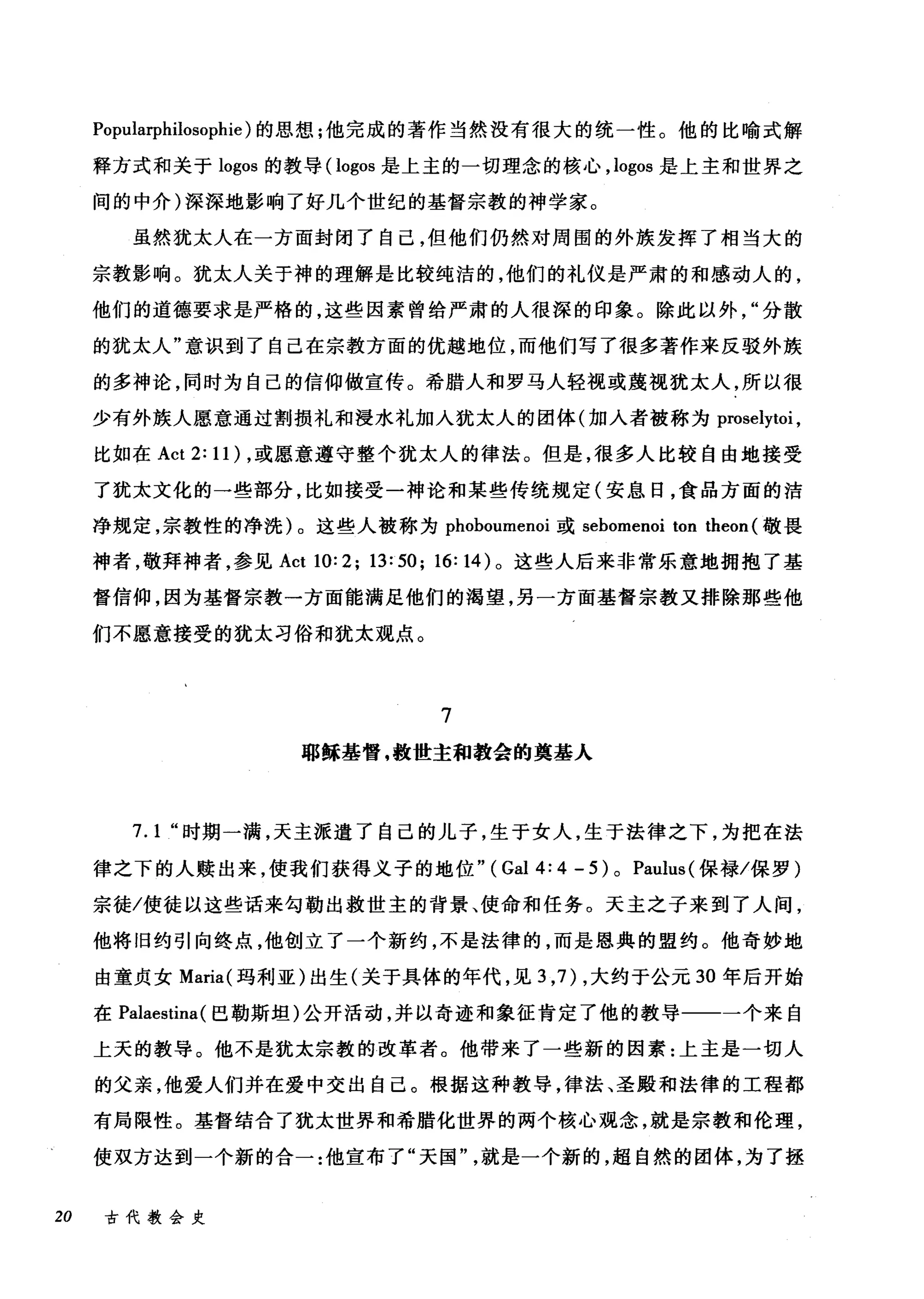 Popularphilosophie) 的思想;他完成的著作当然没有很大的统一性。他的比喻式解
释方式和关于 logos 的教导( logos 是上主的一切理念的核心， logos 是上主和世界之
间的中介)深深地影响了好几个世纪的基督宗教的神学家。
虽然犹太人在一方面封闭了自己，但他们仍然对周围的外族发挥了相当大的
宗教影响。犹太人关于神的理解是比较纯洁的，他们的礼仪是严肃的和感动人的，
他们的道德要求是严格的，这些因素曾给严肃的人很深的印象。除此以外分散
的犹太人"意识到了自己在宗教方面的优越地位，而他们写了很多著作来反驳外族
的多神论，同时为自己的信仰做宣传。希腊人和罗马人轻视或蔑视犹太人，所以很
少有外族人愿意通过割损礼和浸水礼加入犹太人的团体(加入者被称为 proselytoi ，
比如在 Act 2: 11) ，或愿意遵守整个犹太人的律法。但是，很多人比较自由地接受
了犹太文化的一些部分，比如接受一神论和某些传统规定(安息日，食品方面的洁
净规定，宗教性的净洗)。这些人被称为 phoboumenoi 或 sebomenoi ton theon (敬畏
神者，敬拜神者，参见 Act 10:2; 13:50; 16: 14) 。这些人后来非常乐意地拥抱了基
督信仰，因为基督宗教一方面能满足他们的渴望，另一方面基督宗教又排除那些他
们不愿意接受的犹太习俗和犹太观点。
7
耶稣基督，救世主和教会的奠基人
7.1 "时期一满，天主派遣了自己的儿子，生于女人，生于法律之下，为把在法
律之下的人赎出来，使我们获得义子的地位" ( Gal 4: 4 - 5 ) 0 Paulus (保禄/保罗)
宗徒/使徒以这些话来句勒出救世主的背景、使命和任务。天主之子来到了人间，
他将旧约引向终点，他创立了一个新约，不是法律的，而是恩典的盟约。他奇妙地
由童贞女 Maria( 玛利亚)出生(关于具体的年代，见 3 ， 7) ，大约于公元 30 年后开始
在 Palaestina( 巴勒斯坦)公开活动，并以奇迹和象征肯定了他的教导一一一个来自
上天的教导。他不是犹太宗教的改革者。他带来了一些新的因素:上主是一切人
的父亲，他爱人们并在爱中交出自己。根据这种教导，律法、圣殿和法律的工程都
有局限性。基督结合了犹太世界和希腊化世界的两个核心观念，就是宗教和伦理，
使双方达到一个新的合一:他宣布了"天国"就是一个新的，超自然的团体，为了拯
20 古代教会史
 