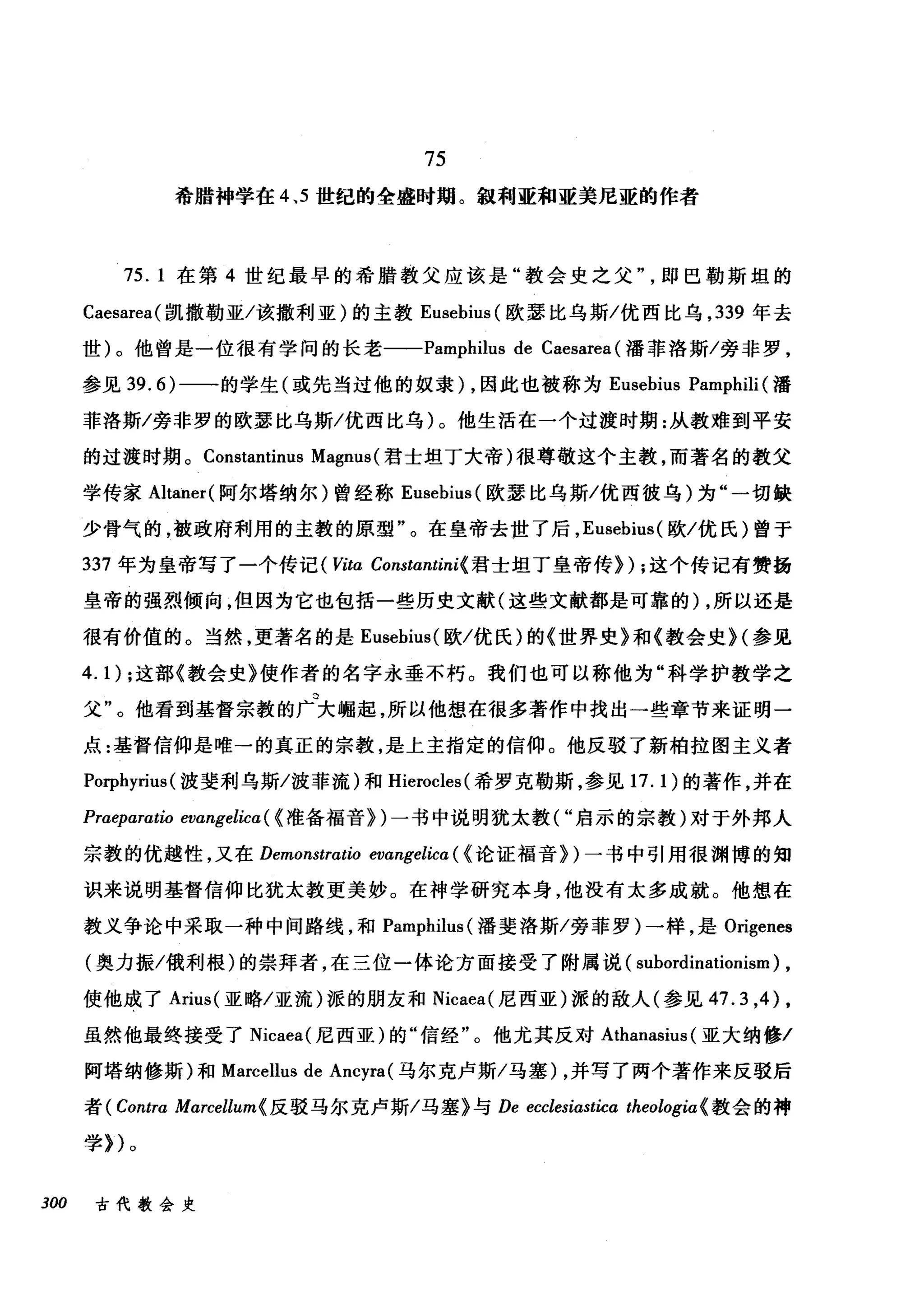 75
希腊神学在 4 ， 5 世纪的全盛时期。叙利亚和亚美尼亚的作者
75. 1 在第 4 世纪最早的希腊教父应该是"教会史之父即巴勒斯坦的
Caesarea( 凯撒勒亚/该撒利亚)的主教 Eusebius (欧瑟比乌斯/优西比乌， 339 年去
世)。他曾是一位很有学问的长老一-Pamphilus de Caesarea (潘菲洛斯/旁非罗，
参见 39.6) 一一的学生(或先当过他的奴隶) ，因此也被称为 Eusebius Pamphili (潘
菲洛斯/旁非罗的欧瑟比乌斯/优西比乌)。他生活在一个过渡时期:从教难到平安
的过渡时期。 Constantinus Magnus( 君士坦丁大帝)很尊敬这个主教，而著名的教父
学传家 Altaner( 阿尔塔纳尔)曾经称 Eusebius( 欧瑟比乌斯/优西彼乌)为"一切缺
少骨气的，被政府利用的主教的原型"。在皇帝去世了后， Eusebius( 欧/优氏)曾于
337 年为皇帝写了一个传记(町ω Constαntini{ 君士坦丁皇帝传}) ;这个传记有赞扬
皇帝的强烈倾向，但因为它也包括一些历史文献(这些文献都是可靠的) ，所以还是
很有价值的。当然，更著名的是 Eusebius( 欧/优氏)的《世界史》和《教会史 H 参见
4.1) ;这部《教会史》使作者的名字永垂不朽。我们也可以称他为"科学护教学之
父"。他看到基督宗教的广大崛起，所以他想在很多著作中找出一些章节来证明一
点:基督信仰是唯→的真正的宗教，是上主指定的信仰。他反驳了新柏拉图主义者
Porphyrius (波斐利乌斯/波菲流)和 Hierocles( 希罗克勒斯，参见 17. 1 )的著作，并在
Praeparatio evangelica ( {准备福音})一书中说明犹太教("启示的宗教)对于外邦人
宗教的优越性，又在 Demonstratio evangelica ( {论证福音})一书中引用很渊博的知
识来说明基督信仰比犹太教更美妙。在神学研究本身，他没有太多成就。他想在
教义争论中采取一种中间路线，和 Pamphilus( 潘斐洛斯/旁菲罗)一样，是 Origenes
(奥力振/俄利根)的崇拜者，在三位一体论方面接受了附属说( subordinationism) ,
使他成了 Arius( 亚略/亚流)派的朋友和 Nicaea( 尼西亚)派的敌人(参见 47.3 ，的，
虽然他最终接受了 Nicaea( 尼西亚)的"信经"。他尤其反对 Athanasius (亚大纳修/
阿塔纳修斯)和 Marcellus de Ancyra (马尔克卢斯/马塞) ，并写了两个著作来反驳后
者 ( Contra Marcellum{ 反驳马尔克卢斯/马塞》与 De ecclesiasticα theologia{ 教会的神
学})。
300 古代教会史
 