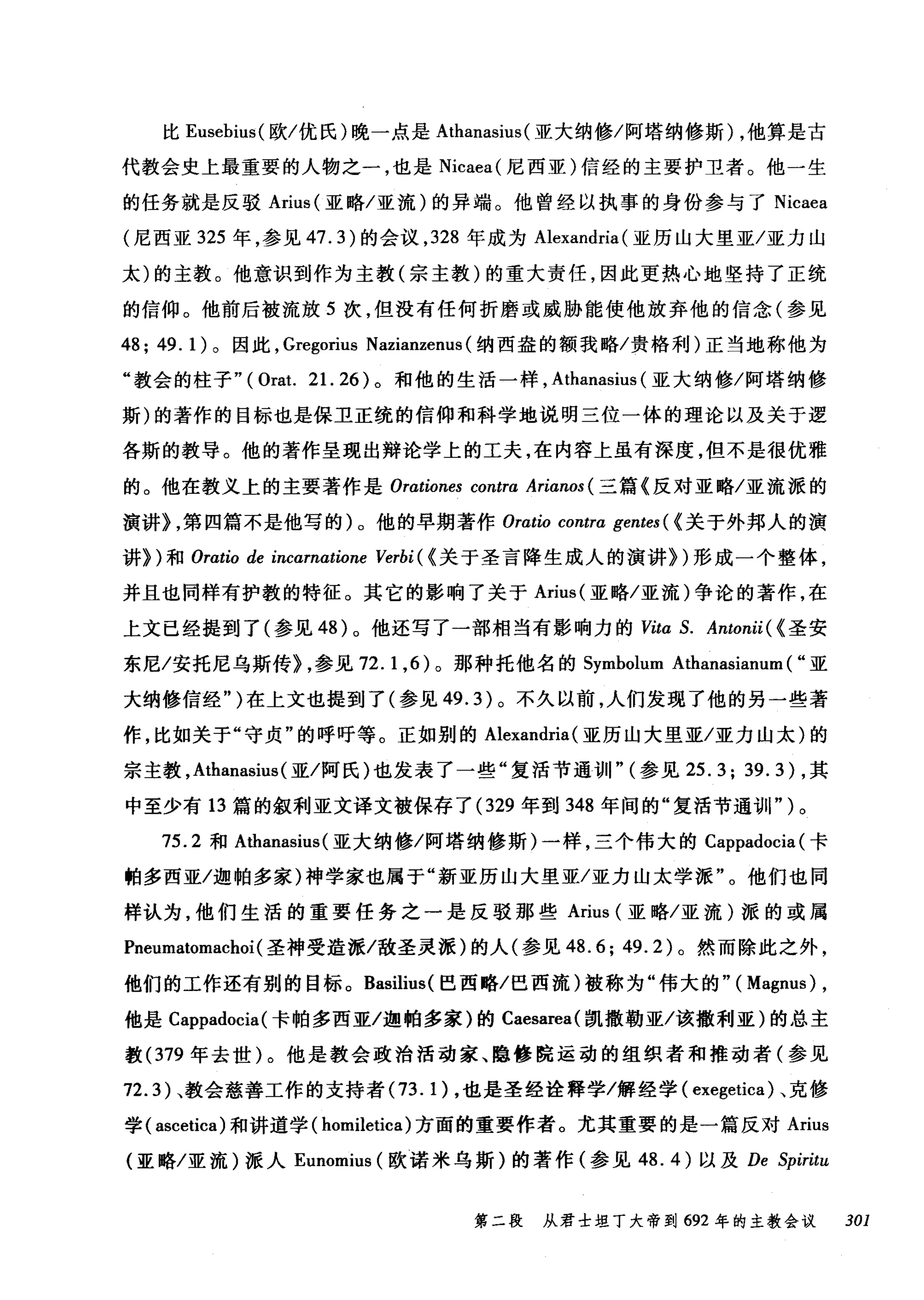 比 Eusebius( 欧/优氏)晚一点是 Athanasius (亚大纳修/阿塔纳修斯) ，他算是古
代教会史上最重要的人物之一，也是 Nicaea( 尼西亚)信经的主要护卫者。他一生
的任务就是反驳 Arius( 亚略/亚流)的异端。他曾经以执事的身份参与了 Nicaea
(尼西亚 325 年，参见 47.3) 的会议， 328 年成为 Alexandria (亚历山大里亚/亚力山
太)的主教。他意识到作为主教(宗主教)的重大责任，因此更热心地坚持了正统
的信仰。他前后被流放 5 次，但没有任何折磨或威胁能使他放弃他的信念(参见
48; 49. 1)。因此， Gregorius Nazianzenus (纳西盎的额我略/贵格利)正当地称他为
"教会的柱子" (Orat. 21. 26) 。和他的生活一样， Athanasius (亚大纳修/阿塔纳修
斯)的著作的目标也是保卫正统的信仰和科学地说明三位一体的理论以及关于逻
各斯的教导。他的著作呈现出辩论学上的工夫，在内容上虽有深度，但不是很优雅
的。他在教义上的主要著作是 Orationes contra Arianos (三篇《反对亚略/亚流派的
演讲) ，第四篇不是他写的)。他的早期著作 Oratio contra gentes ( <关于外邦人的演
讲})和 Oratio de incarnαtione Verbi ( <关于圣言降生成人的演讲})形成一个整体，
并且也同样有护教的特征。其它的影响了关于 Arius( 亚略/亚流)争论的著作，在
上文已经提到了(参见 48 )。他还写了一部相当有影响力的 Vita S. Antonii ( <圣安
东尼/安托尼乌斯传) ，参见 72.1 ， 6) 。那种托他名的 Symbolum Athanasianum ( "亚
大纳修信经" )在上文也提到了(参见 49.3) 。不久以前，人们发现了他的另一些著
作，比如关于"守贞"的呼吁等。正如别的 Alexandria (亚历山大里亚/亚力山太)的
宗主教， Athanasius (亚/阿氏)也发表了一些"复活节通训" (参见 25. 3; 39. 3 ) ，其
中至少有 13 篇的叙利亚文译文被保存了 (329 年到 348 年间的"复活节通训" )。
75.2 和 Athanasius( 亚大纳修/阿塔纳修斯)一样，三个伟大的 Cappadocia (卡
帕多西亚/迦帕多家)神学家也属于"新亚历山大里亚/亚力山太学派"。他们也同
样认为，他们生活的重要任务之一是反驳那些 Arius (亚略/亚流)派的或属
Pneumatomachoi(圣神受造派/敌圣灵派)的人(参见 48.6; 49.2) 。然而除此之外，
他们的工作还有别的目标。 ßasilius( 巴西略/巴西流)被称为"伟大的"( Magnus) ,
他是 Cappadocia (卡帕多西亚/迦帕多家)的 Caesarea( 凯撒勒亚/该撤利亚)的总主
教 (379 年去世)。他是教会政治活动家、隐修院运动的组织者和推动者(参见
72.3) 、教会慈善工作的支持者 (73. 1) ，也是圣经诠释学/解经学( exegetica) 、克修
学( ascetica) 和讲道学( homiletica) 方面的重要作者。尤其重要的是一篇反对 Arius
(亚略/亚流)派人 Eunomius (欧诺米乌斯)的著作(参见 48.4) 以及 De Spiritu
第二段 从君士坦丁大帝到 692 年的主教会议 301
 