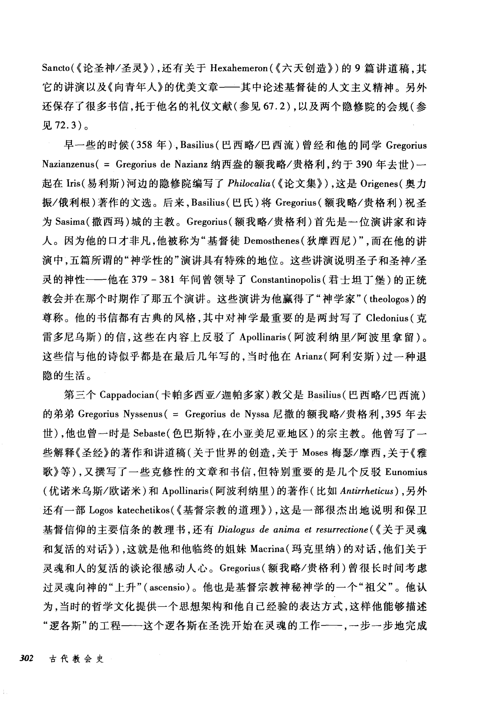 Sancto( <论圣神/圣灵}) ，还有关于 Hexahemeron ( <六天创造})的 9 篇讲道稿，其
它的讲演以及《向青年人》的优美文章一一其中论述基督徒的人文主义精神。另外
还保存了很多书信，托于他名的礼仪文献(参见 67.2) ，以及两个隐修院的会规(参
见 72.3) 。
早一些的时候(358 年) , Basilius (巴西略/巴西流)曾经和他的同学 Gregorius
Nazianzenus( = Gregorius de Nazianz 纳西盎的额我略/贵格利，约于 390 年去世)一
起在Iris( 易利斯)河边的隐修院编写了 Philocalia ( <论文集训，这是 Origenes( 奥力
振/俄利根)著作的文选。后来， Basilius (巴氏)将 Gregorius( 额我略/贵格利)祝圣
为 Sasima( 撒西玛)城的主教。 Gregorius( 额我略/贵格利)首先是一位演讲家和诗
人。因为他的口才非凡，他被称为"基督徒 Demosthenes (狄摩西尼) " ，而在他的讲
演中，五篇所谓的"神学性的"演讲具有特殊的地位。这些讲演说明圣子和圣神/圣
灵的神性一一他在 379 - 381 年间曾领导了 Constantinopolis (君士坦丁堡)的正统
教会并在那个时期作了那五个演讲。这些演讲为他赢得了"神学家" ( theologos )的
尊称。他的书信都有古典的风格，其中对神学最重要的是两封写了 Cledonius (克
雷多尼乌斯)的信，这些在内容上反驳了 Apollinaris (阿波利纳里/阿波里拿留)。
这些信与他的诗似乎都是在最后几年写的，当时他在 Arianz( 阿利安斯)过一种退
隐的生活。
第三个 Cappadocian( 卡帕多西亚/迦帕多家)教父是 Basilius (巴西略/巴西流)
的弟弟 Gregorius Nyssenus ( = Gregorius de Nyssa 尼撒的额我略/贵格利， 395 年去
世) ，他也曾一时是 Sebaste( 色巴斯特，在小亚美尼亚地区)的宗主教。他曾写了一
些解释《圣经》的著作和讲道稿(关于世界的创造，关于 Moses 梅瑟/摩西，关于《雅
歌》等) ，又撰写了一些克修性的文章和书信，但特别重要的是几个反驳 Eunomius
(优诺米乌斯/欧诺米)和 Apollinaris (阿波利纳里)的著作(比如 Antirrheticus) ， 另外
还有一部 Logos katechetikos ( <基督宗教的道理}) ，这是一部很杰出地说明和保卫
基督信仰的主要信条的教理书，还有 Dialogus de anima et resurrectione ( <关于灵魂
和复活的对话})，这就是他和他临终的姐妹 Macrina( 玛克里纳)的对话，他们关于
灵魂和人的复活的谈论很感动人心。 Gregorius (额我略/贵格利)曾很长时间考虑
过灵魂向神的"上升" ( ascensio )。他也是基督宗教神秘神学的一个"祖父"。他认
为，当时的哲学文化提供一个思想架构和他自已经验的表达方式，这样他能够描述
"逻各斯"的工程一一这个逻各斯在圣洗开始在灵魂的工作一一步一步地完成
302 古代教会史
 