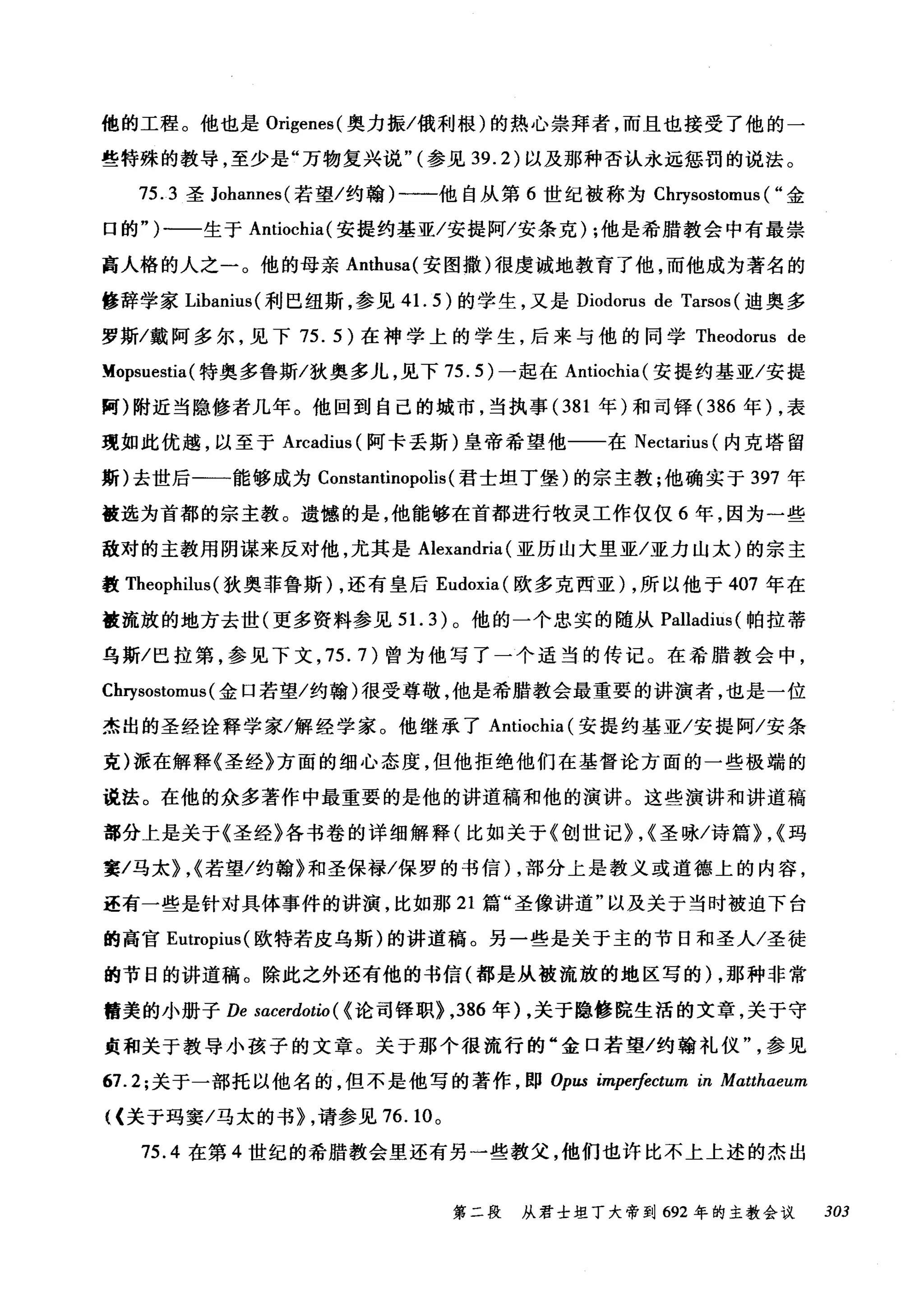 他的工程。他也是 Origenes( 奥力振/俄利根)的热心崇拜者，而且也接受了他的一
些特殊的教导，至少是"万物复兴说" (参见 39.2) 以及那种否认永远惩罚的说法。
75.3 圣 Johannes( 若望/约翰)一一他自从第 6 世纪被称为 Chrysostomus ( "金
口的")一一生于 Antiochia( 安提约基亚/安提阿/安条克) ;他是希腊教会中有最崇
高人格的人之一。他的母亲 Anthusa( 安图撒)很虔诚地教育了他，而他成为著名的
修辞学家 Libanius( 利巴纽斯，参见 41. 5) 的学生，又是 Diodorus de Tarsos (迪奥多
罗斯/戴阿多尔，见下 75.5) 在神学上的学生，后来与他的同学 Theodorus de
~opsuestia (特奥多鲁斯/狄奥多儿，见下 75.5) 一起在 Antiochia( 安提约基亚/安提
阿)附近当隐修者几年。他回到自己的城市，当执事 (381 年)和司锋 (386 年) .表
现如此优越，以至于 Arcadius (阿卡丢斯)皇帝希望他一一在 Nectarius (内克塔留
斯)去世后一一能够成为 Constantinopolis (君士坦丁堡)的宗主教;他确实于 397 年
被选为首都的宗主教。遗憾的是，他能够在首都进行牧灵工作仅仅 6 年，因为一些
敌对的主教用阴谋来反对他，尤其是 Alexandria (亚历山大里亚/亚力山太)的宗主
教 Theophilus (狄奥菲鲁斯) .还有皇后 Eudoxia( 欧多克西亚) .所以他于 407 年在
被流放的地方去世(更多资料参见 5 1. 3) 。他的一个忠实的随从 Palladius( 帕拉蒂
乌斯/巴拉第，参见下文 .75.7) 曾为他写了一个适当的传记。在希腊教会中，
Chrysostomus (金口若望/约翰)很受尊敬，他是希腊教会最重要的讲演者，也是一位
杰出的圣经诠释学家/解经学家。他继承了 Antiochia (安提约基亚/安提阿/安条
克)派在解释《圣经》方面的细心态度，但他拒绝他们在基督论方面的一些极端的
说法。在他的众多著作中最重要的是他的讲道稿和他的演讲。这些演讲和讲道稿
部分上是关于《圣经》各书卷的详细解释(比如关于《创世记>.<圣咏/诗篇>.<玛
窦/马太>.<若望/约翰》和圣保禄/保罗的书信)，部分上是教义或道德上的内容，
还有一些是针对具体事件的讲演，比如那 21 篇"圣像讲道"以及关于当时被迫下台
的高官 Eutropius( 欧特若皮乌斯)的讲道稿。另一些是关于主的节日和圣人/圣徒
的节日的讲道稿。除此之外还有他的书信(都是从被流放的地区写的) .那种非常
精美的小册子 De sacerdotio ( <论司锋职>.386 年) .关于隐修院生活的文章，关于守
贞和关于教导小孩子的文章。关于那个很流行的"金口若望/约翰礼仪参见
67.2; 关于一部托以他名的，但不是他写的著作，即 Opω impe抽ctum in Matthaeum
((关于玛窦/马太的书> .请参见 76.10 。
75.4 在第 4 世纪的希腊教会里还有另一些教父，他们也许比不上上述的杰出
第二段 从君士坦丁大帝到 692 年的主教会议 303
 