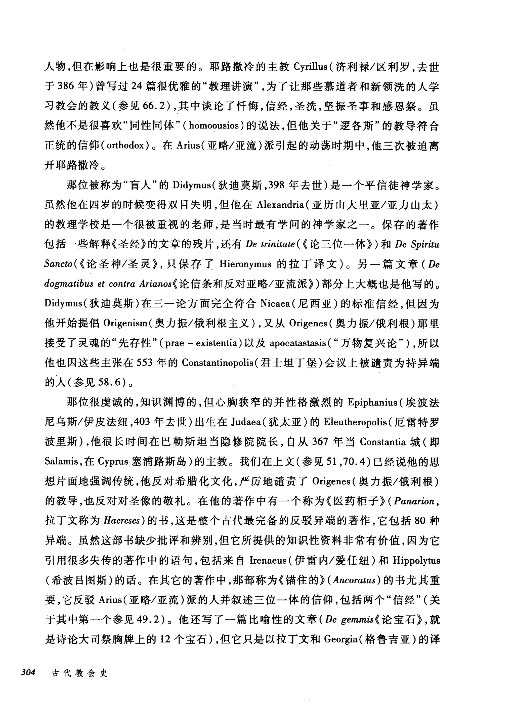 人物，但在影响上也是很重要的。耶路撒冷的主教 Cyrilh叫济利禄/区利罗，去世
于 386 年)曾写过 24 篇很优雅的"教理讲演为了让那些慕道者和新领洗的人学
习教会的教义(参见 66.2) ，其中谈论了忏悔，信经，圣洗，坚振圣事和感恩祭。虽
然他不是很喜欢"同性同体" ( homoousios )的说法，但他关于"逻各斯"的教导符合
正统的信仰(。此hodox) 。在 Arius( 亚略/亚流)派引起的动荡时期中，他三次被迫离
开耶路撒冷。
那位被称为"盲人"的 Didymus( 狄迪莫斯， 398 年去世)是一个平信徒神学家。
虽然他在四岁的时候变得双目失明，但他在 Alexandria (亚历山大里亚/亚力山太)
的教理学校是一个很被重视的老师，是当时最有学问的神学家之一。保存的著作
包括一些解释《圣经》的文章的残片，还有 De trinitate ( {论三位一体})和 De Spiritu
Sancto( {论圣神/圣灵> ，只保存了 Hieronymus 的拉丁译文)。另一篇文章 ( De
dogmatibus et contra Arianos{ 论信条和反对亚略/亚流派>)部分上大概也是他写的。
Didymus( 狄迪莫斯)在三一论方面完全符合 Nicaea( 尼西亚)的标准信经，但因为
他开始提倡 Or鸣i埠gen山m( 奥力振/俄利根主义 )λ，又从 Orig萨enes叫(奥力振/俄利根)那里
接受了灵魂的"先存性" (忡pra甜e - e臼xist悦tent山i臼a) 以及 a叩po∞ca创ta削s创ta叩s剖IS叫("万物复兴论" ) ，所以
他也因这些主张在 553 年的 Cons归tan川ltino叩poli丑IS叫(君士坦丁堡)会议上被谴责为持异端
的人(参见 58. 的。
那位很虔诚的，知识渊博的，但心胸狭窄的并性格激烈的 Epiphanit叫埃波法
尼乌斯/伊皮法纽， 403 年去世)出生在 Judaea( 犹太亚)的 Eleutheropolis (厄雷特罗
波里斯) ，他很长时间在巴勒斯坦当隐修院院长，自从 367 年当 Constantia 城(即
Salamis ，在 Cyprus 塞浦路斯岛)的主教。我们在上文(参见 51 ， 70.4) 已经说他的思
想片面地强调传统，他反对希腊化文化，严厉地谴责了 Origenes (奥力振/俄利根)
的教导，也反对对圣像的敬礼。在他的著作中有一个称为《医药柜子} ( Panarion ,
拉丁文称为 Haereses) 的书，这是整个古代最完备的反驳异端的著作，它包括 80 种
异端。虽然这部书缺少批评和辨别，但它所提供的知识性资料非常有价值，因为它
引用很多失传的著作中的语句，包括来自 Irenaeus( 伊雷内/爱任纽)和 Hippolytus
(希波吕图斯)的话。在其它的著作中，那部称为《锚住的} ( Ancoratus )的书尤其重
要，它反驳 Arius( 亚略/亚流)派的人并叙述三位一体的信仰，包括两个"信经" (关
于其中第一个参见 49.2) 。他还写了一篇比喻性的文章 (De gemmis{ 论宝石} ，就
是诗论大司祭胸牌上的 12 个宝石) ，但它只是以拉丁文和 Georgia( 格鲁吉亚)的译
304 古代教会史
 