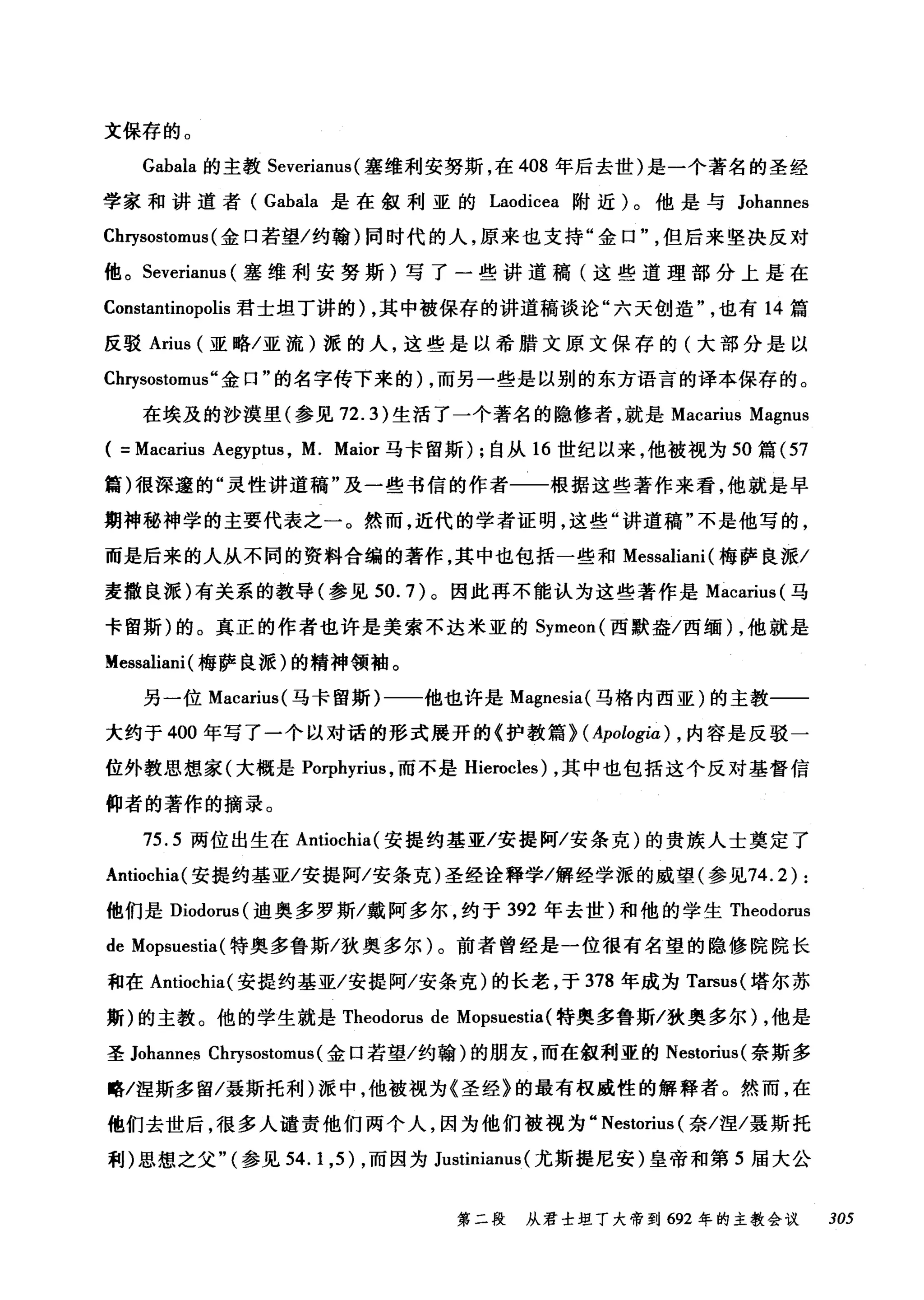 文保存的。
Gabala 的主教 Severianus (塞维利安努斯，在 408 年后去世)是一个著名的圣经
学家和讲道者( Gabala 是在叙利亚的 Laodicea 附近)。他是与 Johannes
Chrysostomus (金口若望/约翰)同时代的人，原来也支持"金口但后来坚决反对
他。 Severianus (塞维和j 安努斯)写了一些讲道稿(这些道理部分上是在
Constantinopolis 君士坦丁讲的) ，其中被保存的讲道稿谈论"六天创造也有 14 篇
反驳 Arius (亚略/亚流)派的人，这些是以希腊文原文保存的(大部分是以
Chηsostomus" 金口"的名字传下来的) ，而另一些是以别的东方语言的译本保存的。
在埃及的沙漠里(参见 72.3) 生活了一个著名的隐修者，就是 Macarius Magnus
( =Macarius Aegyptus , M. Maior 马卡留斯) ;自从 16 世纪以来，他被视为 50 篇 (57
篇)很深邃的"灵性讲道稿"及一些书信的作者一一根据这些著作来看，他就是早
期神秘神学的主要代表之一。然而，近代的学者证明，这些"讲道稿"不是他写的，
而是后来的人从不同的资料合编的著作，其中也包括一些和 Messaliani (梅萨良派/
麦撒良派)有关系的教导(参见到 .7) 。因此再不能认为这些著作是 Macarius( 马
卡留斯)的。真正的作者也许是美索不达米亚的 Symeon( 西默盎/西缅) ，他就是
Messaliani (梅萨良派)的精神领袖。
另一位 Macarius( 马卡留斯)一一他也许是 Magnesia( 马格内西亚)的主教一一
大约于 400 年写了一个以对话的形式展开的《护教篇> ( Apologia) ， 内容是反驳一
位外教思想家(大概是 Porphyrius ，而不是 Hierocles) ，其中也包括这个反对基督信
仰者的著作的摘录。
75.5 两位出生在 Antiochia( 安提约基亚/安提阿/安条克)的贵族人士奠定了
Antiochia( 安提约基亚/安提阿/安条克)圣经诠释学/解经学派的威望(参见74.2) :
他们是 Diodorus( 迪奥多罗斯/戴阿多尔，约于 392 年去世)和他的学生 Theodorus
de Mopsuestia( 特奥多鲁斯/狄奥多尔)。前者曾经是一位很有名望的隐修院院长
和在 Antiochia( 安提约基亚/安提阿/安条克)的长老，于 378 年成为 Tarsus( 塔尔苏
斯)的主教。他的学生就是 Theodorus de Mopsuestia( 特奥多鲁斯/狄奥多尔)，他是
圣 Johannes Chrysostomus (金口若望/约翰)的朋友，而在叙利亚的 Nestorius( 奈斯多
略/涅斯多留/聂斯托利)派中，他被视为《圣经》的最有权威性的解释者。然而，在
他们去世后，很多人谴责他们两个人，因为他们被视为" Nestorius (奈/涅/聂斯托
利)思想之父"(参见 54. 1 ,5) ，而因为 Justinianus (尤斯提尼安)皇帝和第 5 届大公
第二段 从君士坦丁大帝到 692 年的主教会议 305
 