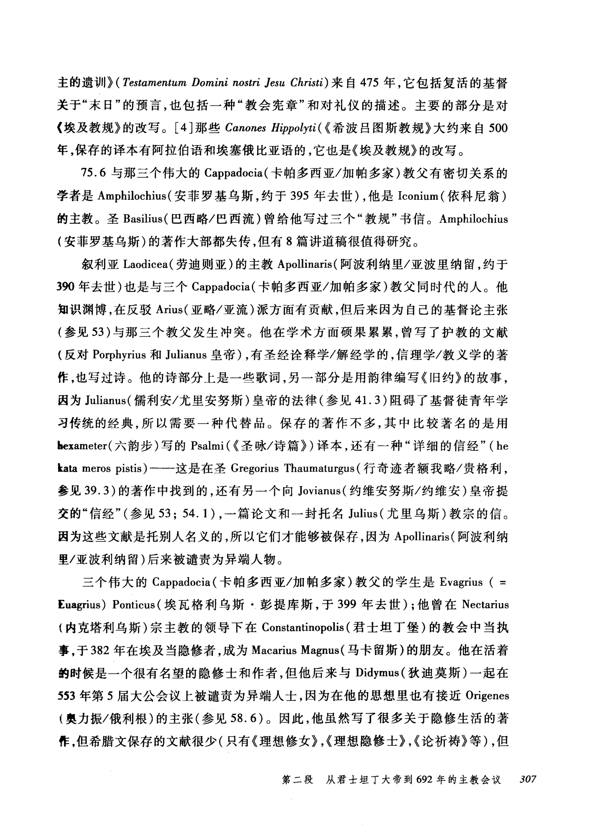 主的遗训} (Testαmentum Domini nostri Jesu Christi) 来自 475 年，它包括复活的基督
关于"末日"的预言，也包括一种"教会宪章"和对礼仪的描述。主要的部分是对
〈埃及教规》的改写。 [4J 那些 Canones Hippolyti ( <希波吕图斯教规》大约来自 500
年，保存的译本有阿拉伯语和埃塞俄比亚语的，它也是《埃及教规》的改写。
75.6 与那三个伟大的 Cappadocia (卡帕多西亚/加帕多家)教父有密切关系的
学者是 Amphilochius (安菲罗基乌斯，约于 395 年去世) ，他是 Iconium (依科尼翁)
的主教。圣 ßasilius( 巴西略/巴西流)曾给他写过三个"教规"书信。 Amphilochius
(安菲罗基乌斯)的著作大部都失传，但有 8 篇讲道稿很值得研究。
叙利亚 Laodicea( 劳迪则亚)的主教 Apollinaris (阿波利纳里/亚波里纳留，约于
390 年去世)也是与三个 Cappadocia (卡帕多西亚/加帕多家)教父同时代的人。他
知识渊博，在反驳 Arius( 亚略/亚流)派方面有贡献，但后来因为自己的基督论主张
(参见 53 )与那三个教父发生冲突。他在学术方面硕果累累，曾写了护教的文献
(反对 Porphyrius 和 Julianus 皇帝) ，有圣经诠释学/解经学的，信理学/教义学的著
作，也写过诗。他的诗部分上是一些歌词，另一部分是用韵律编写《旧约》的故事，
因为 Julianus( 儒利安/尤里安努斯)皇帝的法律(参见 4 1. 3) 阻碍了基督徒青年学
习传统的经典，所以需要一种代替品。保存的著作不多，其中比较著名的是用
hexameter( 六韵步)写的 Psalmi (<圣咏/诗篇})译本，还有一种"详细的信经"( he
kata meros pistis) 一一这是在圣 Gregorius n川ma剖tu盯rg伊u山s叫(行奇迹者额我略/贵格利，
参见 39.3盯)的著作中找到的，还有另一个向 J扣oVlan川1
交的"信经"气(参见 5妇3; 54.1川) ，一篇论文和一封托名 Julius (尤里乌斯)教宗的信。
因为这些文献是托别人名义的，所以它们才能够被保存，因为 Apollin讪nans叫(阿波利纳
里/亚波利纳留)后来被谴责为异端人物。
三个伟大的 Cappadocia (卡帕多西亚/加帕多家)教父的学生是 Evagrius ( =
Euagrius) Ponticus (埃瓦格和j 乌斯·彭提库斯，于 399 年去世) ;他曾在 Nectarius
{内克塔利乌斯)宗主教的领导下在 Constantinopolis (君士坦丁堡)的教会中当执
事，于 382 年在埃及当隐修者，成为 Macarius Magnus (马卡留斯)的朋友。他在活着
的时候是一个很有名望的隐修士和作者，但他后来与 Didymus( 狄迪莫斯)一起在
:553 年第 5 届大公会议上被谴责为异端人士，因为在他的思想里也有接近 Origenes
(奥力振/俄利根)的主张(参见 58.6) 0 因此，他虽然写了很多关于隐修生活的著
作，但希腊文保存的文献很少(只有《理想修女}，<理想隐修士}，<论祈祷》等) ，但
第二段 从君士坦丁大帝到 692 年的主教会议 307
 