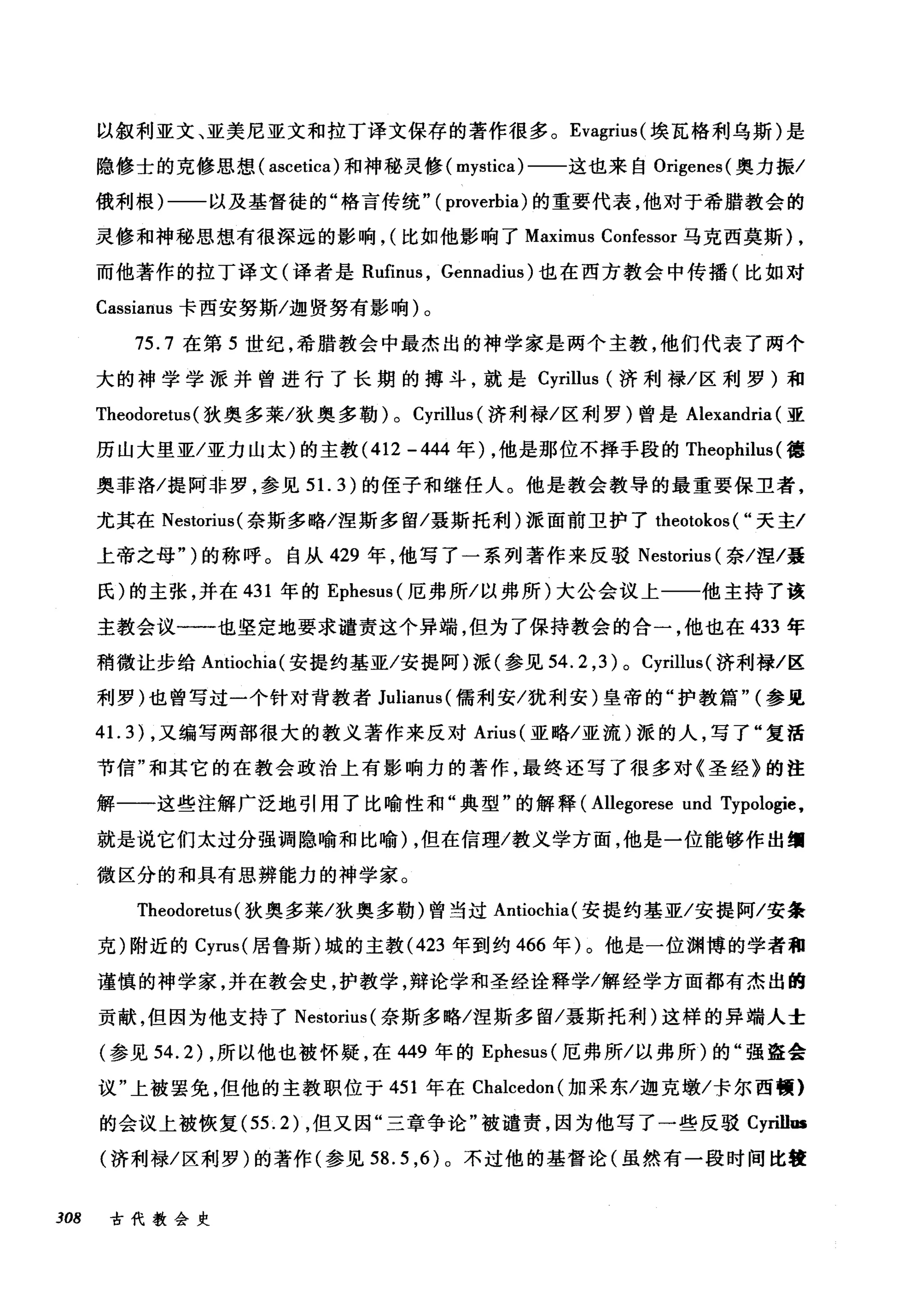 以叙利亚文、亚美尼亚文和拉丁译文保存的著作很多。 Evagrius( 埃瓦格利乌斯)是
隐修士的克修思想( ascetica) 和神秘灵修( mystica) 一一这也来自 Origenes( 奥力振/
俄利根)一一以及基督徒的"格言传统" ( proverbia) 的重要代表，他对于希腊教会的
灵修和神秘思想有很深远的影响， (比如他影响了 Maximus Confessor 马克西莫斯) ,
而他著作的拉丁译文(译者是 Rufinus ， Gennadius) 也在西方教会中传播(比如对
Cassianus 卡西安努斯/迦贤努有影响)。
75.7 在第 5 世纪，希腊教会中最杰出的神学家是两个主教，他们代表了两个
大的神学学派并曾进行了长期的搏斗，就是 Cyrillus (济利禄/区利罗)和
Theodoreh时狄奥多莱/狄奥多勒) 0 Cyrillus (济利禄/区利罗)曾是 Alexandria (亚
历山大里亚/亚力山太)的主教 (412 -444 年) ，他是那位不择手段的 Theophilus (德
奥菲洛/提阿非罗，参见 5 1. 3) 的侄子和继任人。他是教会教导的最重要保卫者，
尤其在 Nestorius( 奈斯多略/涅斯多留/聂斯托利)派面前卫护了 theotokos ( "天主/
上帝之母" )的称呼。自从 429 年，他写了一系列著作来反驳 Nestorius (奈/涅/聂
氏)的主张，并在 431 年的 Ephesus( 厄弗所/以弗所)大公会议上一一他主持了该
主教会议一一'也坚定地要求谴责这个异端，但为了保持教会的合一，他也在 433 年
稍微让步给 Antiochia( 安提约基亚/安提阿)派(参见 54.2 ， 3)0 Cyrillus( 济利禄/区
利罗)也曾写过一个针对背教者 Julianus( 儒利安/犹利安)皇帝的"护教篇" (参见
41. 3) ，又编写两部很大的教义著作来反对 Arius( 亚略/亚流)派的人，写了"复活
节信"和其它的在教会政治上有影响力的著作，最终还写了很多对《圣经》的注
解一一这些注解广泛地引用了比喻性和"典型"的解释 (Allegorese und Typologie.
就是说它们太过分强调隐喻和比喻) ，但在信理/教义学方面，他是一位能够作出细
微区分的和具有思辨能力的神学家。
Theodoretus (狄奥多莱/狄奥多勒)曾当过 Antiochia( 安提约基亚/安提阿/安条
克)附近的 Cyrus( 居鲁斯)城的主教 (423 年到约 466 年)。他是一位渊博的学者租
谨慎的神学家，并在教会史，护教学，辩论学和圣经诠释学/解经学方面都有杰出的
贡献，但因为他支持了 Nestorius (奈斯多略/涅斯多留/聂斯托利)这样的异端人士
(参见 54.2) ，所以他也被怀疑，在 449 年的 Ephesus( 厄弗所/以弗所)的"强盗会
议"上被罢免，但他的主教职位于 451 年在 Chalcedon( 加采东/迦克墩/卡尔西顿}
的会议上被恢复 (55.2) ，但又因"三章争论"被谴责，因为他写了一些反驳 Cyrillus
(济利禄/区利罗)的著作(参见到 .5 ，的。不过他的基督论(虽然有一段时间比寝
308 古代教会史
 