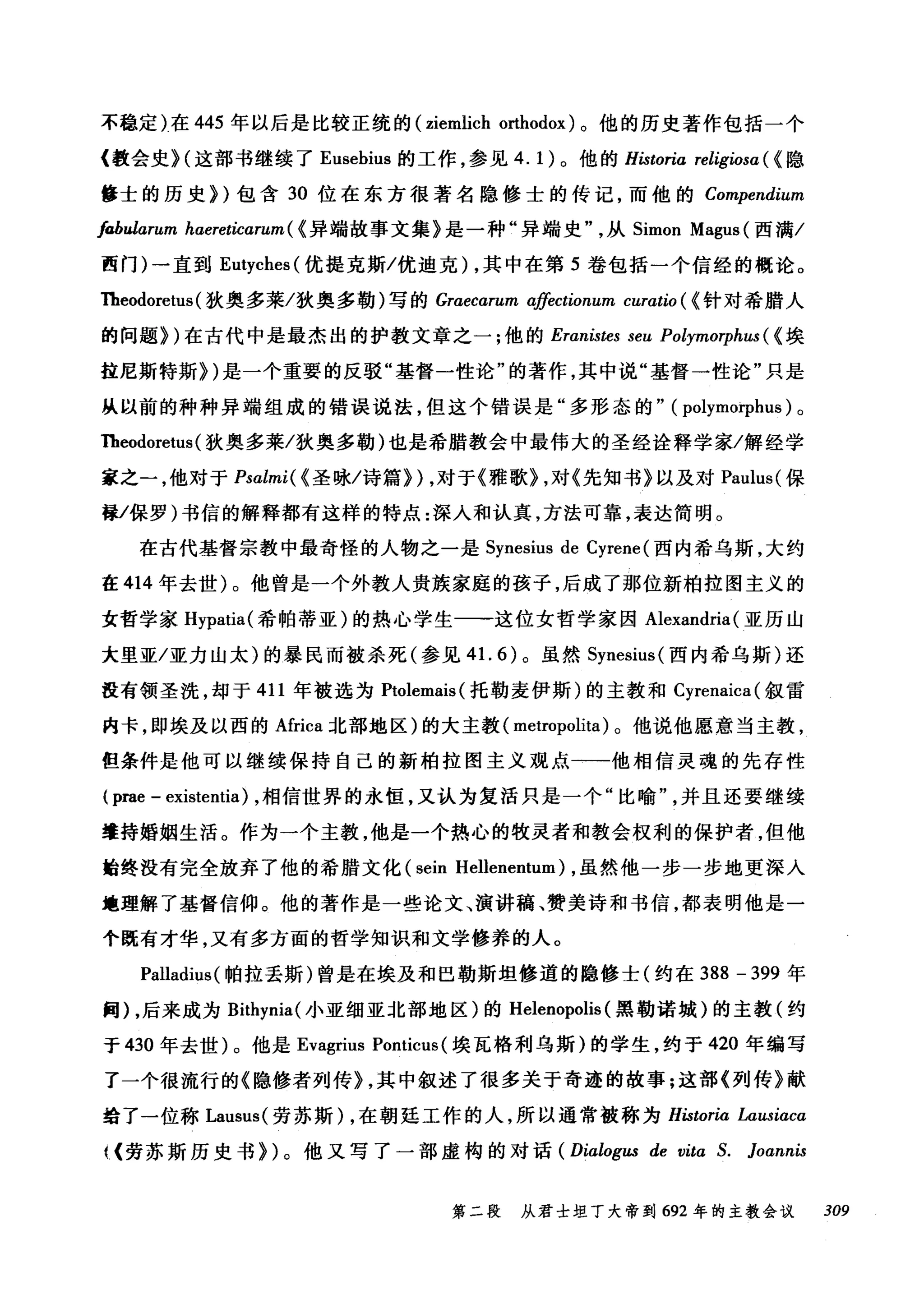 不稳定)在 445 年以后是比较正统的 (ziemlich orthodox) 。他的历史著作包括一个
《教会史 H 这部书继续了 Eusebius 的工作，参见 4.1) 。他的 Historia religiosa ( <隐
修士的历史))包含 30 位在东方很著名隐修士的传记，而他的 Compendium
fabularum haereticarum( <异端故事文集》是一种"异端史从 Simon Magus (西满/
西门)一直到 Eutyches( 优提克斯/优迪克) ，其中在第 5 卷包括一个信经的概论。
Theodoret阳u田s叫(狄奥多莱/狄奥多勒)写的 G命raαaecωαrz阳um
的问题》训)在古代中是最杰出的护教文章之一;他的 Eraαn町nist，阳e臼s seu Pol秒ymo1jψphuωs(ω《埃
挂尼斯特斯》川)是一个重要的反驳"基督一性论"的著作，其中说"基督一性论"只是
从以前的种种异端组成的错误说法，但这个错误是"多形态的" (polymo甲hus) 。
Theodoretus (狄奥多莱/狄奥多勒)也是希腊教会中最伟大的圣经诠释学家/解经学
家之一，他对于 Psalmi( < 圣咏/诗篇)) ，对于《雅歌) ，对《先知书》以及对 Paulus( 保
如保罗)书信的解释都有这样的特点:深入和认真，方法可靠，表达简明。
在古代基督宗教中最奇怪的人物之一是 Synesius de Cyrene (西内希乌斯，大约
在 414 年去世)。他曾是一个外教人贵族家庭的孩子，后成了那位新柏拉图主义的
女哲学家 Hypatia( 希帕蒂亚)的热心学生一一这位女哲学家因 Alexandria (亚历山
大里亚/亚力山太)的暴民而被杀死(参见 4 1. 6) 。虽然 Synesius( 西内希乌斯)还
在有领圣洗，却于 411 年被选为 Ptolemais( 托勒麦伊斯)的主教和 Cyrenaica( 叙雷
内卡，即埃及以西的 Africa 北部地区)的大主教( metropolita) 。他说他愿意当主教，
但条件是他可以继续保持自己的新柏拉图主义观点一一-他相信灵魂的先存性
( prae - existentia) ，相信世界的永恒，又认为复活只是一个"比喻并且还要继续
辈持婚姻生活。作为一个主教，他是一个热心的牧灵者和教会权利的保护者，但他
始终没有完全放弃了他的希腊文化 (sein Hellenentum) ，虽然他一步一步地更深入
地理解了基督信仰。他的著作是一些论文、演讲稿、赞美诗和书信，都表明他是一
个既有才华，又有多方面的哲学知识和文学修养的人。
Palladius( 帕拉丢斯)曾是在埃及和巴勒斯坦修道的隐修士(约在 388 - 399 年
同)，后来成为 Bithynia( 小亚细亚北部地区)的 Helenopolis (黑勒诺城)的主教(约
于 430 年去世)。他是 Evagrius Ponticus (埃瓦格利乌斯)的学生，约于 420 年编写
了一个很流行的《隐修者列传) ，其中叙述了很多关于奇迹的故事:这部《列传》献
结了一位称 Lausus( 劳苏斯) ，在朝廷工作的人，所以通常被称为 Historia Lausiaca
叫劳苏斯历史书))。他又写了一部虚构的对话 (Dialogus de vita S. }oannis
第二段 从君士坦丁大帝到 692 年的主教会议 309
 