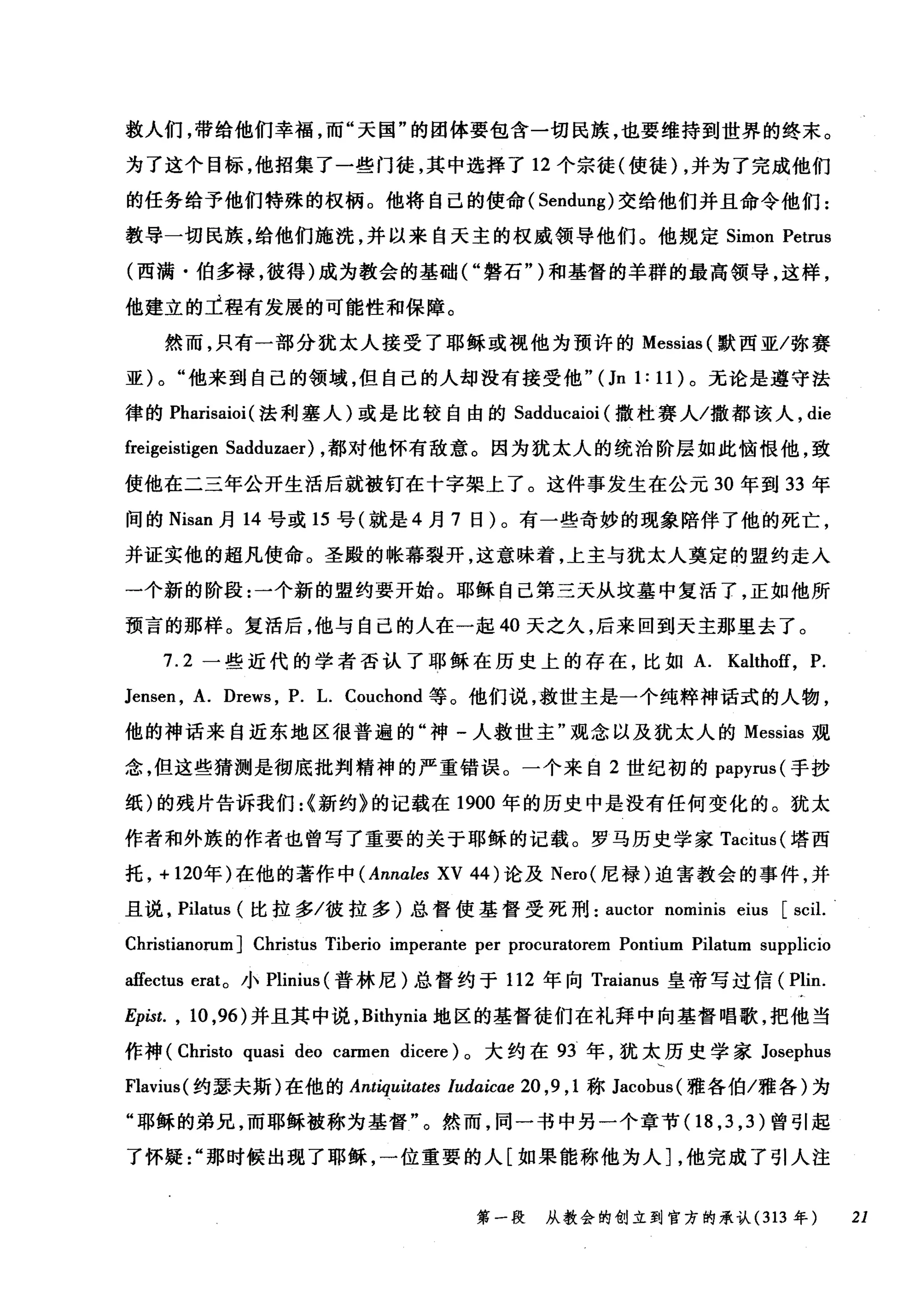 救人们，带给他们幸福，而"天国"的团体要包含一切民族，也要维持到世界的终末。
为了这个目标，他招集了一些门徒，其中选择了 12 个宗徒(使徒) ，并为了完成他们
的任务给予他们特殊的权柄。他将自己的使命( Sendung) 交给他们并且命令他们:
教导一切民族，给他们施洗，并以来自天主的权威领导他们。他规定 Simon Petrus
(西满·伯多禄，彼得)成为教会的基础("磐石")和基督的羊群的最高领导，这样，
他建立的工程有发展的可能性和保障。
然而，只有一部分犹太人接受了耶稣或视他为预许的 Messias (默西亚/弥赛
亚) 0 "他来到自己的领域，但自己的人却没有接受他"(Jn 1: 11) 。无论是遵守法
律的 Pharisaioi (法利塞人)或是比较自由的 Sadducaioi (撒杜赛人/撒都该人， die
freigeistigen Sadduzaer) ，都对他怀有敌意。因为犹太人的统治阶层如此恼恨他，致
使他在二三年公开生活后就被钉在十字架上了。这件事发生在公元 30 年到 33 年
间的 Nisan 月 14 号或 15 号(就是 4 月 7 日)。有一些奇妙的现象陪伴了他的死亡，
并证实他的超凡使命。圣殿的帐幕裂开，这意味着，上主与犹太人奠定的盟约走入
一个新的阶段:一个新的盟约要开始。耶稣自己第三天从坟基中复活了，正如他所
预言的那样。复活后，他与自己的人在一起 40 天之久，后来回到天主那里去了。
7.2 一些近代的学者否认了耶稣在历史上的存在，比如 A. Kaltho筐， P.
Jensen , A. Drews , P. L. Couchond 等。他们说，救世主是一个纯粹神话式的人物，
他的神话来自近东地区很普遍的"神-人救世主"观念以及犹太人的 Messias 观
念，但这些猜测是彻底批判精神的严重错误。一个来自 2 世纪初的 papyrus( 手抄
纸)的残片告诉我们:{新约》的记载在 1900 年的历史中是没有任何变化的。犹太
作者和外族的作者也曾写了重要的关于耶稣的记载。罗马历史学家 Tacitus( 塔西
托， + 120年)在他的著作中 (Annales XV 44 )论及 Nero( 尼禄)迫害教会的事件，并
且说， Pilatus (比拉多/彼拉多)总督使基督受死刑 auctor nominis eius [scil.
Christianorum] Christus Tiberio imperante per procuratorem Pontium Pilatum supplicio
affectus erat。小 Plinius (普林尼)总督约于 112 年向 Traianus 皇帝写过信( Plin.
Epist. , 10 ，96) 并且其中说， Bithynia 地区的基督徒们在礼拜中向基督唱歌，把他当
作神 (Christo quasi deo carmen dicere) 。大约在 93 年，犹太历史学家 Josephus
Flavius( 约瑟夫斯)在他的肌肉uitates ludaicae 20 ,9 , 1 称 Jacobus( 雅各伯/雅各)为
"耶稣的弟兄，而耶稣被称为基督"。然而，同一书中另一个章节(1 8 ， 3 ， 3) 曾引起
了怀疑那时候出现了耶稣，一位重要的人[如果能称他为人]，他完成了引人注
第一段 从教会的创立到官方的承认 (313 年 21
 