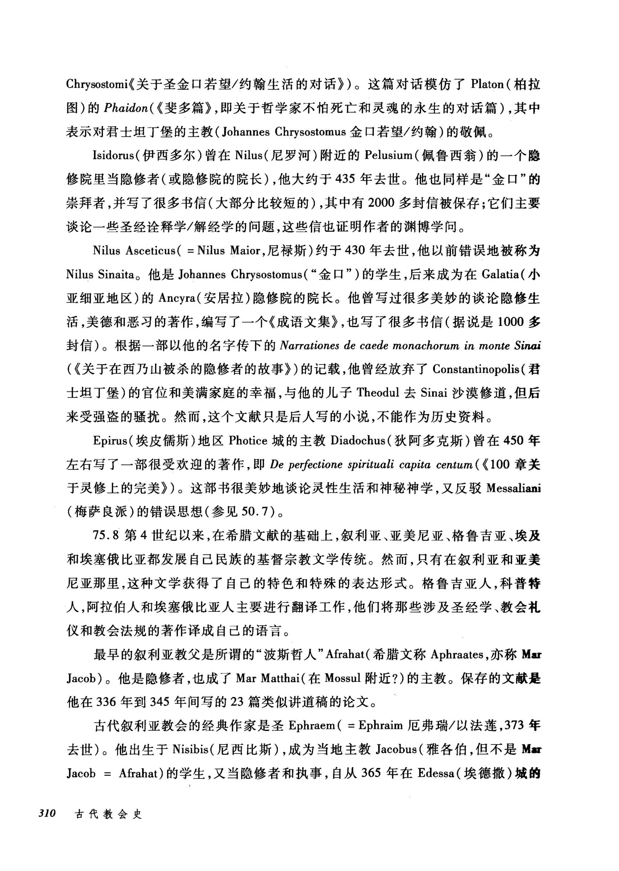 Chηωstomi{ 关于圣金口若望/约翰生活的对话})。这篇对话模仿了 Platon (柏拉
图)的 Phαidon( {斐多篇} ，即关于哲学家不怕死亡和灵魂的永生的对话篇) ，其中
表示对君士坦丁堡的主教 (Johannes Chrysostomus 金口若望/约翰)的敬佩。
Isidorus( 伊西多尔)曾在 Nilus (尼罗河)附近的 Pelusium( 佩鲁西翁)的一个隐
修院里当隐修者(或隐修院的院长) ，他大约于 435 年去世。他也同样是"金口"的
崇拜者，并写了很多书信(大部分比较短的) ，其中有 2000 多封信被保存;它们主要
谈论一些圣经诠释学/解经学的问题，这些信也证明作者的渊博学问。
Nilus Asceticus( = Nilus Maior ，尼禄斯)约于 430 年去世，他以前错误地被称为
Nilus Sinaita 。他是 Johannes Chrysostomus( ..金口")的学生，后来成为在 Galatia{ 小
亚细亚地区)的 Ancyra( 安居拉)隐修院的院长。他曾写过很多美妙的谈论隐修生
活，美德和恶习的著作，编写了一个《成语文集} ，也写了很多书信(据说是 1000 多
封信)。根据一部以他的名字传下的 Narrationes de caede monachorum in monte Sinai
({关于在西乃山被杀的隐修者的故事})的记载，他曾经放弃了 Constantinopolis (君
士坦丁堡)的官位和美满家庭的幸福，与他的儿子 Theodul 去 Sinai 沙漠修道，但后
来受强盗的骚扰。然而，这个文献只是后人写的小说，不能作为历史资料。
Epirus( 埃皮儒斯)地区 Photice 城的主教 Diadochus( 狄阿多克斯)曾在 450 年
左右写了一部很受欢迎的著作，即 De perfectione spirituali cαpita centum ( { 100 章关
于灵修上的完美})。这部书很美妙地谈论灵性生活和神秘神学，又反驳 Messaliani
(梅萨良派)的错误思想(参见 50.7) 。
75.8 第 4 世纪以来，在希腊文献的基础上，叙利亚、亚美尼亚、格鲁吉亚、埃及
和埃塞俄比亚都发展自己民族的基督宗教文学传统。然而，只有在叙利亚和亚美
尼亚那里，这种文学获得了自己的特色和特殊的表达形式。格鲁吉亚人，科普特
人，阿拉伯人和埃塞俄比亚人主要进行翻译工作，他们将那些涉及圣经学、教会礼
仪和教会法规的著作译成自己的语言。
最早的叙利亚教父是所谓的"波斯哲人" Afrahat( 希腊文称 Aphraates ，亦称 Mar
Jacob) 。他是隐修者，也成了 Mar Matthai (在 Mossul 附近?)的主教。保存的文献是
他在 336 年到 345 年间写的 23 篇类似讲道稿的论文。
古代叙利亚教会的经典作家是圣 Ephraem ( = Ephraim 厄弗瑞/以法莲， 373 年
去世)。他出生于 Nisibis( 尼西比斯) ，成为当地主教 Jacobus (雅各伯，但不是 M..
Jacob Afrahat) 的学生，又当隐修者和执事，自从 365 年在 Edessa( 埃德撒)城的
310 古代教会史
 