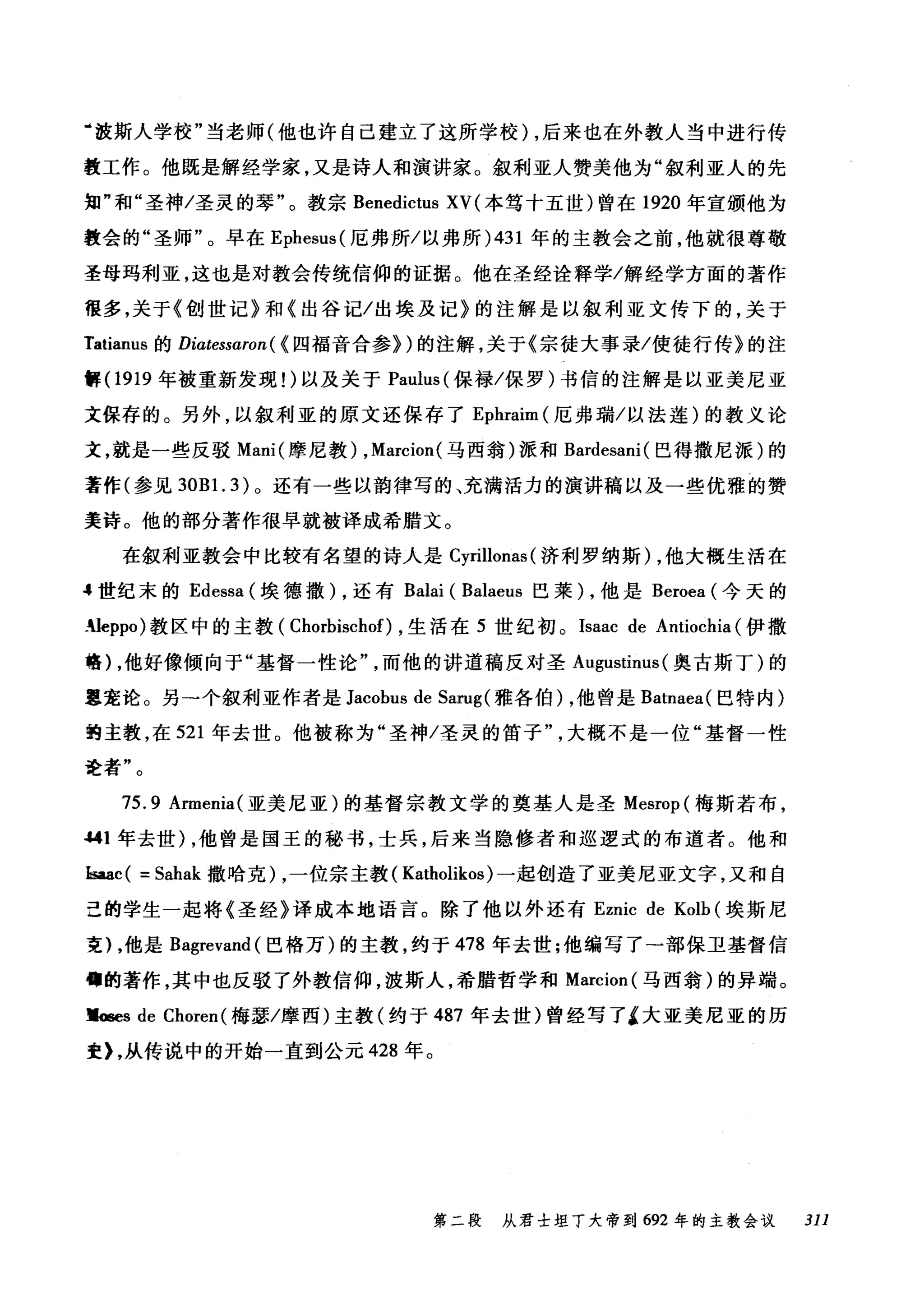 "波斯人学校"当老师(他也许自己建立了这所学校) ，后来也在外教人当中进行传
教工作。他既是解经学家，又是诗人和演讲家。叙利亚人赞美他为"叙利亚人的先
知"和"圣神/圣灵的琴"。教宗 Benedictus XV (本笃十五世)曾在 1920 年宣颁他为
教会的"圣师"。早在 Ephesus( 厄弗所/以弗所 )431 年的主教会之前，他就很尊敬
圣母玛利亚，这也是对教会传统信仰的证据。他在圣经诠释学/解经学方面的著作
很多，关于《创世记》和《出谷记/出埃及记》的注解是以叙利亚文传下的，关于
Tatianus 的 Diatessaron ( <四福音合参>)的注解，关于《宗徒大事录/使徒行传》的注
解 (1919 年被重新发现1)以及关于 Paulus( 保禄/保罗)书信的注解是以亚美尼亚
文保存的。另外，以叙利亚的原文还保存了 Ephraim (厄弗瑞/以法莲)的教义论
文，就是一些反驳 Mani( 摩尼教) ， Marcion( 马西翁)派和 Bardesani( 巴得撒尼派)的
著作(参见 30B 1. 3) 。还有一些以韵律写的、充满活力的演讲稿以及一些优雅的赞
美诗。他的部分著作很早就被译成希腊文。
在叙利亚教会中比较有名望的诗人是 Cyrillonas (济利罗纳斯) ，他大概生活在
4 世纪末的 Edessa (埃德撒) ，还有 Balai ( Balaeus 巴莱) ，他是 Beroea (今天的
生leppo) 教区中的主教( Chorbischof) ，生活在 5 世纪初。 Isaac de Antiochia (伊撒
格) ，他好像倾向于"基督一性论而他的讲道稿反对圣 Augustinus (奥古斯丁)的
嚣宠论。另→个叙利亚作者是 Jacobus de Sarug( 雅各伯) ，他曾是 Batnaea( 巴特内)
的主教，在 521 年去世。他被称为"圣神/圣灵的笛子大概不是一位"基督一性
进者"。
75.9 Armenia( 亚美尼亚)的基督宗教文学的奠基人是圣 Mesrop( 梅斯若布，
.....1 年去世) ，他曾是国王的秘书，士兵，后来当隐修者和巡逻式的布道者。他和
kaac ( = Sahak 撒哈克) ，一位宗主教( Katholikos) 一起创造了亚美尼亚文字，又和自
丑的学生一起将《圣经》译成本地语言。除了他以外还有 Eznic de Kolb (埃斯尼
吏) ，他是 Bagrevand( 巴格万)的主教，约于 478 年去世;他编写了→部保卫基督信
佛的著作，其中也反驳了外教信仰，波斯人，希腊哲学和 Marcion( 马西翁)的异端。
禀配s de Choren( 梅瑟/摩西)主教(约于 487 年去世)曾经写了4 大亚美尼亚的历
史) ，从传说中的开始一直到公元 428 年。
第二段 从君士坦丁大帝到 692 年的主教会议 311
 