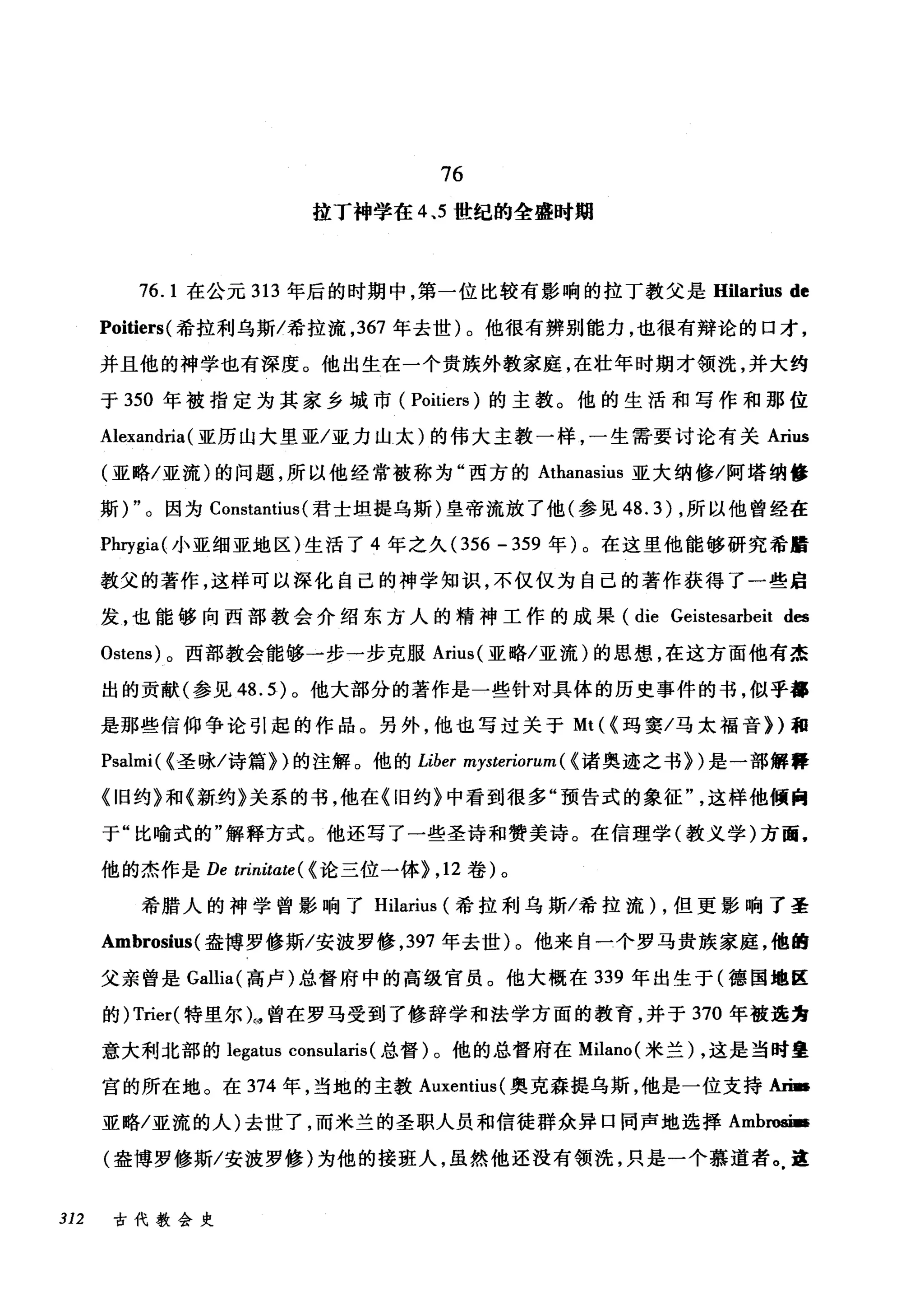 76
拉丁神学在 4.5 世纪的全盛时期
76. 1 在公元 313 年后的时期中，第一位比较有影响的拉丁教父是 Hilarius de
Poitiers( 希拉利乌斯/希拉流， 367 年去世)。他很有辨别能力，也很有辩论的口才，
并且他的神学也有深度。他出生在一个贵族外教家庭，在壮年时期才领洗，并大约
于 350 年被指定为其家乡城市( Poitiers) 的主教。他的生活和写作和那位
Alexandria(亚历山大里亚/亚力山太)的伟大主教一样，一生需要讨论有关 Arius
(亚略/亚流)的问题，所以他经常被称为"西方的 Athanasius 亚大纳修/阿塔纳修
斯) "。因为 Constantius (君士坦提乌斯)皇帝流放了他(参见 48.3) ，所以他曾经在
Phrygia( 小亚细亚地区)生活了 4 年之久 (356 - 359 年)。在这里他能够研究希醋
教父的著作，这样可以深化自己的神学知识，不仅仅为自己的著作获得了一些启
发，也能够向西部教会介绍东方人的精神工作的成果 (die Geistesarbeit d髓
。stens) 。西部教会能够一步一步克服 Arius( 亚略/亚流)的思想，在这方面他有杰
出的贡献(参见 48.5) 。他大部分的著作是一些针对具体的历史事件的书，似乎都
是那些信仰争论引起的作品。另外，他也写过关于 Mt ((玛窦/马太福音})和
Psalmi( (圣咏/诗篇汩的注解。他的 Liber mysteriorum( (诸奥迹之书})是一部解释
《旧约》和《新约》关系的书，他在《旧约》中看到很多"预告式的象征这样他倾向
于"比喻式的"解释方式。他还写了一些圣诗和赞美诗。在信理学(教义学)方面，
他的杰作是 De trinitate ( (论三位一体) ， 12 卷)。
希腊人的神学曾影响了 Hilarius (希拉利乌斯/希拉流) ，但更影响了圣
Ambrosius( 盎博罗修斯/安波罗修， 397 年去世)。他来自一个罗马贵族家庭，他的
父亲曾是 Gallia( 高卢)总督府中的高级官员。他大概在 339 年出生于(德国地区
的) Trier( 特里尔儿曾在罗马受到了修辞学和法学方面的教育，并于 370 年被选为
意大利北部的 legatus consularis (总督)。他的总督府在 Milano( 米兰) ，这是当时皇
宫的所在地。在 374 年，当地的主教 Auxentius( 奥克森提乌斯，他是一位支持An­
亚略/亚流的人)去世了，而米兰的圣职人员和信徒群众异口同声地选择 Ambroæ­
(盎博罗修斯/安波罗修)为他的接班人，虽然他还没有领洗，只是一个慕道者。这
312 古代教会史
 