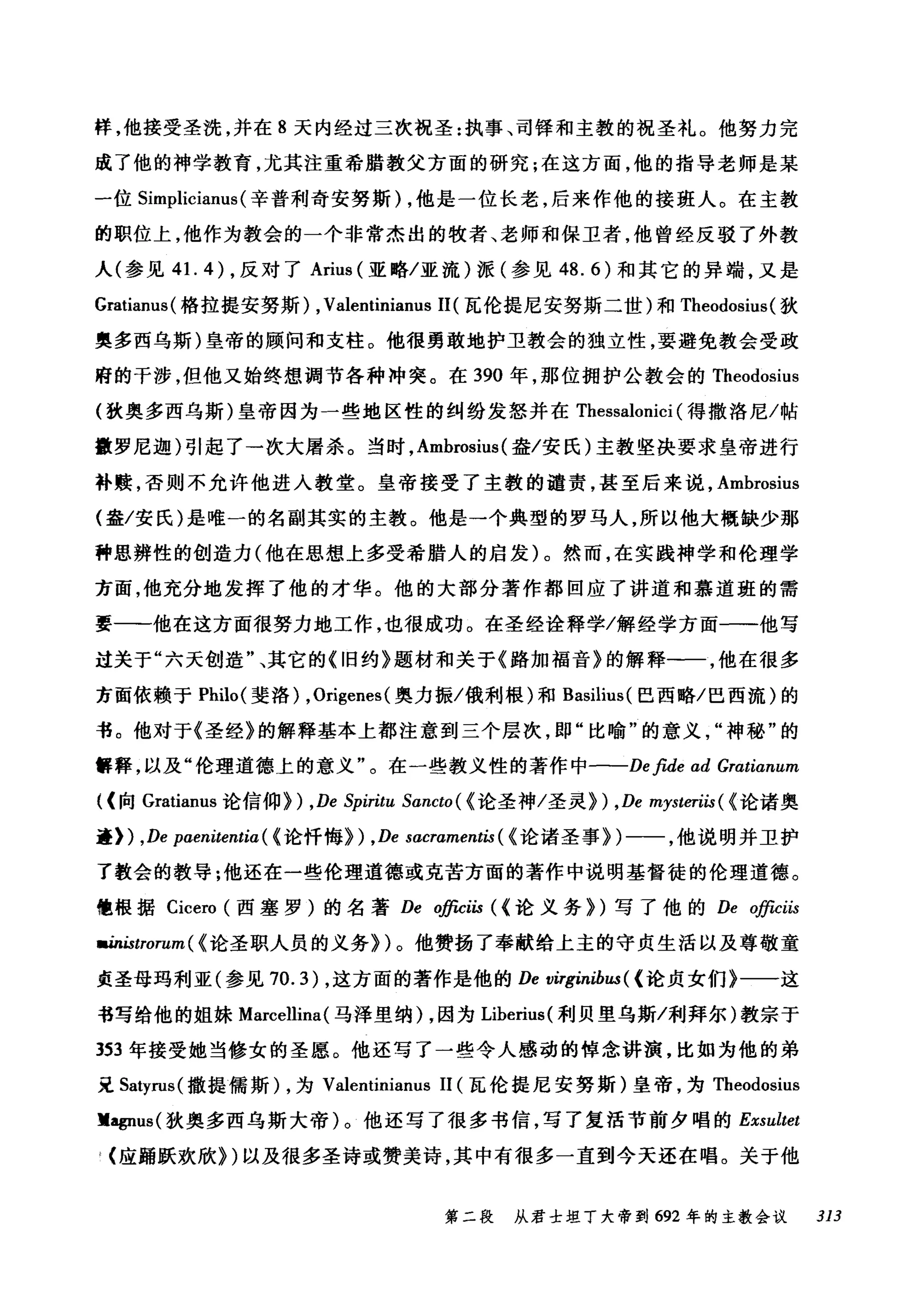 样，他接受圣洗，并在 8 天内经过三次祝圣:执事、司锋和主敦的祝圣礼。他努力完
成了他的神学教育，尤其在重希腊教父方面的研究;在这方面，他的指导老师是某
一位 Simplicianus (辛普利奇安努斯) ，他是一位长老，后来作他的接班人。在主敦
的职位上，他作为教会的一个非常杰出的牧者、老师和保卫者，他曾经反驳了外教
人(参见 4 1. 4) ，反对了 Arius (亚略/亚流)派(参见 48.6) 和其它的异端，又是
Gratianus( 格拉提安努斯) ,Valentinianus 11(瓦伦提尼安努斯二世)和 Theodosius( 狄
奥多西乌斯)皇帝的顾问和支柱。他很勇敢地护卫教会的独立性，要避免教会受政
府的干涉，但他又始终想调节各种冲突。在 390 年，那位拥护公教会的 Theodosius
(孜奥多西乌斯)皇帝因为一些地区性的纠纷发怒并在 Thessalonici (得撒洛尼/帖
撒罗尼迦)引起了→次大屠杀。当时， Amhrosius (盎/安氏)主教坚决要求皇帝进行
补赎，否则不允许他进入教堂。皇帝接受了主教的谴责，甚至后来说， Amhrosius
(盎/安氏)是唯一的名副其实的主教。他是一个典型的罗马人，所以他大概缺少那
种思辨性的创造力(他在思想上多受希腊人的启发)。然而，在实践神学和伦理学
方面，他充分地发挥了他的才华。他的大部分著作都回应了讲道和慕道班的需
要一-他在这方面很努力地工作，也很成功。在圣经诠释学/解经学方面一一他写
过关于"六天创造"、其它的《旧约》题材和关于《路加福音》的解释一一，他在很多
方面依赖于 Philo( 斐洛) ,Origenes (奥力振/俄利根)和 Basilius( 巴西略/巴西流)的
书。他对于《圣经》的解释基本上都注意到三个层次，即"比喻"的意义神秘"的
'早释，以及"伦理道德上的意义"。在一些教义性的著作中一-De fide ad Gratianum
((向 Gratianus 论信仰) ) ,De Spiritu Sancto ( {论圣神/圣灵} ) ,De mysteriis( {论诸奥
矗》扪) ,De paαen川i山tenti印α(ω《论忏悔》训) ,De sacraαme佣nt白is(ω《论诸圣事》训)一一，他说明并卫护
了教会的教导;他还在一些伦理道德或克苦方面的著作中说明基督徒的伦理道德。
幢根据 Cicero (西塞罗)的名著 De φc耐iis ( (论义务》扪)写了他的 D岛e ~嚼庐CωHS必
IIU&lI白时阶曹ω附t衍rorz阳um( {论圣职人员的义务})。他赞扬了奉献给上主的守贞生活以及尊敬童
贞圣母玛利亚(参见 70.3) ，这方面的著作是他的 De virginíbus ( {论贞女们》一一这
书写给他的姐妹 Marcellina (马泽里纳)，因为 Liherius( 利贝里乌斯/利拜尔)教宗于
353 年接受她当修女的圣愿。他还写了一些令人感动的悼念讲演，比如为他的弟
豆 Satyrus( 撒提儒斯) ，为 Valentinianus 11 (瓦伦提尼安努斯)皇帝，为 Theodosius
lIagnus( 狄奥多西乌斯大帝)。他还写了很多书信，写了复活节前夕唱的 Exsultet
(应踊跃欢欣})以及很多圣诗或赞美诗，其中有很多一直到今天还在唱。关于他
第二段 从君士坦丁大帝到 692 年的主教会议 313
 