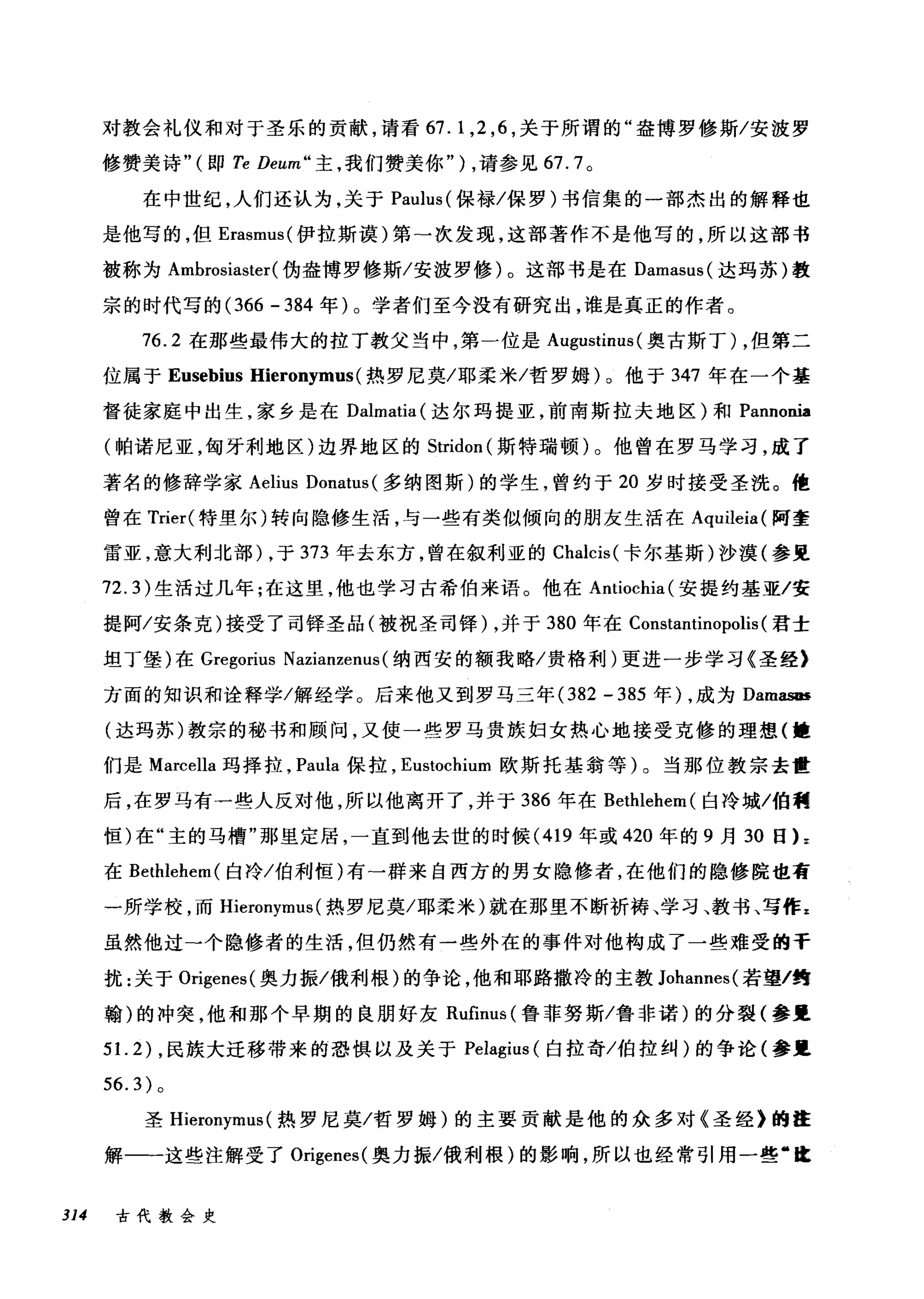 对教会礼仪和对于圣乐的贡献，请看 67. 1 ， 2 ， 6 ，关于所谓的"盎博罗修斯/安波罗
修赞美诗"(即 Te Deum" 主，我们赞美你" ) ，请参见 67.7 。
在中世纪，人们还认为，关于 Paulus( 保禄/保罗)书信集的一部杰出的解释也
是他写的，但 Erasmus( 伊拉斯漠)第-次发现，这部著作不是他写的，所以这部书
被称为 Ambrosiaster (伪盎博罗修斯/安波罗修)。这部书是在 Damasus( 达玛苏)敦
宗的时代写的 (366 - 384 年)。学者们至今没有研究出，谁是真正的作者。
76.2 在那些最伟大的拉丁教父当中，第一位是 Augustinus (奥古斯丁) ，但第二
位属于 Eusebius Hieronymus (热罗尼莫/耶柔米/哲罗姆)。他于 347 年在一个基
督徒家庭中出生，家乡是在 Dalmatia( 达尔玛提亚，前南斯拉夫地区)和 PannoDÏa
(帕诺尼亚，匈牙利地区)边界地区的 Stridon (斯特瑞顿)。他曾在罗马学习，成了
著名的修辞学家 Aelius Donatus (多纳图斯)的学生，曾约于 20 岁时接受圣洗。他
曾在 Trier( 特里尔)转向隐修生活，与一些有类似倾向的朋友生活在 Aquileia( 阿奎
雷亚，意大利北部) ，于 373 年去东方，曾在叙利亚的 Chalcis( 卡尔基斯)沙漠(参里
72.3) 生活过几年;在这里，他也学习古希伯来语。他在 Antiochia( 安提约基亚/安
提阿/安条克)接受了司锋圣品(被祝圣司锋) ，并于 380 年在 Constantinopolis (君士
坦丁堡)在 Gregorius NazÏanzenus (纳西安的额我略/贵格利)更进一步学习《圣经》
方面的知识和诠释学/解经学。后来他又到罗马三年 (382 - 385 年) ，成为 DamasIH
(达玛苏)教宗的秘书和顾问，又使一些罗马贵族妇女热心地接受克修的理想(撞
们是 Marcella 玛择拉， Pal山保拉， Eustochium 欧斯托基翁等)。当那位教宗去世
后，在罗马有一些人反对他，所以他离开了，并于 386 年在 Bethlehem( 白冷城/伯利
恒)在"主的马槽"那里定居，一直到他去世的时候 (419 年或 420 年的 9 月 30 日 L
在 Bethlehem( 白冷/伯利恒)有-群来自西方的男女隐修者，在他们的隐修院也有
一所学校，而 Hieronymus (热罗尼莫/耶柔米)就在那里不断祈祷、学习、教书、写作 z
虽然他过一个隐修者的生活，但仍然有一些外在的事件对他构成了一些难受的手
扰:关于 Origenes( 奥力振/俄利根)的争论，他和耶路撒冷的主教 Johannes( 若望/约
翰)的冲突，他和那个早期的良朋好友 Rufinus (鲁菲努斯/鲁非诺)的分裂(参里
5 1. 2) ，民族大迁移带来的恐惧以及关于 Pelagius (白拉奇/伯拉纠)的争论(参里
56.3) 。
圣 Hieronymus (热罗尼莫/哲罗姆)的主要贡献是他的众多对《圣经》的在
解一一这些注解受了 Origenes( 奥力振/俄利根)的影响，所以也经常引用一些"血
314 古代教会史
 