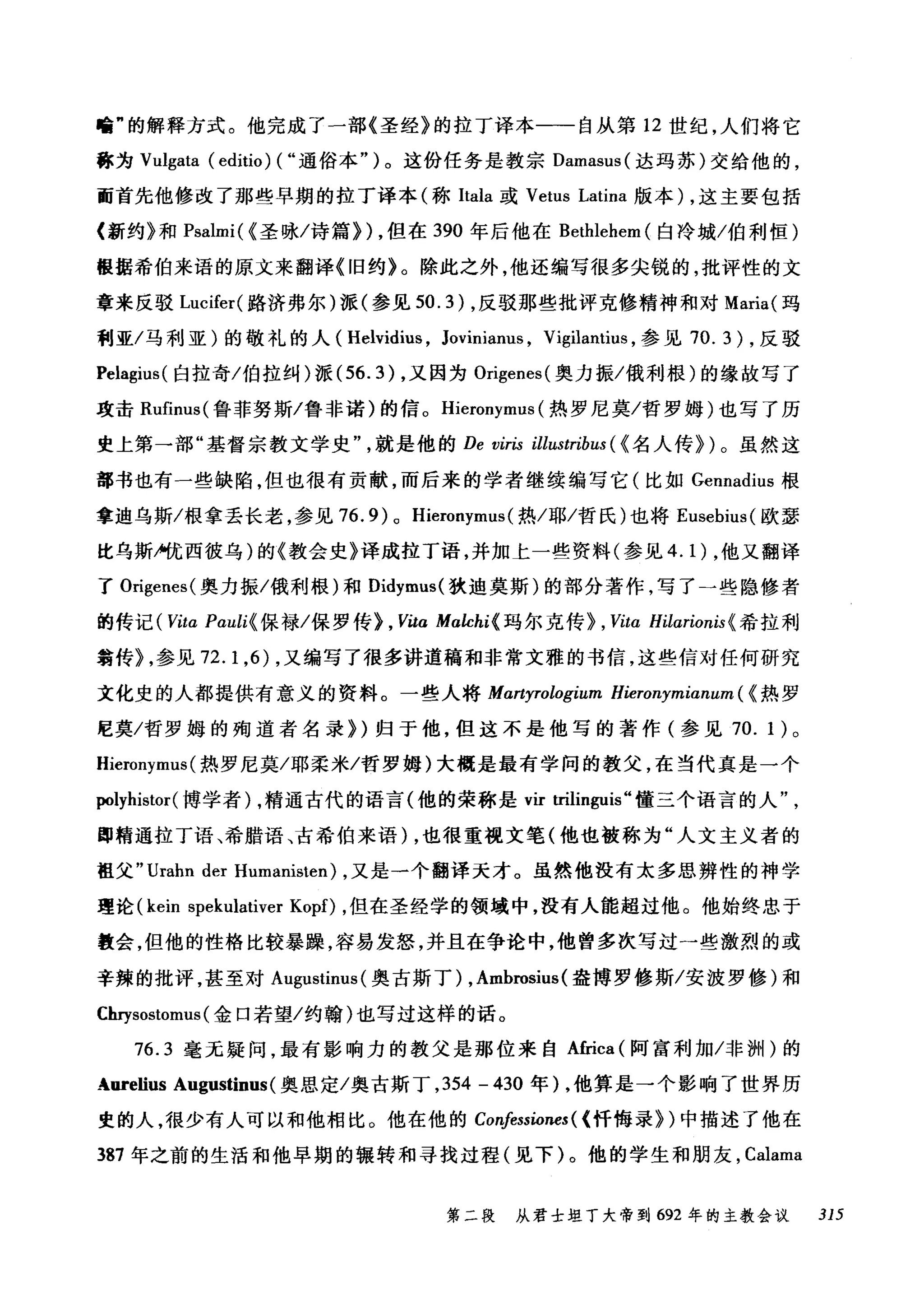 暗"的解释方式。他完成了一部《圣经》的拉丁译本一一自从第 12 世纪，人们将它
称为 Vulgata (editio) ( ..通俗本")。这份任务是教宗 Damasus( 达玛苏)交给他的，
而首先他修改了那些早期的拉丁译本(称Itala 或 Vetus Latina 版本) ，这主要包括
〈新约》和 Psalmi( {圣咏/诗篇)) ，但在 390 年后他在 Bethlehem (白冷城/伯利恒)
根据希伯来语的原文来翻译《旧约》。除此之外，他还编写很多尖锐的，批评性的文
章来反驳 Lucifer( 路济弗尔)派(参见 50.3) ，反驳那些批评克修精神和对 Maria( 玛
利亚/马利亚)的敬礼的人( Helvidius , Joviniam屿， Vigilantius ，参见 70.3) ，反驳
Pelagius( 白拉奇/伯拉纠)派 (56.3) ，又因为 Origenes( 奥力振/俄利根)的缘故写了
攻击 Rufinus( 鲁菲努斯/鲁非诺)的信。 Hieronymus (热罗尼莫/哲罗姆)也写了历
史上第→部"基督宗教文学史就是他的 De viris illustribus ( {名人传))。虽然这
部书也有一些缺陷，但也很有贡献，而后来的学者继续编写它(比如Gennadius 根
拿迪乌斯/根拿丢长老，参见 76.9) 0 Hieronymus( 热/耶/哲氏)也将 Eusebius( 欧瑟
比乌斯户优西彼乌)的《教会史》译成拉丁语，并加上一些资料(参见 4.1) ，他又翻译
了 Origenes( 奥力振/俄利根)和 Didymus( 狄迪莫斯)的部分著作，写了一些隐修者
的传记 ( Vita Pauli{ 保禄/保罗传> , Vita Malchi{ 玛尔克传)， Vitα Hilarionis{ 希拉利
翁传机参见 72.1 ，的，又编写了很多讲道稿和非常文雅的书信，这些信对任何研究
文化史的人都提供有意义的资料。一些人将 Martyrologium Hieronymianum ({热罗
E莫/哲罗姆的殉道者名录))归于他，但这不是他写的著作(参见 70. 1 )。
Hieronymus (热罗尼莫/耶柔米/哲罗姆)大概是最有学问的教父，在当代真是一个
polyhistor( 博学者) ，精通古代的语言(他的荣称是归因lin伊is" 懂三个语言的人
即精通拉丁语、希腊语、古希伯来语) ，也很重视文笔(他也被称为"人文主义者的
祖父 "Urahn der Humanisten) ，又是一个翻译天才。虽然他没有太多思辨性的神学
理论 (kein spekulativer Kopf) ，但在圣经学的领域中，没有人能超过他。他始终忠于
教会，但他的性格比较暴躁，容易发怒，并且在争论中，他曾多次写过→些激烈的或
辛辣的批评，甚至对 A吨ustinus( 奥古斯丁) , Ambrosius (盎博罗修斯/安波罗修)和
Chrysostomus (金口若望/约翰)也写过这样的话。
76.3 毫无疑问，最有影响力的教父是那位来自 Africa (阿富利加/非洲)的
Aorelius Augustinus (奥恩定/奥古斯丁， 354 - 430 年) ，他算是一个影响了世界历
史的人，很少有人可以和他相比。他在他的 Confessiones ( <忏悔录))中描述了他在
387 年之前的生活和他早期的辗转和寻找过程(见下)。他的学生和朋友， Calama
第二段 从君士坦丁大帝到 692 年的主教会议 315
 