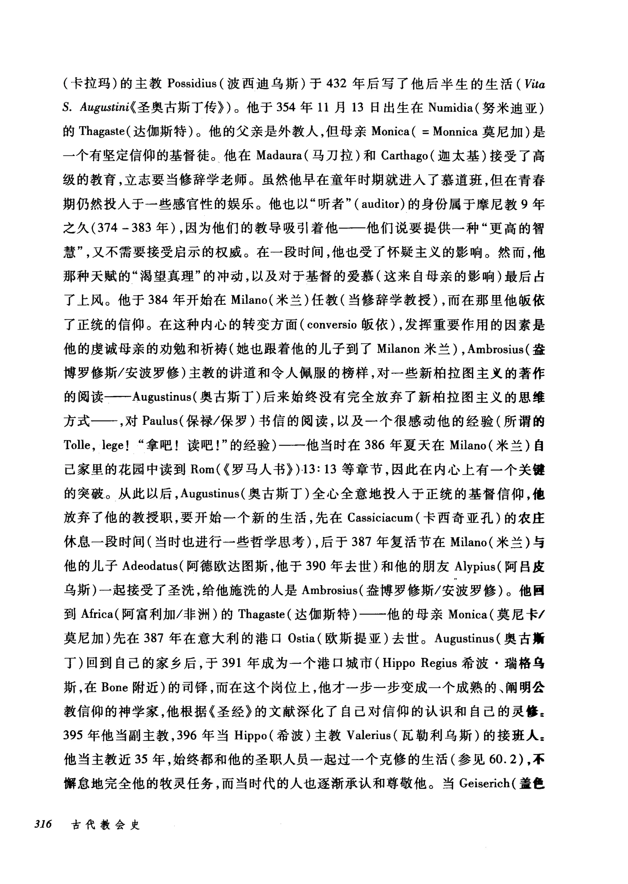 (卡拉玛)的主教 Possidius (波西迪乌斯)于 432 年后写了他后半生的生活 ( Vita
S. Augustini(圣奥古斯丁传})。他于 354 年 11 月 13 日出生在 Numidia( 努米迪亚)
的 Thagaste( 达伽斯特)。他的父亲是外教人，但母亲 Monica ( = Monnica 莫尼加)是
一个有坚定信仰的基督徒。他在 Madaura( 马刀拉)和 Ca此hago( 迦太基)接受了高
级的教育，立志要当修辞学老师。虽然他早在童年时期就进入了慕道班，但在青春
期仍然投入于一些感官性的娱乐。他也以"听者" (auditor) 的身份属于摩尼教 9 年
之久 (374 - 383 年) ，因为他们的教导吸引着他一一他们说要提供一种"更高的智
慧又不需要接受启示的权威。在一段时间，他也受了怀疑主义的影响。然而，他
那种天赋的"渴望真理"的冲动，以及对于基督的爱慕(这来自母亲的影响)最后占
了上风。他于 384 年开始在 Milano( 米兰)任教(当修辞学教授) ，而在那里他版依
了正统的信仰。在这种内心的转变方面( conversio 版依) ，发挥重要作用的因素是
他的虔诚母亲的劝勉和祈祷(她也跟着他的儿子到了 Milanon 米兰) , Ambrosius (盎
博罗修斯/安波罗修)主教的讲道和令人佩服的榜样，对一些新柏拉图主义的著作
的阅读一-Augustinus(奥古斯丁)后来始终没有完全放弃了新柏拉图主义的思维
方式一一，对 Pauh叫保禄/保罗)书信的阅读，以及一个很感动他的经验(所谓的
Tolle , lege! "拿吧!读吧!"的经验)一一他当时在 386 年夏天在 Milano( 米兰)自
己家里的花园中读到 Rom( (罗马人书> )13: 13 等章节，因此在内心上有一个关键
的突破。从此以后， Augustinus( 奥古斯丁)全心全意地技人于正统的基督信仰，他
放弃了他的教授职，要开始一个新的生活，先在 Cassiciacum (卡西奇亚孔)的农庄
休息一段时间(当时也进行一些哲学思考) ，后于 387 年复活节在 Milano( 米兰)与
他的儿子 Adeodatus( 阿德欧达图斯，他于 390 年去世)和他的朋友 Alypius( 阿吕皮
乌斯)一起接受了圣洗，给他施洗的人是 Ambrosius( 盎博罗修斯/安波罗修)。他回
到Africa( 阿富利加冯问H) 的 Thagaste( 达伽斯特)一一他的母亲 Monica( 莫尼卡/
莫尼加)先在 387 年在意大利的港口 Ostia (欧斯提亚)去世。 Augustinus (奥古斯
丁)回到自己的家乡后，于 391 年成为一个港口城市 (Hippo Regius 希波·瑞格乌
斯，在 Bone 附近)的司锋，而在这个岗位上，他才一步一步变成一个成熟的、阐明公
教信仰的神学家，他根据《圣经》的文献深化了自己对信仰的认识和自己的灵修g
395 年他当副主教， 396 年当 Hippo (希波)主教 Valerius (瓦勒利乌斯)的接班人z
他当主教近 35 年，始终都和他的圣职人员一起过一个克修的生活(参见 60.2) ，不
懈怠地完全他的牧灵任务，而当时代的人也逐渐承认和尊敬他。当 Geiserich( 盖色
316 古代教会史
 