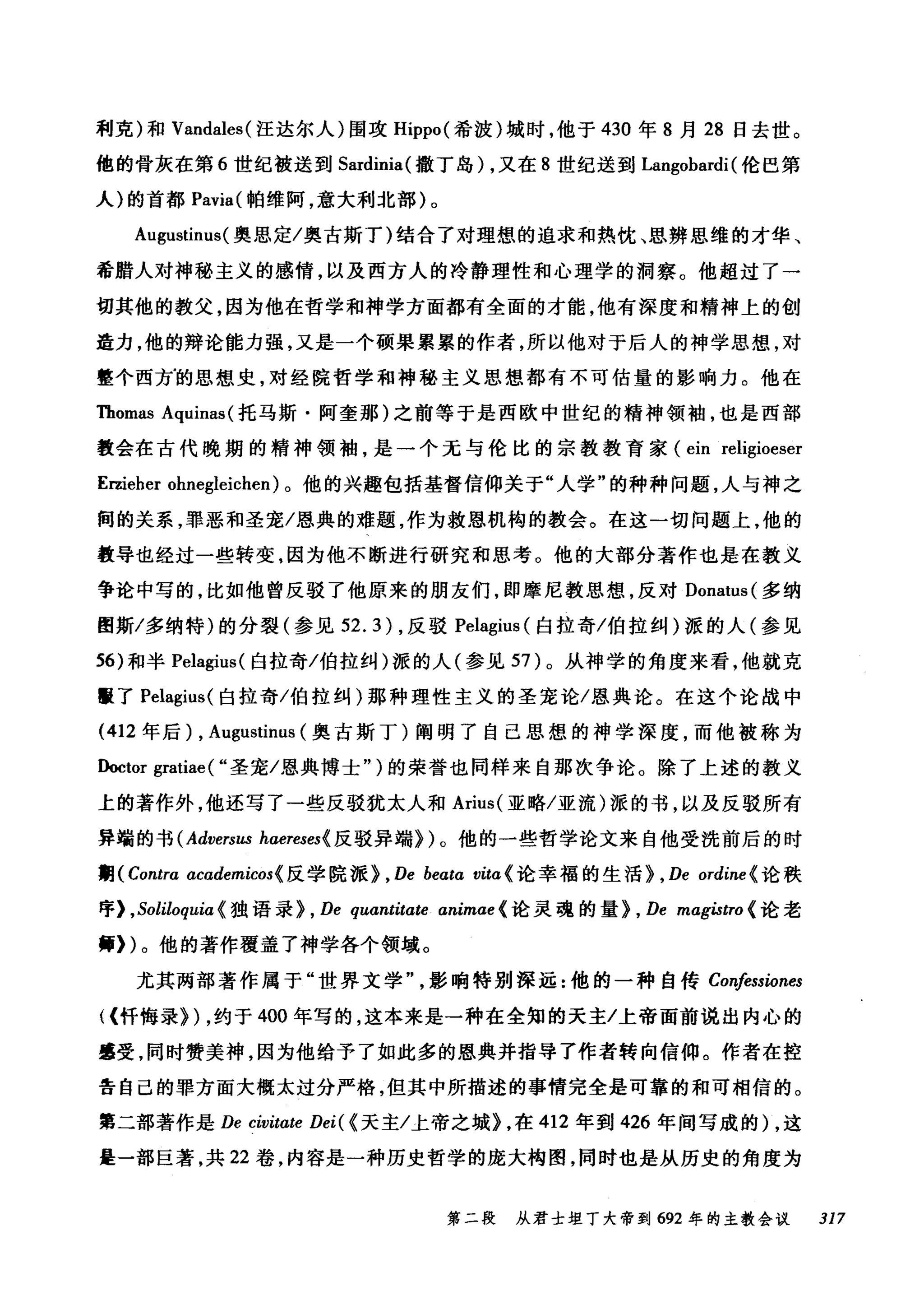 利克)和 Vandales( 汪达尔人)围攻 Hippo( 希波)城时，他于 430 年 8 月 28 日去世。
他的骨灰在第 6 世纪被送到 Sardinia( 撒丁岛) ，又在 8 世纪送到 Langobardi (伦巴第
人)的首都 Pavia( 帕维阿，意大利北部)。
Augustinus( 奥思定/奥古斯丁)结合了对理想的追求和热忱、思辨思维的才华、
希腊人对神秘主义的感情，以及西方人的冷静理性和心理学的洞察。他超过了一
切其他的教父，因为他在哲学和神学方面都有全面的才能，他有深度和精神上的创
造力，他的辩论能力强，又是一个硕果累累的作者，所以他对于后人的神学思想，对
整个西方的思想史，对经院哲学和神秘主义思想都有不可估量的影响力。他在
Thomas Aquinas (托马斯·阿奎那)之前等于是西欧中世纪的精神领袖，也是西部
教会在古代晚期的精神领袖，是一个无与伦比的宗教教育家 (ein religioeser
E国eher ohnegleichen) 。他的兴趣包括基督信仰关于"人学"的种种问题，人与神之
间的关系，罪恶和圣宠/恩典的难题，作为救恩机构的教会。在这一切问题上，他的
教导也经过一些转变，因为他不断进行研究和思考。他的大部分著作也是在教义
争论中写的，比如他曾反驳了他原来的朋友们，即摩尼教思想，反对 Donatus( 多纳
图斯/多纳特)的分裂(参见 52.3) ，反驳 Pelagius( 白拉奇/伯拉纠)派的人(参见
56) 和半 Pelagius( 白拉奇/伯拉纠)派的人(参见 57 )。从神学的角度来看，他就克
匮了 Pelagius( 白拉奇/伯拉纠)那种理性主义的圣宠论/恩典论。在这个论战中
(412 年后) , Augustinus (奥古斯丁)阐明了自己思想的神学深度，而他被称为
Doctor gratiae ( "圣宠/恩典博士" )的荣誉也同样来自那次争论。除了上述的教义
上的著作外，他还写了一些反驳犹太人和 Arius( 亚略/亚流)派的书，以及反驳所有
异端的书 (Adversus haereses{ 反驳异端})。他的一些哲学论文来自他受洗前后的时
期刊ontra academicos{ 反学院派}， De beatα vita{ 论幸福的生活} , De ordine (论秩
序) ， Soliloquiα 《独语录} , De quantitate animae < 论灵魂的量} , De magistro {论老
师们。他的著作覆盖了神学各个领域。
尤其两部著作属于"世界文学影响特别深远:他的一种自传 Co呐ssiones
((忏悔录}) ，约于 400 年写的，这本来是一种在全知的天主/上帝面前说出内心的
肇受，同时赞美神，因为他给予了如此多的恩典并指导了作者转向信仰。作者在控
告自己的罪方面大概太过分严格，但其中所描述的事情完全是可靠的和可相信的。
第二部著作是 De civitαte Dei( {天主/上帝之城} ，在 412 年到 426 年间写成的) ，这
是一部巨著，共 22 卷，内容是一种历史哲学的庞大构图，同时也是从历史的角度为
第二段 从君士坦丁大帝到 692 年的主教会议 317
 