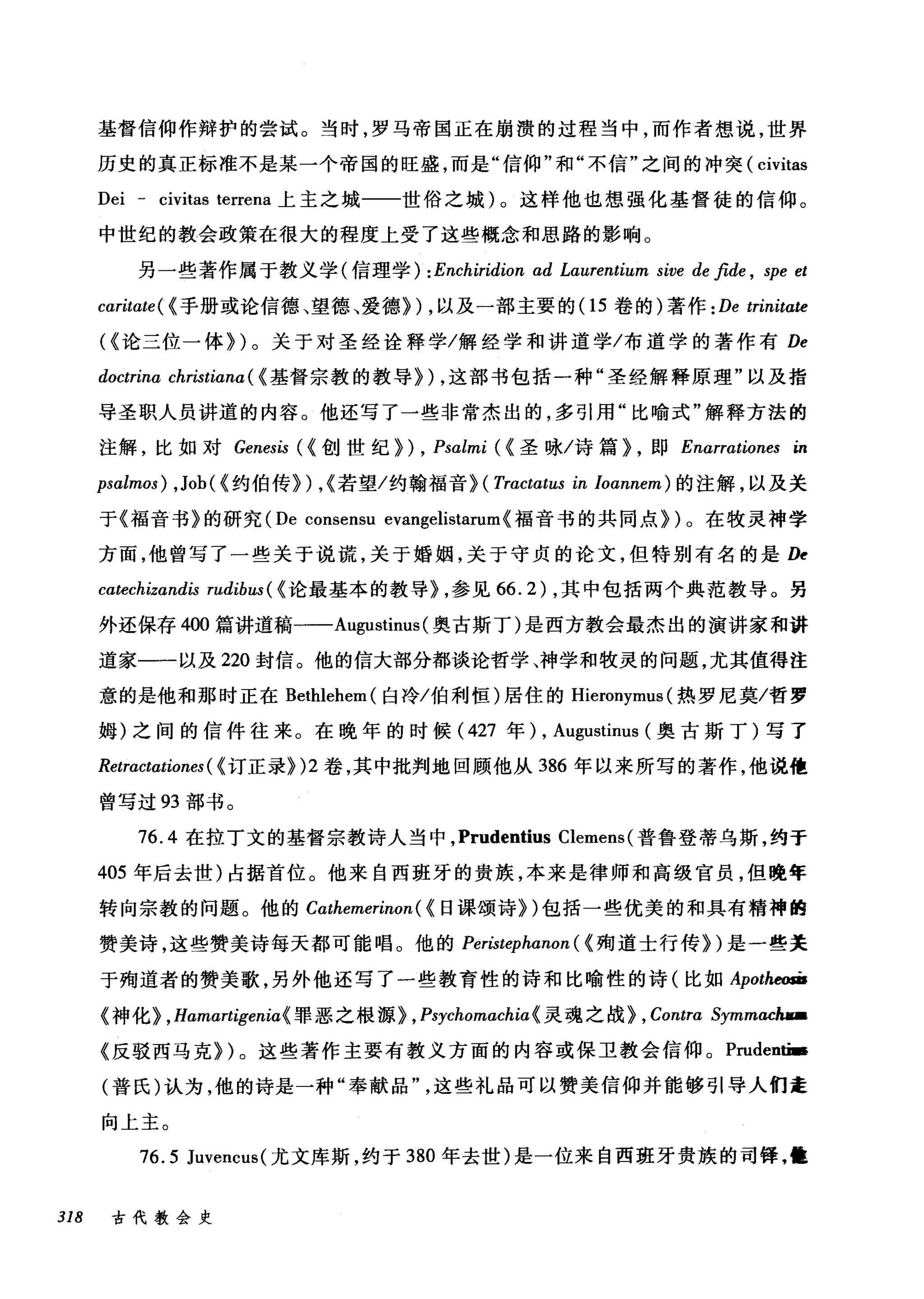 基督信仰作辩护的尝试。当时，罗马帝国正在崩溃的过程当中，而作者想说，世界
历史的真正标准不是某一个帝国的旺盛，而是"信仰"和"不信"之间的冲突( civitas
Dei - civitas terrena 上主之城一一世俗之城)。这样他也想强化基督徒的信仰。
中世纪的教会政策在很大的程度上受了这些概念和思路的影响。
另一些著作属于教义学({:言理学) :Enchiridion ad Lαurentium sive de fide , spe et
cαritate( (手册或论信德、望德、爱德~) ，以及一部主要的(1 5 卷的)著作: De trinitate
((论三位一体~)。关于对圣经诠释学/解经学和讲道学/布道学的著作有 De
doctrina christiana ( (基督宗教的教导~) ，这部书包括一种"圣经解释原理"以及指
导圣职人员讲道的内容。他还写了一些非常杰出的，多引用"比喻式"解释方法的
注解，比如对 Genesis ({创世纪~ ) , Psalmi ( (圣咏/诗篇~ ，即 Enarrationes in
psalmos) ,Job ( (约伯传~) ，(若望/约翰福音机 Tractαtus in Ioannem) 的注解，以及关
于《福音书》的研究 (De consensu evangelistarum(福音书的共同点~)。在牧灵神学
方面，他曾写了一些关于说谎，关于婚姻，关于守贞的论文，但特别有名的是 D~
catechizandis rudibω(( 论最基本的教导机参见 66.2) ，其中包括两个典范教导。另
外还保存 400 篇讲道稿一-Augustinus (奥古斯丁)是西方教会最杰出的演讲家和讲
道家一一以及 220 封信。他的信大部分都谈论哲学、神学和牧灵的问题，尤其值得注
意的是他和那时正在 Bethlehem( 白冷/伯利恒)居住的 Hieronymus (热罗尼莫/哲罗
姆)之间的信件往来。在晚年的时候( 427 年) , Augustinus (奥古斯丁)写了
Retractωiones( (订正录~)2 卷，其中批判地回顾他从 386 年以来所写的著作，他说他
曾写过 93 部书。
76.4 在拉丁文的基督宗教诗人当中， Prudentius Clemens (普鲁登蒂乌斯，约于
405 年后去世)占据首位。他来自西班牙的贵族，本来是律师和高级官员，但晚年
转向宗教的问题。他的 Cαthemerinon ( (日课颂诗~)包括一些优美的和具有精神的
赞美诗，这些赞美诗每天都可能唱。他的 Peristephαnon( (殉道士行传~)是一些关
于殉道者的赞美歌，另外他还写了一些教育性的诗和比喻性的诗(比如 Apotheom
《神化~ ， Hamartigenia( 罪恶之根源~ , Psychomachiα《灵魂之战~ , Contra Symmachua
《反驳西马克~)。这些著作主要有教义方面的内容或保卫教会信仰。 Prudentï.
(普氏)认为，他的诗是一种"奉献品这些礼品可以赞美信仰并能够引导人们走
向上主。
76.5 Juvencus( 尤文库斯，约于 380 年去世)是一位来自西班牙贵族的司锋，恤
318 古代教会史
 