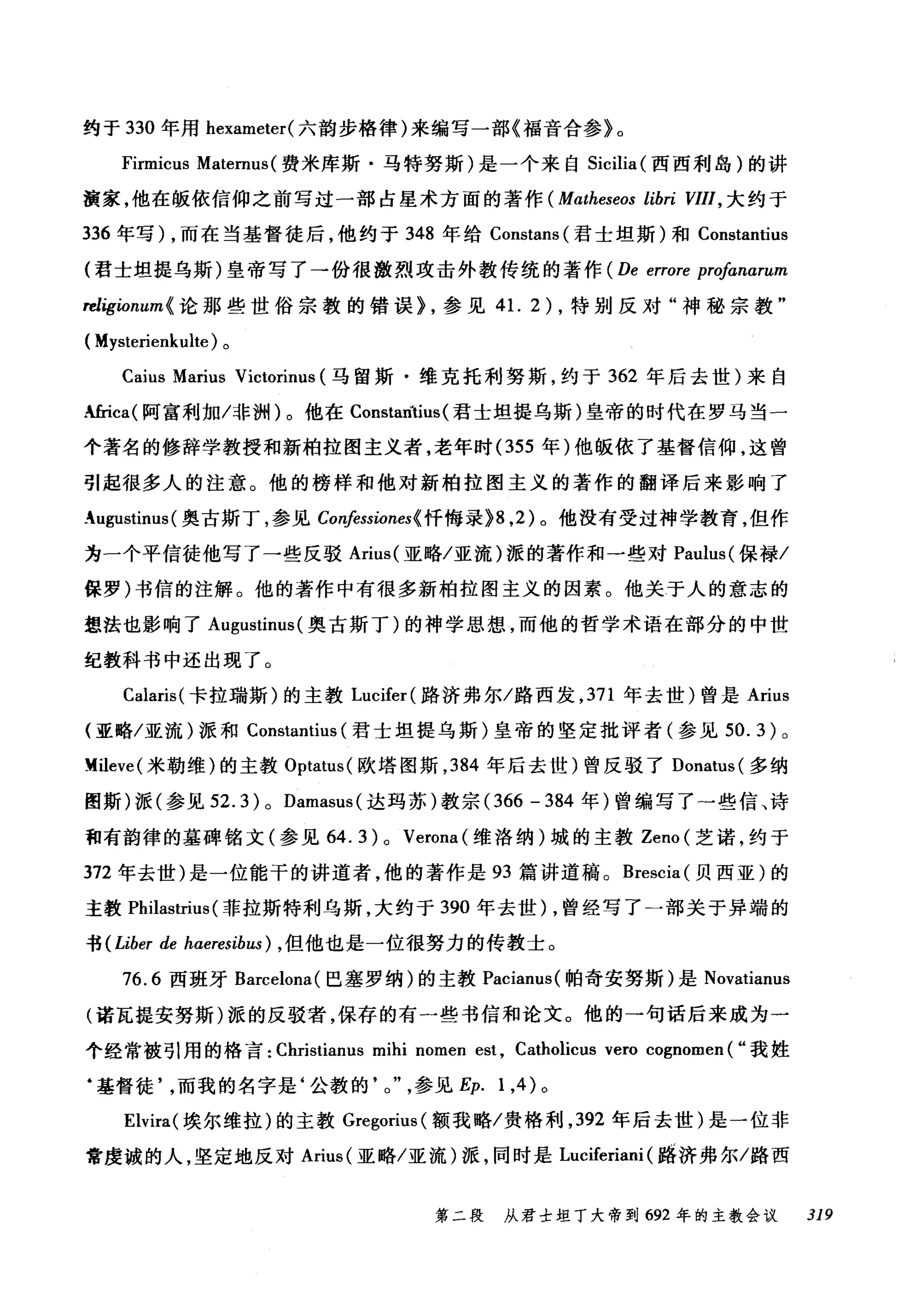 约于 330 年用 hexameter( 六韵步格律)来编写一部《福音合参》。
Firmicus Maternus (费米库斯·马特努斯)是一个来自 Sicilia (西西利岛)的讲
演家，他在版依信仰之前写过一部占星术方面的著作( Matheseos libri VIII ， 大约于
336 年写) ，而在当基督徒后，他约于 348 年给 Constans( 君士坦斯)和 Constantius
(君士坦提乌斯)皇帝写了→份很激烈攻击外教传统的著作 (De errore profanarum
rel唁ionum< 论那些世俗宗教的错误> ，参见 4 1. 2) ，特别反对"神秘宗教"
(Mysterienkulte) 。
Caius Marius Victorinus (马留斯·维克托利努斯，约于 362 年后去世)来自
‘性ica( 阿富利加/非洲)。他在 Constantius( 君士坦提乌斯)皇帝的时代在罗马当一
个著名的修辞学教授和新柏拉图主义者，老年时 (355 年)他版依了基督信仰，这曾
引起很多人的注意。他的榜样和他对新柏拉图主义的著作的翻译后来影响了
_ugustinus (奥古斯丁，参见 Co呐ssiones< 忏悔录掷， 2) 。他没有受过神学教育，但作
为一个平信徒他写了一些反驳 Arius( 亚略/亚流)派的著作和一些对 Paulus( 保禄/
保罗)书信的注解。他的著作中有很多新柏拉图主义的因素。他关于人的意志的
想法也影响了 Augustinus (奥古斯丁)的神学思想，而他的哲学术语在部分的中世
纪教科书中还出现了。
Calaris( 卡拉瑞斯)的主教 Lucifer( 路济弗尔/路西发， 371 年去世)曾是 Arius
(亚略/亚流)派和 Constantius (君士坦提乌斯)皇帝的坚定批评者(参见 50. 3) 0
M:ileve (米勒维)的主教 Optatus( 欧塔图斯， 384 年后去世)曾反驳了 Donatus( 多纳
图斯)派(参见 52.3) 0 Damasus( 达玛苏)教宗 (366 - 384 年)曾编写了一些信、诗
和有韵律的墓碑铭文(参见 64. 3 ) 0 Verona (维洛纳)城的主教 Zeno( 芝诺，约于
372 年去世)是一位能干的讲道者，他的著作是 93 篇讲道稿。 Brescia( 贝西亚)的
主教 Philastrius (菲拉斯特利乌斯，大约于 390 年去世) ，曾经写了一部关于异端的
书 (Liber de hαeresibus) ， 但他也是一位很努力的传教士。
76.6 西班牙 Barcelona( 巴塞罗纳)的主教 Pacianus( 帕奇安努斯)是 Novatianus
(诺瓦提安努斯)派的反驳者，保存的有一些书信和论文。他的→句话后来成为一
个经常被引用的格言 :Ch由
‘基督徒而我的名字是‘公教的 o 参见 Ep. 1 ，的。
Elvira( 埃尔维拉)的主教 Gregorius( 额我略/贵格利， 392 年后去世)是一位非
常虔诚的人，坚定地反对 Arius( 亚略/亚流)派，同时是 Luciferiani (路济弗尔/路西
第二段 从君士坦丁大帝到 692 年的主教会议 319
 