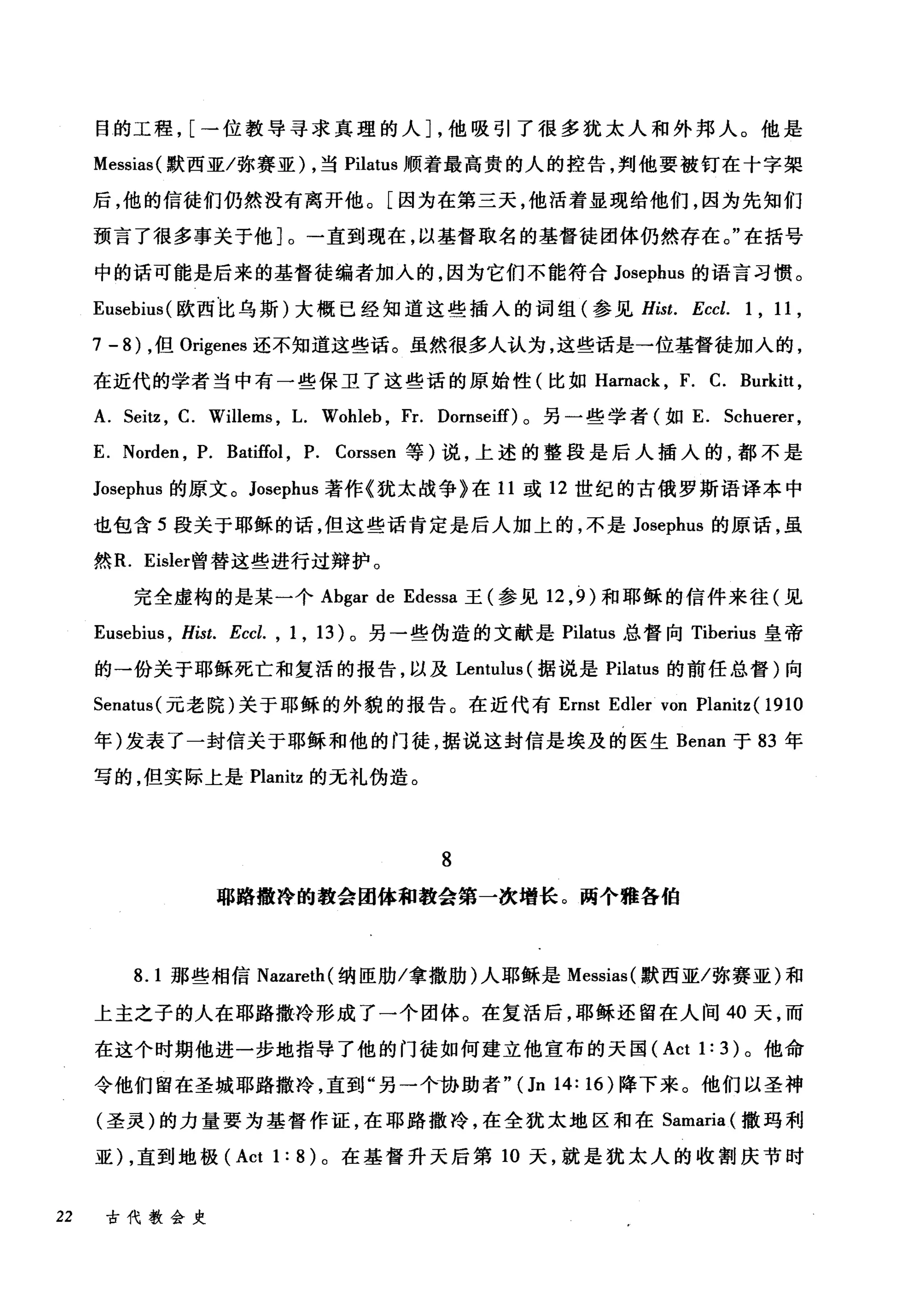 目的工程， [一位教导寻求真理的人]，他吸引了很多犹太人和外邦人。他是
Messias( 默西亚/弥赛亚) ，当 Pilatus 顺着最高贵的人的控告，判他要被钉在十字架
后，他的信徒们仍然没有离开他。[因为在第三天，他活着显现给他们，因为先知们
预言了很多事关于他]。一直到现在，以基督取名的基督徒团体仍然存在。"在括号
中的话可能是后来的基督徒编者加人的，因为它们不能符合 Josephus 的语言习惯。
Eusebius( 欧西比乌斯)大概已经知道这些插入的词组(参见 Hist. Eccl. 1 , 11 ,
7 - 8) ，但 Origenes 还不知道这些话。虽然很多人认为，这些话是一位基督徒加入的，
在近代的学者当中有一些保卫了这些话的原始性(比如 Hamack ， F. C. Burkitt ,
A. Sei钮， C. Willer肘， L. Wohleb , Fr. Domseiff)。另一些学者(如 E. Schuerer ,
E. Norden , P. Batiffol , P. Corssen 等)说，上述的整段是后人插入的，都不是
Josephus 的原文。 Josephus 著作《犹太战争》在 11 或 12 世纪的古俄罗斯语译本中
也包含 5 段关于耶稣的话，但这些话肯定是后人加上的，不是 Josephus 的原话，虽
然 R. Eisler曾替这些进行过辩护。
完全虚构的是某一个 Abgar de Edessa 王(参见 12 ， 9 )和耶稣的信件来往(见
Eusebius , Hist. Eccl. , 1 , 13) 。另一些伪造的文献是 Pilatus 总督向 Tiberius 皇帝
的一份关于耶稣死亡和复活的报告，以及 Lentulus (据说是 Pilatus 的前任总督)向
Senatus( 元老院)关于耶稣的外貌的报告。在近代有 Emst Edler von Planitz ( 1910
年)发表了一封信关于耶稣和他的门徒，据说这封信是埃及的医生 Benan 于 83 年
写的，但实际上是 Planitz 的无礼伪造。
8
耶路撒玲的教会团体和教会第一次增长。两个雅各伯
8.1 那些相信 Nazareth( 纳臣肋/拿撒肋)人耶稣是 Messias( 默西亚/弥赛亚)和
上主之子的人在耶路撒冷形成了一个团体。在复活后，耶稣还留在人间 40 天，而
在这个时期他进一步地指导了他的门徒如何建立他宣布的天国 (Act 1: 3) 。他命
令他们留在圣城耶路撒冷，直到"另一个协助者"(Jn 14: 16) 降下来。他们以圣神
(圣灵)的力量要为基督作证，在耶路撒冷，在全犹太地区和在 Samaria (撒玛利
亚) ，直到地极 (Act 1: 8 )。在基督升天后第 10 天，就是犹太人的收割庆节时
22 古代教会史
 