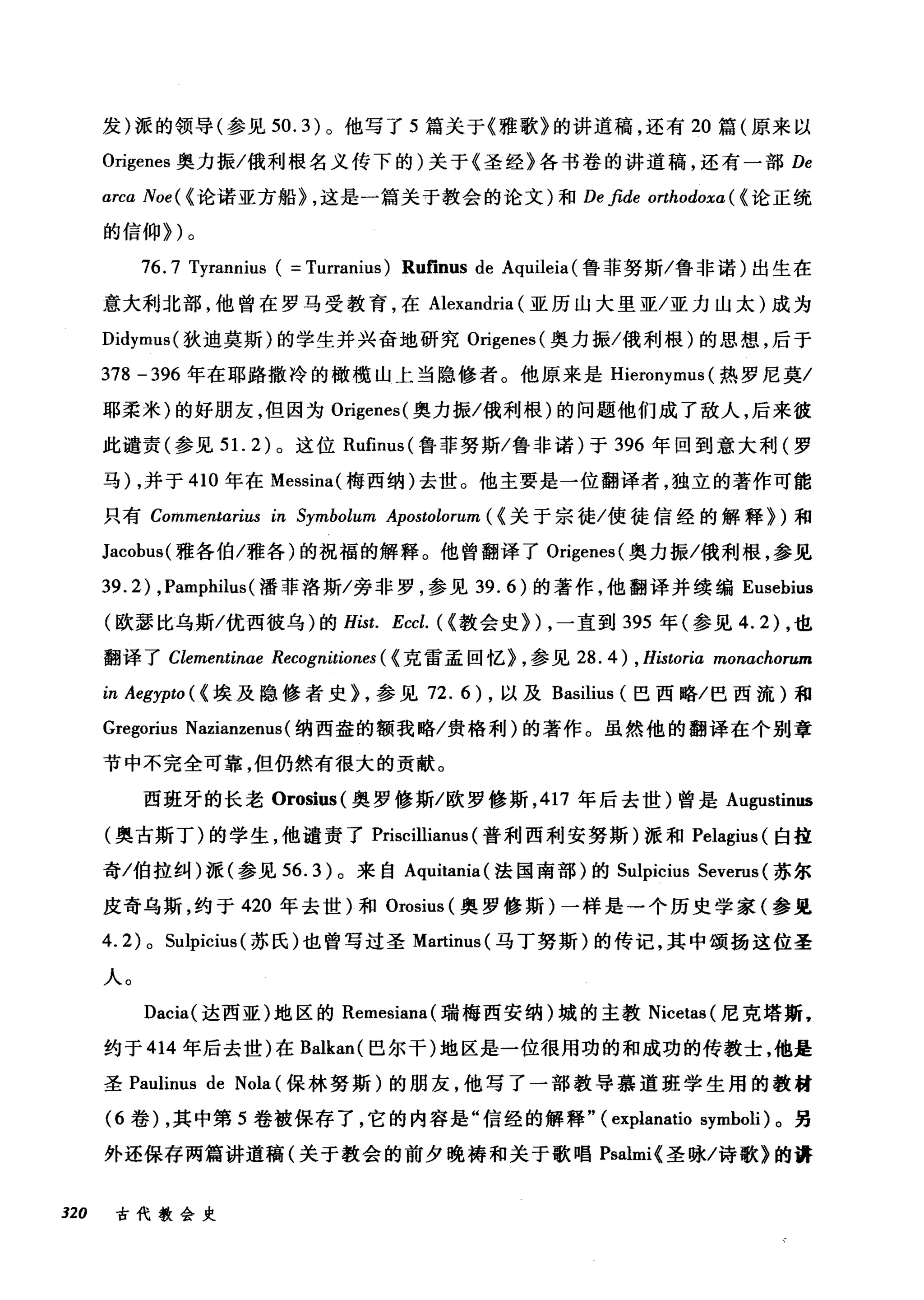发)派的领导(参见 50.3) 。他写了 5 篇关于《雅歌》的讲道稿，还有 20 篇(原来以
Origenes 奥力振/俄利根名义传下的)关于《圣经》各书卷的讲道稿，还有一部 De
arca Noe( < 论诺亚方船> ，这是一篇关于教会的论文)和 De fide orthodoxa ( <论正统
的信仰>)。
76.7 Tyrannius ( =Turranius) Rufinus de Aquileia (鲁菲努斯/鲁非诺)出生在
意大利北部，他曾在罗马受教育，在 Alexandria (亚历山大里亚/亚力山太)成为
Didymu日(狄迪莫斯)的学生并兴奋地研究 Origenes( 奥力振/俄利根)的思想，后于
378 -396 年在耶路撒冷的橄榄山上当隐修者。他原来是 Hieronymus (热罗尼莫/
耶柔米)的好朋友，但因为 Origenes( 奥力振/俄利根)的问题他们成了敌人，后来彼
此谴责(参见到 .2) 。这位 Rufinus (鲁菲努斯/鲁非诺)于 396 年回到意大利(罗
马) ，并于 410 年在 Messina( 梅西纳)去世。他主要是一位翻译者，独立的著作可能
只有 Commentari旧 in Symbolum A句，postωtωolor阳um
Jacobus( 雅各伯/雅各)的祝福的解释。他曾翻译了 Origenes( 奥力振/俄利根，参见
39.2) ， Pamphilus( 潘菲洛斯/旁非罗，参见 39.6) 的著作，他翻译并续编 Eusebius
(欧瑟比乌斯/优西彼乌)的 Hist. Eccl. ( <教会史>) ，一直到 395 年(参见 4.2) ，也
翻译了 Clementinae Recognitiones ( <克雷孟回忆> ，参见 28. 4) , Historia monachorum
in Aegypto ( <埃及隐修者史> ，参见 72.6) ，以及 Basilius (巴西略/巴西流)和
Gregorius Nazianzenus( 纳西盎的额我略/贵格利)的著作。虽然他的翻译在个别章
节中不完全可靠，但仍然有很大的贡献。
西班牙的长老 Orosius( 奥罗修斯/欧罗修斯， 417 年后去世)曾是 Augustinus
(奥古斯丁)的学生，他谴责了 Priscillianus (普利西利安努斯)派和 Pelagius (白挂
奇/伯拉纠)派(参见 56.3) 。来自 Aquitania( 法国南部)的 Sulpicius Severus (苏尔
皮奇乌斯，约于 420 年去世)和 Orosius (奥罗修斯)一样是一个历史学家(参见
4. 2) 0 Sulpicius (苏氏)也曾写过圣 Martinus( 马丁努斯)的传记，其中颂扬这位圣
人。
Dacia( 达西亚)地区的 Remesiana( 瑞梅西安纳)城的主教 Nicetas( 尼克塔斯，
约于 414 年后去世)在 Balkan( 巴尔干)地区是一位很用功的和成功的传教士，他是
圣 Paulinus de Nola (保林努斯)的朋友，他写了一部教导慕道班学生用的教材
(6 卷)，其中第 5 卷被保存了，它的内容是"信经的解释" (explanatio symboli) 。另
外还保存两篇讲道稿(关于教会的前夕晚祷和关于歌唱 Psalmi< 圣咏/诗歌》的讲
320 古代教会史
 