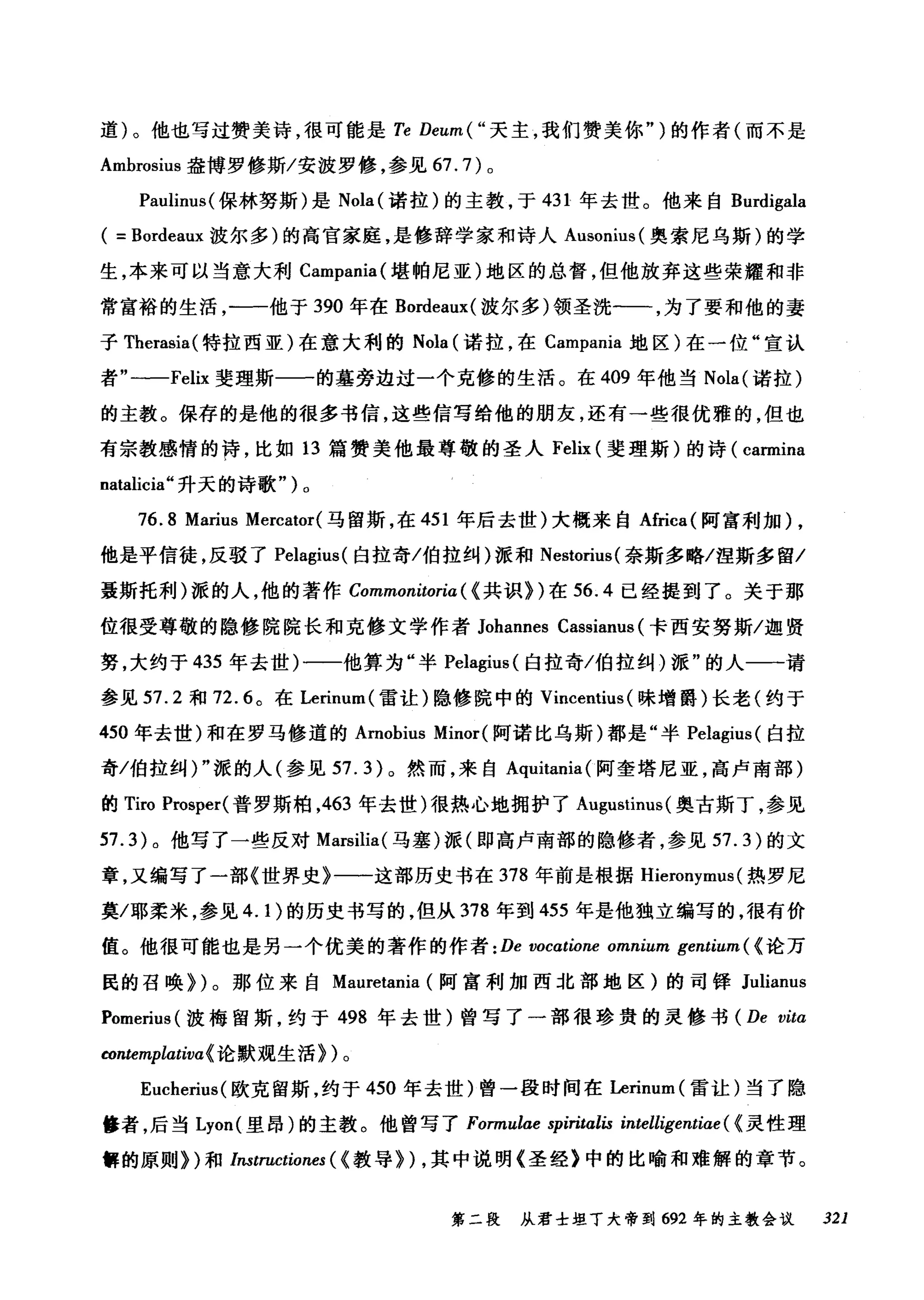 道)。他也写过赞美诗，很可能是 Te Deum(" 天主，我们赞美你" )的作者(而不是
Ambrosius 盎博罗修斯/安波罗修，参见 67.7) 。
Paulinus( 保林努斯)是 Nola( 诺拉)的主教，于 431 年去世。他来自 Burdigala
( = Bordeaux 波尔多)的高官家庭，是修辞学家和诗人 Ausonius( 奥索尼乌斯)的学
生，本来可以当意大利 Campania( 堪帕尼亚)地区的总督，但他放弃这些荣耀和非
常富裕的生活，一一他于 390 年在 Bordeaux( 波尔多)领圣洗一一，为了要和他的妻
子 Therasia( 特拉西亚)在意大利的 Nola (诺拉，在 Campania 地区)在一位"宣认
者"一-Felix 斐理斯一一的墓旁边过一个克修的生活。在 409 年他当 Nola( 诺拉)
的主教。保存的是他的很多书信，这些信写给他的朋友，还有一些很优雅的，但也
有宗教感情的诗，比如 13 篇赞美他最尊敬的圣人 Felix (斐理斯)的诗( carmina
natalicia" 升天的诗歌 ")0
76.8 Marius Mercator( 马留斯，在 451 年后去世)大概来自Africa( 阿富利加) ,
他是平信徒，反驳了 Pelagius( 白拉奇/伯拉纠)派和 Nestorius( 奈斯多略/涅斯多留/
聂斯托利)派的人，他的著作 Commonitoria ( {共识))在 56.4 已经提到了。关于那
位很受尊敬的隐修院院长和克修文学作者 Johannes Cassianus (卡西安努斯/迦贤
努，大约于 435 年去世)一一他算为"半 Pelagius( 白拉奇/伯拉纠)派"的人一一请
参见 57.2 和 72. 趴在 Lerinum( 雷让)隐修院中的 Vincentius (味增爵)长老(约于
450 年去世)和在罗马修道的 Arnobius Minor( 阿诺比乌斯)都是"半 Pelagius( 白拉
奇/伯拉纠)"派的人(参见 57.3) 。然而，来自 Aquitania( 阿奎塔尼亚，高卢南部)
的 Tiro Prosper( 普罗斯柏，463 年去世)很热心地拥护了 Augustinus( 奥古斯丁，参见
57.3) 。他写了一些反对 Marsilia( 马塞)派(即高卢南部的隐修者，参见 57.3) 的文
章，又编写了一部《世界史》一一这部历史书在 378 年前是根据 Hieronymus (热罗尼
莫/耶柔米，参见 4. 1)的历史书写的，但从 378 年到 455 年是他独立编写的，很有价
值。他很可能也是另一个优美的著作的作者 : De vocatione omnium gentium ( {论万
民的召唤))。那位来自 Mauretania (阿富利加西北部地区)的司择 Julianus
Pomerius( 波梅留斯，约于 498 年去世)曾写了一部很珍贵的灵修书 (De vitα
四ntemplatit叫论默观生活))。
Eucherius( 欧克留斯，约于 450 年去世)曾一段时间在Lerinum( 雷让)当了隐
修者，后当 Lyon( 里昂)的主教。他曾写了 Formulae spiritalis intelligentiae ( {灵性理
解的原则))和 Instructiones ( {教导)) ，其中说明《圣经》中的比喻和难解的章节。
第二段 从君士坦丁大帝到 692 年的主教会议 321
 
