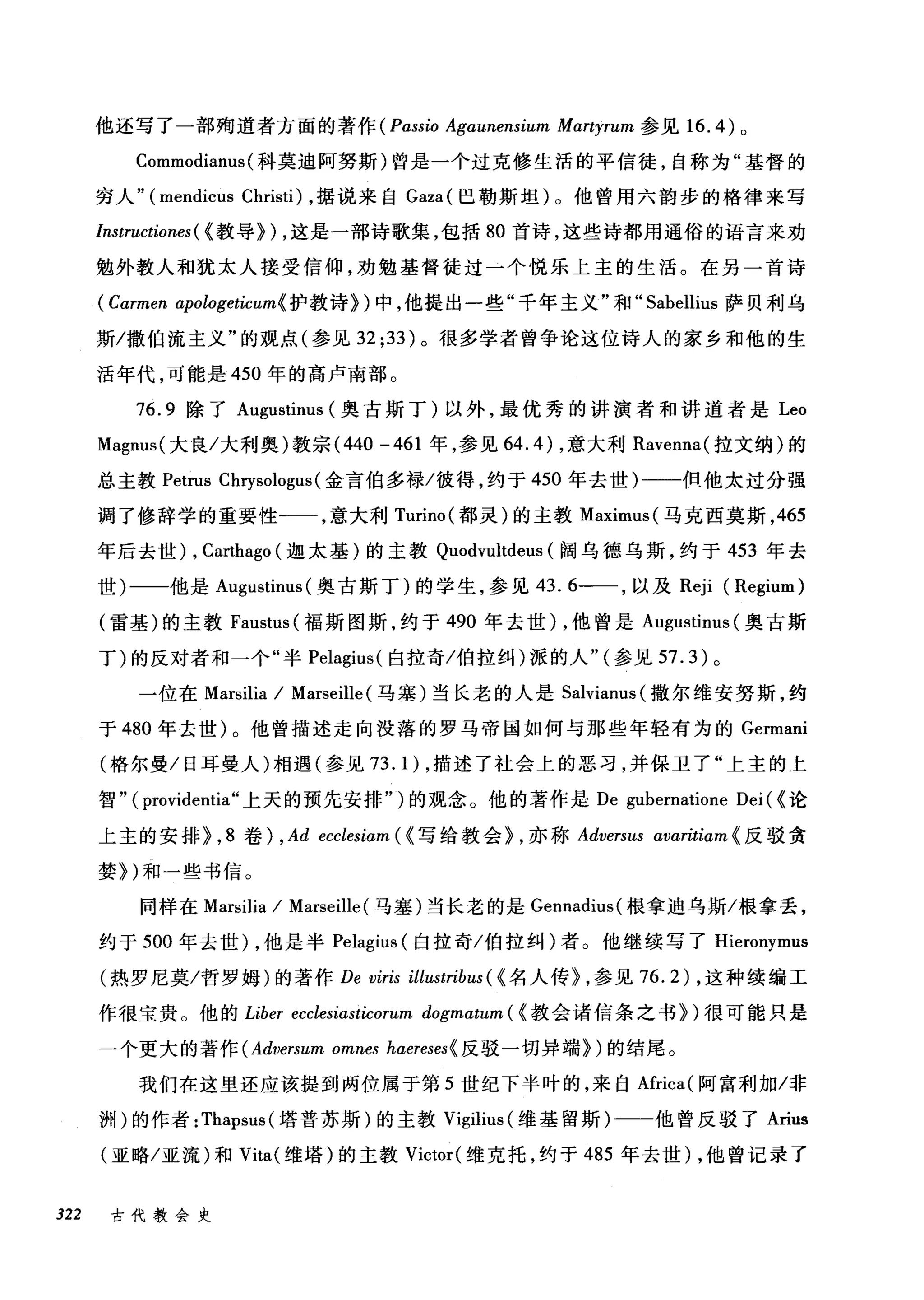 他还写了一部殉道者方面的著作 (Pass切 Agαunensium Mαrtyrum 参见 16.4) 。
Commodianus (科莫迪阿努斯)曾是一个过克修生活的平信徒，自称为"基督的
穷人" (mendicus Christi) ，据说来自 Gaza( 巴勒斯坦)。他曾用六韵步的格律来写
Instructiones ( (教导}) ，这是一部诗歌集，包括 80 首诗，这些诗都用通俗的语言来劝
勉外教人和犹太人接受信仰，劝勉基督徒过一个悦乐上主的生活。在另一首诗
(Cαrmen apologeticum{ 护教诗})中，他提出一些"千年主义"和" Sabellius 萨贝利乌
斯/撒伯流主义"的观点(参见 32;33) 。很多学者曾争论这位诗人的家乡和他的生
活年代，可能是 450 年的高卢南部。
76.9 除了 Augustinus (奥古斯丁)以外，最优秀的讲演者和讲道者是 Leo
Magnus( 大良/大利奥)教宗 (440 -461 年，参见 64.4) ，意大利 Ravenna( 拉文纳)的
总主教 Petrus Chηsologus( 金言伯多禄/彼得，约于 450 年去世)一一一但他太过分强
调了修辞学的重要性一一，意大利 Turino( 都灵)的主教 Maximus( 马克西莫斯， 465
年后去世) ， Ca地ago (迦太基)的主教 Quodvultdeus (阔乌德乌斯，约于 453 年去
世)一一他是 Augustim叫奥古斯丁)的学生，参见 43.6一一，以及 Reji (Regium)
(雷基)的主教 Faustus (福斯图斯，约于 490 年去世)，他曾是 Augustinus (奥古斯
丁)的反对者和一个"半 Pelagius( 白拉奇/伯拉纠)派的人"(参见 57.3) 。
一位在 Marsilia / Marseille (马塞)当长老的人是 Salvianus( 撒尔维安努斯，约
于 480 年去世)。他曾描述走向没落的罗马帝国如何与那些年轻有为的 Germani
(格尔曼/日耳曼人)相遇(参见 73.1) ，描述了社会上的恶习，并保卫了"上主的上
智" ( providentia" 上天的预先安排")的观念。他的著作是 De gubernatione Dei ( (论
上主的安排}， 8 卷) , Ad ecclesiam ( {写给教会} ，亦称 Adversus avaritiαm{ 反驳贪
婪})和一些书信。
同样在 Marsilia / Marseille (马塞)当长老的是 Gennadius( 根拿迪乌斯/根拿丢，
约于 500 年去世) ，他是半 Pelagius (白拉奇/伯拉纠)者。他继续写了 Hieronymus
(热罗尼莫/哲罗姆)的著作 De viris illustribus ( {名人传} ，参见 76.2) ，这种续编工
作很宝贵。他的 Liber ecclesiasticorum dogmαtum( (教会诸信条之书})很可能只是
一个更大的著作 (Adversum omnes hαereses{ 反驳一切异端})的结尾。
我们在这里还应该提到两位属于第 5 世纪下半叶的，来自Africa( 阿富利加/非
洲)的作者: Thapsus (塔普苏斯)的主教 Vigilit叫维基留斯)一一他曾反驳了 Arius
(亚略/亚流)和 Vita( 维塔)的主教 Victor( 维克托，约于 485 年去世) ，他曾记录了
322 古代教会史
 