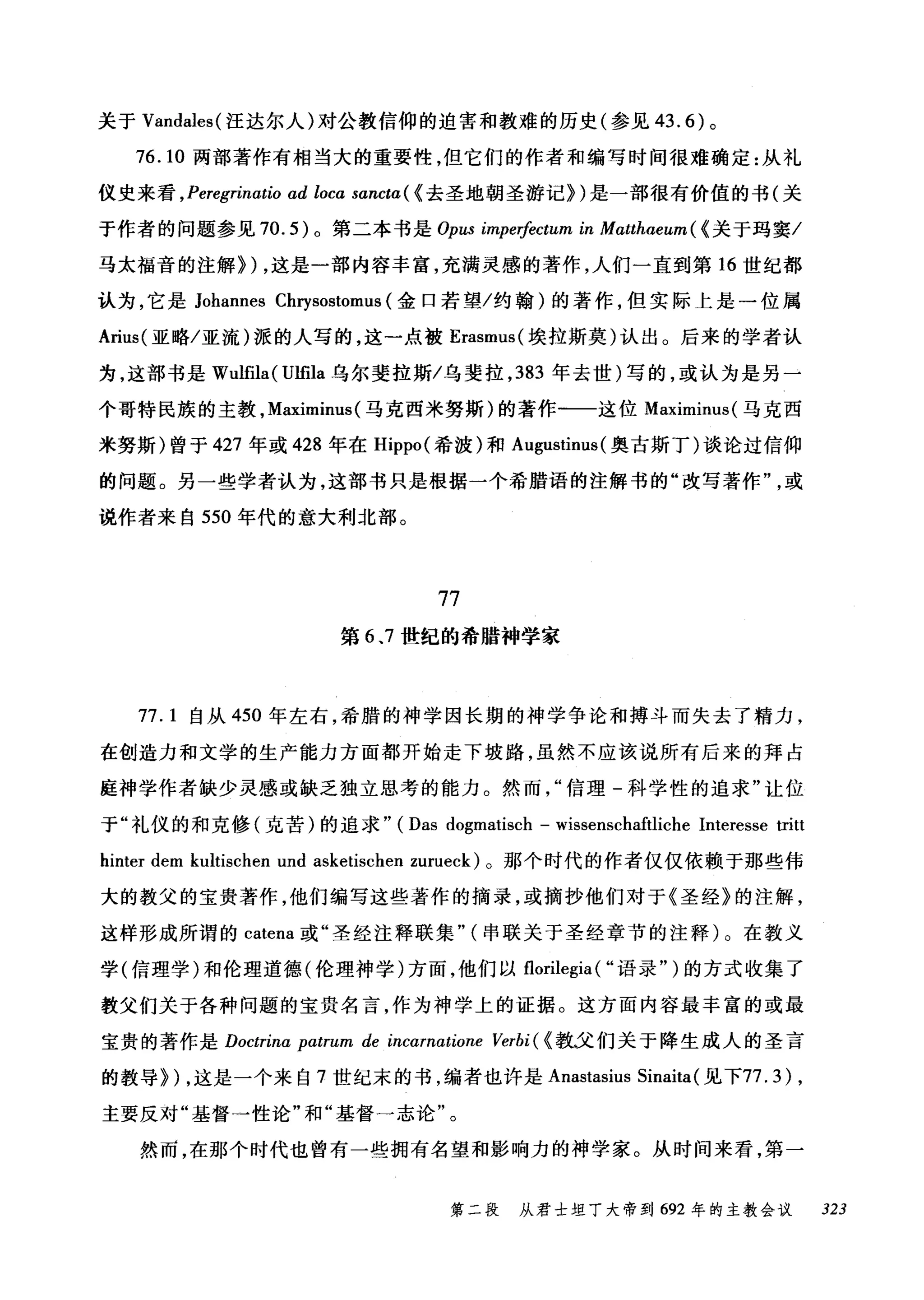 关于 Vandales( 汪达尔人)对公教信仰的迫害和教难的历史(参见 43.6) 。
76.10 两部著作有相当大的重要性，但它们的作者和编写时间很难确定:从礼
仪史来看 ， Peregrinαtio ad loca sancta ( {去圣地朝圣游记})是一部很有价值的书(关
于作者的问题参见 70.5) 。第二本书是 Opus impe价ctum in Matthaeum ( {关于玛窦/
马太福音的注解}) ，这是一部内容丰富，充满灵感的著作，人们一直到第 16 世纪都
认为，它是 Johannes Cl町sostomus (金口若望/约翰)的著作，但实际上是一位属
Arius( 亚略/亚流)派的人写的，这一点被 Erasmus( 埃拉斯莫)认出。后来的学者认
为，这部书是 Wulfila( l月fila 乌尔斐拉斯/乌斐拉， 383 年去世)写的，或认为是另一
个哥特民族的主教， Maximinus (马克西米努斯)的著作一一这位 Maximinus( 马克西
米努斯)曾于 427 年或 428 年在 Hippo( 希波)和 Augustinus( 奥古斯丁)谈论过信仰
的问题。另一些学者认为，这部书只是根据一个希腊语的注解书的"改写著作或
说作者来自 550 年代的意大利北部。
77
第 6 ，7 世纪的希腊神学家
77.1 自从 450 年左右，希腊的神学因长期的神学争论和搏斗而失去了精力，
在创造力和文学的生产能力方面都开始走下坡路，虽然不应该说所有后来的拜占
庭神学作者缺少灵感或缺乏独立思考的能力。然而信理-科学性的追求"让位
于"礼仪的和克修(克苦)的追求" (Das dogmatisch - wissenschaftliche Interesse tritt
hinter dem kultischen und asketischen zurueck) 。那个时代的作者仅仅依赖于那些伟
大的教父的宝贵著作，他们编写这些著作的摘录，或摘抄他们对于《圣经》的注解，
这样形成所谓的 catena 或"圣经注释联集" (串联关于圣经章节的注释)。在教义
学(信理学)和伦理道德(伦理神学)方面，他们以 florilegia ( ..语录" )的方式收集了
教父们关于各种问题的宝贵名言，作为神学上的证据。这方面内容最丰富的或最
宝贵的著作是 Doctrina patrum de incamatione Verbi ( {教义们关于降生成人的圣言
的教导}) ，这是一个来自 7 世纪末的书，编者也许是 Anastasius Sinaita(见下77.3) ,
主要反对"基督→性论"和"基督一志论"。
然而，在那个时代也曾有一些拥有名望和影响力的神学家。从时间来看，第一
第二段 从君士坦丁大帝到 692 年的主教会议 323
 