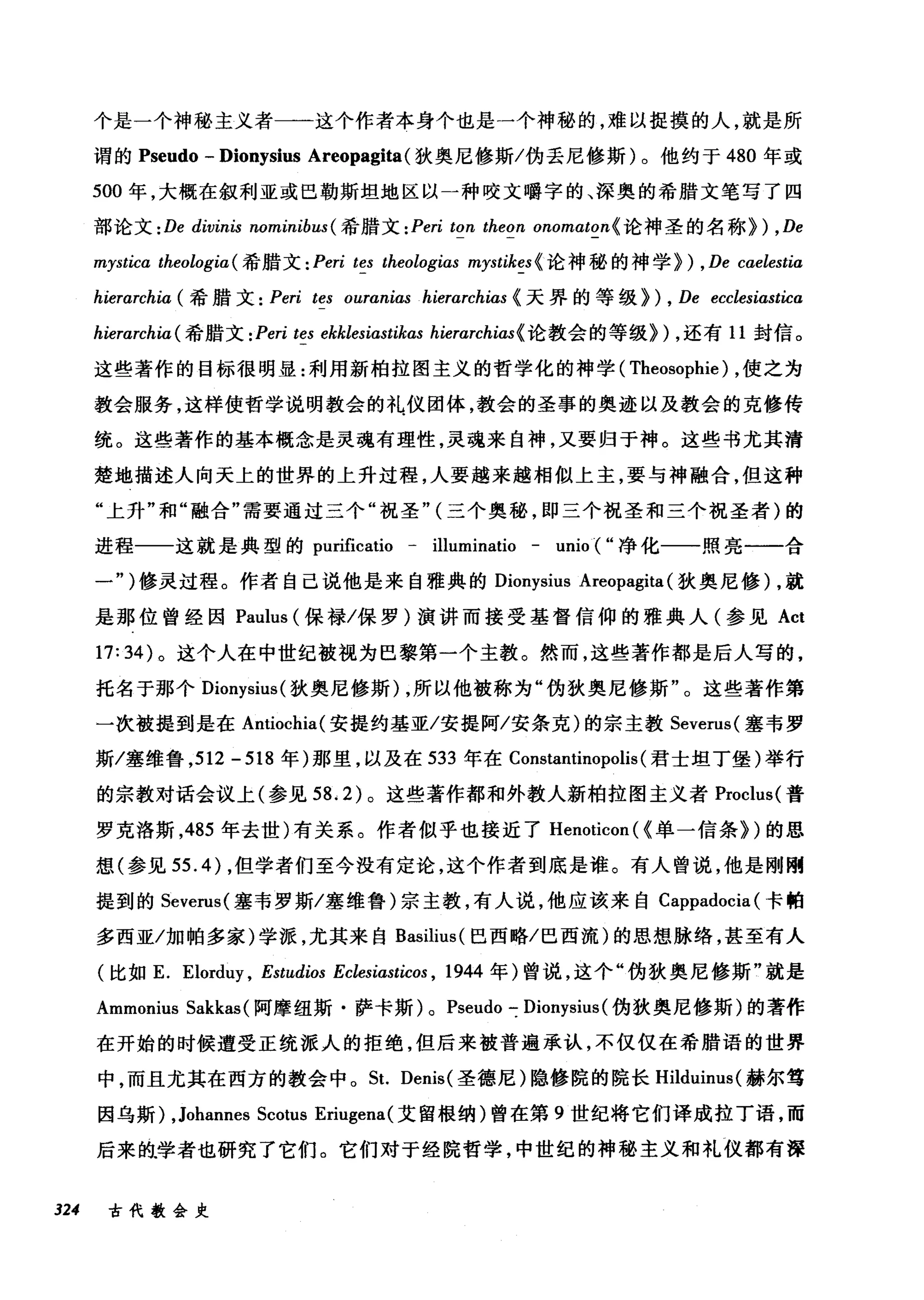 个是一个神秘主义者一一这个作者本身个也是一个神秘的，难以捉摸的人，就是所
谓的 Pseudo - Dionysius Areopagita(狄奥尼修斯/伪丢尼修斯)。他约于 480 年或
500 年，大概在叙利亚或巴勒斯坦地区以一种咬文嚼字的、深奥的希腊文笔写了四
部论文 : De divinis nominibus ( 希腊文 :Peri ton theon onomαton{ 论神圣的名称>) ,De
mysticα theologia( 希腊文 : Peri tes theologias mystikes {论神秘的神学们 ， De caelestia
hierarchia ( 希腊文 : Peri tes ouranias hierarchias {天界的等级> ) , De ecclesiastica
hierarchiα( 希腊文 : Peri tes ekklesiastikas hierarchias{ 论教会的等级>) ，还有 11 封信。
这些著作的目标很明显:利用新柏拉图主义的哲学化的神学( Theosophie) ，使之为
教会服务，这样使哲学说明教会的礼仪团体，教会的圣事的奥迹以及教会的克修传
统。这些著作的基本概念是灵魂有理性，灵魂来自神，又要归于神。这些书尤其清
楚地描述人向天上的世界的上升过程，人要越来越相似上主，要与神融合，但这种
"上升"和"融合"需要通过三个"祝圣" (三个奥秘，即三个祝圣和三个祝圣者)的
进程一一这就是典型的 purificati。一 illuminatio - unio ( "净化一一照亮一一合
一")修灵过程。作者自己说他是来自雅典的 Dionysius Areopagita (狄奥尼修) ，就
是那位曾经因 Paulus (保禄/保罗)演讲丽接受基督信仰的雅典人(参见 Act
17:34) 。这个人在中世纪被视为巴黎第一个主教。然而，这些著作都是后人写的，
托名于那个 Dionysius( 狄奥尼修斯) ，所以他被称为"伪狄奥尼修斯"。这些著作第
一次被提到是在 Antiochia( 安提约基亚/安提阿/安条克)的宗主教 Severus( 塞韦罗
斯/塞维鲁， 512 - 518 年)那里，以及在 533 年在 Constantinopolis (君士坦丁堡)举行
的宗教对话会议上(参见到 .2) 。这些著作都和外教人新柏拉图主义者 Proclus( 普
罗克洛斯，485 年去世)有关系。作者似乎也接近了 Henoticon ( {单一信条汩的思
想(参见 55.4) ，但学者们至今没有定论，这个作者到底是谁。有人曾说，他是刚刚
提到的 Severus( 塞韦罗斯/塞维鲁)宗主教，有人说，他应该来自 Cappadocia (卡帕
多西亚/加帕多家)学派，尤其来自 ßasilius( 巴西略/巴西流)的思想脉络，甚至有人
(比如 E. Elord町 ， Estudios Eclesiasticos , 1944 年)曾说，这个"伪狄奥尼修斯"就是
Ammonius Sakkas (阿摩纽斯·萨卡斯) 0 Pseudo 吃 Dionysius( 伪狄奥尼修斯)的著作
在开始的时候遭受正统派人的拒绝，但后来被普遍承认，不仅仅在希腊语的世界
中，而且尤其在西方的教会中。 St. Denis( 圣德尼)隐修院的院长 Hilduinus( 赫尔笃
因乌斯) ,Johannes Scotus Eriugena( 艾留根纳)曾在第 9 世纪将它们译成拉丁语，而
后来的.学者也研究了它们。它们对于经院哲学，中世组的神秘主义和礼仪都有深
324 古代教会史
 