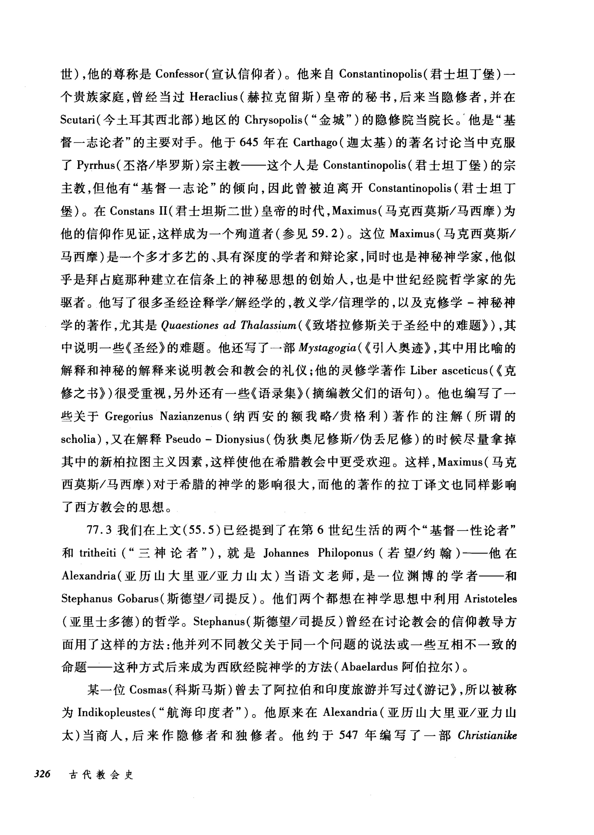 世) ，他的尊称是 Confessor( 宣认信仰者)。他来自 Constantinopolis (君士坦丁堡)一
个贵族家庭，曾经当过 Heraclius (赫拉克留斯)皇帝的秘书，后来当隐修者，并在
Scutari( 今土耳其西北部)地区的 Chηsopolis ( "金域" )的隐修院当院长。'他是"基
督一志论者"的主要对手。他于 645 年在 Ca巾ago( 迦太基)的著名讨论当中克服
了 Pyrrhus( 圣洛/毕罗斯)宗主教一一这个人是 Constantinopolis (君士坦丁堡)的宗
主教，但他有"基督一志论"的倾向，因此曾被迫离开 Constantinopolis (君士坦丁
堡)。在 Constans II( 君士坦斯二世)皇帝的时代， Maximus( 马克西莫斯/马西摩)为
他的信仰作见证，这样成为一个殉道者(参见到 .2) 。这位 Maximus( 马克西莫斯/
马西摩)是一个多才多艺的、具有深度的学者和辩论家，同时也是神秘神学家，他似
乎是拜占庭那种建立在信条上的神秘思想的创始人，也是中世纪经院哲学家的先
驱者。他写了很多圣经诠释学/解经学的，教义学/信理学的，以及克修学-神秘神
学的著作，尤其是 Quaestiones ad Thalαssium( < 致塔拉修斯关于圣经中的难题})，其
中说明一些《圣经》的难题。他还写了一部 Mystagogia ( <引人奥迹) ，其中用比喻的
解释和神秘的解释来说明教会和教会的礼仪;他的灵修学著作 Liber asceticus ( <克
修之书})很受重视，另外还有一些《语录集 H 摘编教父们的语句)。他也编写了一
些关于 Gregorius Nazianzenus (纳西安的额我略/贵格利)著作的注解(所谓的
scholia) ，又在解释 Pseudo - Dionysius (伪狄奥尼修斯/伪丢尼修)的时候尽量拿掉
其中的新柏拉图主义因素，这样使他在希腊教会中更受欢迎。这样， Maximus( 马克
西莫斯/马西摩)对于希腊的神学的影响很大，而他的著作的拉丁译文也同样影响
了西方教会的思想。
77.3 我们在上文 (55.5) 已经提到了在第 6 世纪生活的两个"基督一性论者"
和 tritheiti ("三神论者" ) ，就是 Johannes Philoponus (若望/约翰)一一他在
Alexandria (亚历山大里亚/亚力山太)当语文老师，是一位渊博的学者一一和
Stephanus Gobarus (斯德望/司提反)。他们两个都想在神学思想中利用 Aristoteles
(亚里士多德)的哲学。 Stephanus( 斯德望/司提反)曾经在讨论教会的信仰教导方
面用了这样的方法:他并列不同教父关于同一个问题的说法或一些互相不一致的
命题一一这种方式后来成为西欧经院神学的方法( Abaelardus 阿伯拉尔)。
某一位 Cosmas( 科斯马斯)曾去了阿拉伯和印度旅游并写过《游记) ，所以被称
为 Indikopleustes ( "航海印度者" )。他原来在 Alexandria (亚历山大里亚/亚力山
太)当商人，后来作隐修者和独修者。他约于 547 年编写了一部 Christianike
326 古代教会史
 