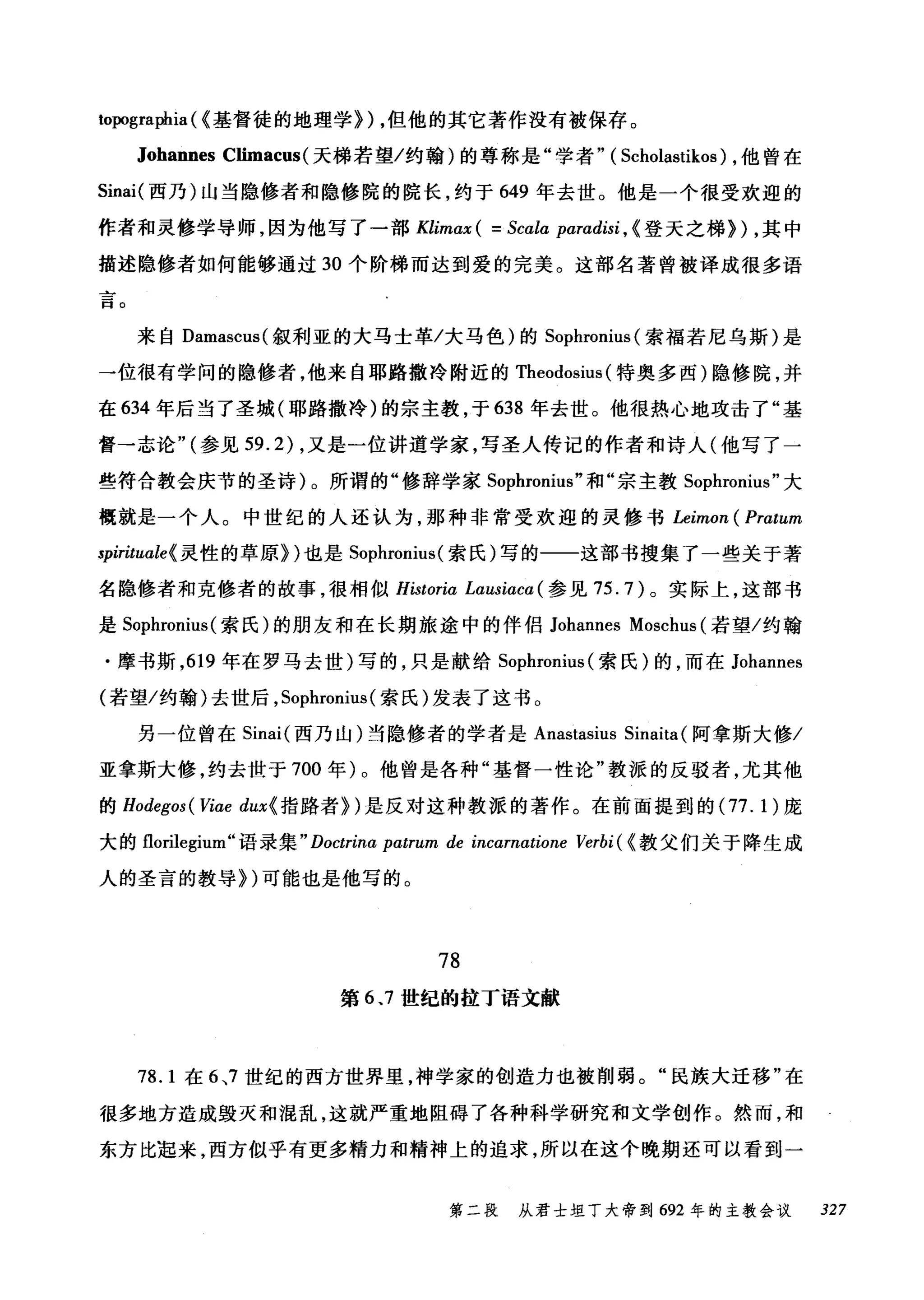 lopographia ( (基督徒的地理学}) ，但他的其它著作没有被保存。
Johannes Climacus( 天梯若望/约翰)的尊称是"学者" ( Scholastikos) ，他曾在
Sinai( 西乃)山当隐修者和隐修院的院长，约于 649 年去世。他是一个很受欢迎的
作者和灵修学导师，因为他写了一部 Klimax ( = Scala paradisi , ( 登天之梯}) ，其中
描述隐修者如何能够通过 30 个阶梯而达到爱的完美。这部名著曾被译成很多语
。
士
一
口
来自 Damascus( 叙利亚的大马士革/大马色)的 Sophronius (索福若尼乌斯)是
一位很有学问的隐修者，他来自耶路撒冷附近的 Theodosius (特奥多西)隐修院，并
在 634 年后当了圣城(耶路撒冷)的宗主教，于 638 年去世。他很热心地攻击了"基
督→志论" (参见 59.2) ，又是一位讲道学家，写圣人传记的作者和诗人(他写了一
些符合教会庆节的圣诗)。所谓的"修辞学家 Sophronius" 和"宗主教 Sophronius" 大
辄就是一个人。中世纪的人还认为，那种非常受欢迎的灵修书 Leimon ( Pratum
spirituale{ 灵性的草原})也是 Sophronius( 索氏)写的一一这部书搜集了一些关于著
名隐修者和克修者的故事，很相似 Historia LαUSlaCα( 参见 75.7) 。实际上，这部书
是 Sophronius (索氏)的朋友和在长期旅途中的伴侣 Johannes Moschus (若望/约翰
.摩书斯， 619 年在罗马去世)写的，只是献给 Sophronit时索氏)的，而在 Johannes
(若望/约翰)去世后， Sophronius (索氏)发表了这书。
另一位曾在 Sinai (西乃山)当隐修者的学者是 Anastasius Sinaita (阿拿斯大修/
亚拿斯大修，约去世于 700 年)。他曾是各种"基督一性论"教派的反驳者，尤其他
的 Hodegos ( Viae dux{ 指路者})是反对这种教派的著作。在前面提到的 (77.1) 庞
大的 florilegium" 语录集 " Doctrina patrum de incamatione Verbi ( (教父们关于降生成
人的圣言的教导})可能也是他写的。
78
第 6 、7 世纪的拉丁语文献
78. 1 在 6 ，7 世纪的西方世界里，神学家的创造力也被削弱。"民族大迁移"在
很多地方造成毁灭和混乱，这就严重地阻碍了各种科学研究和文学创作。然而，和
东方比起来，西方似乎有更多精力和精神上的追求，所以在这个晚期还可以看到一
第二段 从君士坦丁大帝到 692 年的主教会议 327
 