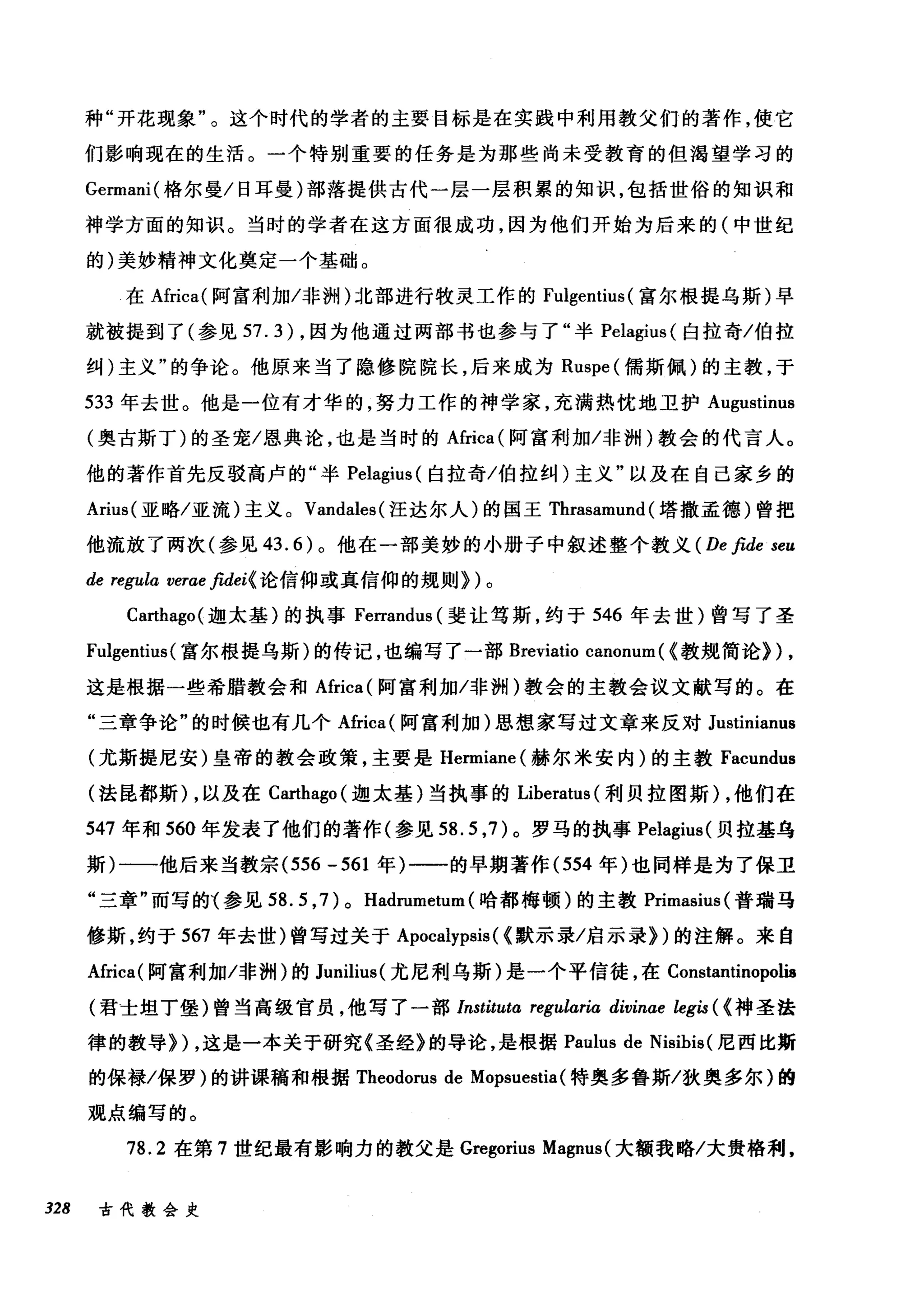 种"开花现象"。这个时代的学者的主要目标是在实践中利用教父们的著作，使它
们影响现在的生活。一个特别重要的任务是为那些尚未受教育的但渴望学习的
Germani( 格尔曼/日耳曼)部落提供古代一层一层积累的知识，包括世俗的知识和
神学方面的知识。当时的学者在这方面很成功，因为他们开始为后来的(中世纪
的)美妙精神文化奠定一个基础。
在Africa( 阿富和i 加/非洲)北部进行牧灵工作的 Fulgentius (富尔根提乌斯)早
就被提到了(参见 57.3) ，因为他通过两部书也参与了"半岛lagius (白拉奇/伯拉
纠)主义"的争论。他原来当了隐修院院长，后来成为 Ruspe( 儒斯佩)的主教，于
533 年去世。他是一位有才华的，努力工作的神学家，充满热忱地卫护 Augustinus
(奥古斯丁)的圣宠/恩典论，也是当时的Africa (阿富利加/非洲)教会的代言人。
他的著作首先反驳高卢的"半岛lagius (白拉奇/伯拉纠)主义"以及在自己家乡的
Arius( 亚略/亚流)主义。 Vandales( 汪达尔人)的国王 Thrasamund (塔撒孟德)曾把
他流放了两次(参见 43.6) 。他在一部美妙的小册子中叙述整个教义 (De βde seu
de regula verae fu1ei( 论信仰或真信仰的规则})。
Ca此hago( 迦太基)的执事 Ferrandus (斐让笃斯，约于 546 年去世)曾写了圣
Fulgentius( 富尔根提乌斯)的传记，也编写了一部 Breviatio canonum ( (教规简论))，
这是根据一些希腊教会和Africa( 阿富利加/非洲)教会的主教会议文献写的。在
"三章争论"的时候也有几个Africa( 阿富利加)思想家写过文章来反对 Justinianus
(尤斯提尼安)皇帝的教会政策，主要是 Hermiane( 赫尔米安内)的主教 Facundus
(法昆都斯) ，以及在 Ca础ago( 迦太基)当执事的 Liberatus (利贝拉图斯) ，他们在
547 年和 560 年发表了他们的著作(参见到 .5 ，7) 。罗马的执事 Pelagius( 贝拉基乌
斯)一一他后来当教宗 (556 -561 年)一一的早期著作 (554 年)也同样是为了保卫
"三章"而写的1 参见 58.5 ， 7) 0 Hadrumetum (哈都梅顿)的主教 Primasius( 普瑞马
修斯，约于 567 年去世)曾写过关于 Apocalypsis ( (默示录/启示录})的注解。来自
Africa( 阿富和l 如/非洲)的 Junilius( 尤尼利乌斯)是一个平信徒，在 Constantinopoliø
(君士坦丁堡)曾当高级官员，他写了一部 Instituta regularia divinae legis ( (神圣法
律的教导}) ，这是一本关于研究《圣经》的导论，是根据 Paulus de Nisibis( 尼西比斯
的保禄/保罗)的讲课稿和根据 Theodorus de Mopsuestia (特奥多鲁斯/狄奥多尔)的
观点编写的。
78.2 在第 7 世纪最有影响力的教父是 Gregorius Magnus (大额我略/大贵格利，
328 古代教会史
 