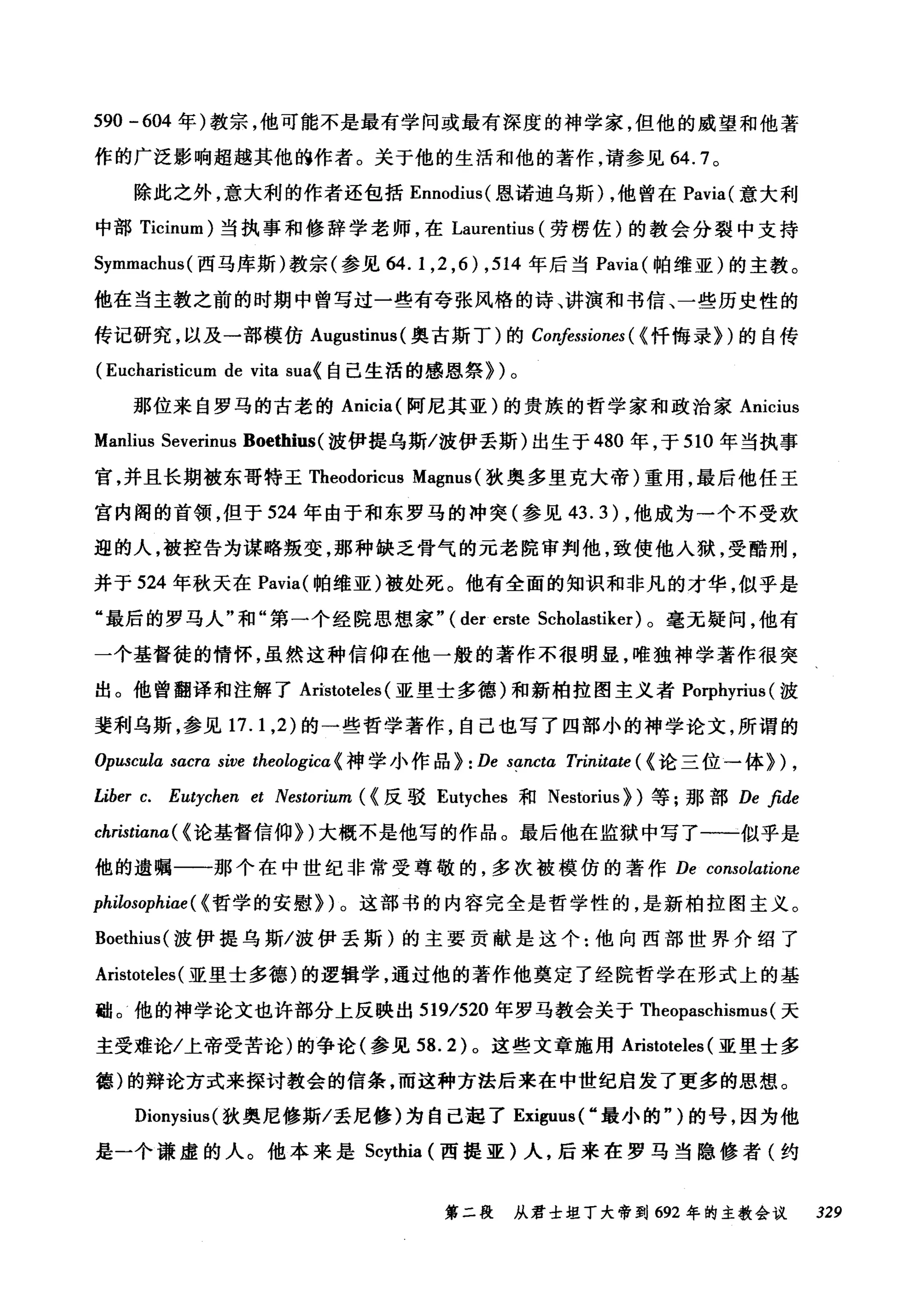 590 -604 年)教宗，他可能不是最有学问或最有深度的神学家，但他的威望和他著
作的广泛影响超越其他的作者。关于他的生活和他的著作，请参见 64.7 。
除此之外，意大利的作者还包括 Ennodius( 恩诺迪乌斯)，他曾在 Pavia( 意大利
中部 Ticinum) 当执事和修辞学老师，在 Laurentius (劳楞佐)的教会分裂中支持
Symmachus( 西马库斯)教宗(参见 64.1 ， 2 ， 6) ， 514 年后当 Pavia( 帕维亚)的主教。
他在当主教之前的时期中曾写过一些有夸张风格的诗、讲演和书信、一些历史性的
传记研究，以及一部模仿 Augustinus (奥古斯丁)的 Confessiones ( <忏悔录})的自传
(Eucharisticum de vita sua< 自己生活的感恩祭})。
那位来自罗马的古老的 Anicia( 阿尼其亚)的贵族的哲学家和政治家 Anicius
Manlius Severinus Boethius( 波伊提乌斯/波伊丢斯)出生于 480 年，于 510 年当执事
宫，并且长期被东哥特王Theodoricus Magnus (狄奥多里克大帝)重用，最后他任王
宫内阁的首领，但于 524 年由于和东罗马的冲突(参见 43.3) ，他成为一个不受欢
迎的人，被控告为谋略叛变，那种缺乏骨气的元老院审判他，致使他入狱，受酷刑，
并于 524 年秋天在 Pavia( 帕维亚)被处死。他有全面的知识和非凡的才华，似乎是
"最后的罗马人"和"第一个经院思想家" ( der erste Scholastiker) 。毫无疑问，他有
一个基督徒的情怀，虽然这种信仰在他一般的著作不很明显，唯独神学著作很突
出。他曾翻译和注解了 ArÌstoteles (亚里士多德)和新柏拉图主义者 Porphyrius (波
斐利乌斯，参见 17.1 ， 2) 的一些哲学著作，自己也写了四部小的神学论文，所谓的
。'puscula sacra sive theologicα 《神学小作品} : De sancta Trinitate ( <论三位一体}) ,
Liber c. Eutychen et Nestorium ( <反驳 Eutyches 和 Nestorius) )等;那部 De βde
christiana ( <论基督信仰})大概不是他写的作品。最后他在监狱中写了一一似乎是
他的遗嘱一一那个在中世纪非常受尊敬的，多次被模仿的著作 De consolatione
philosophiae ( <哲学的安慰})。这部书的内容完全是哲学性的，是新柏拉图主义。
Boethius( 波伊提乌斯/波伊丢斯)的主要贡献是这个:他向西部世界介绍了
Aristoteles (亚里士多德)的逻辑学，通过他的著作他奠定了经院哲学在形式上的基
础。他的神学论文也许部分上反映出 519/520 年罗马教会关于 Theopaschismus (天
主受难论/上帝受苦论)的争论(参见到 .2) 。这些文章施用 Aristoteles (亚里士多
德)的辩论方式来探讨教会的信条，而这种方法后来在中世纪启发了更多的思想。
Dionysius( 狄奥尼修斯/丢尼修)为自己起了 Exiguus( "最小的" )的号，因为他
是一个谦虚的人。他本来是 Scy出臼(西提亚)人，后来在罗马当隐修者(约
第二段 从君士坦丁大帝到 692 年的主教会议 329
 