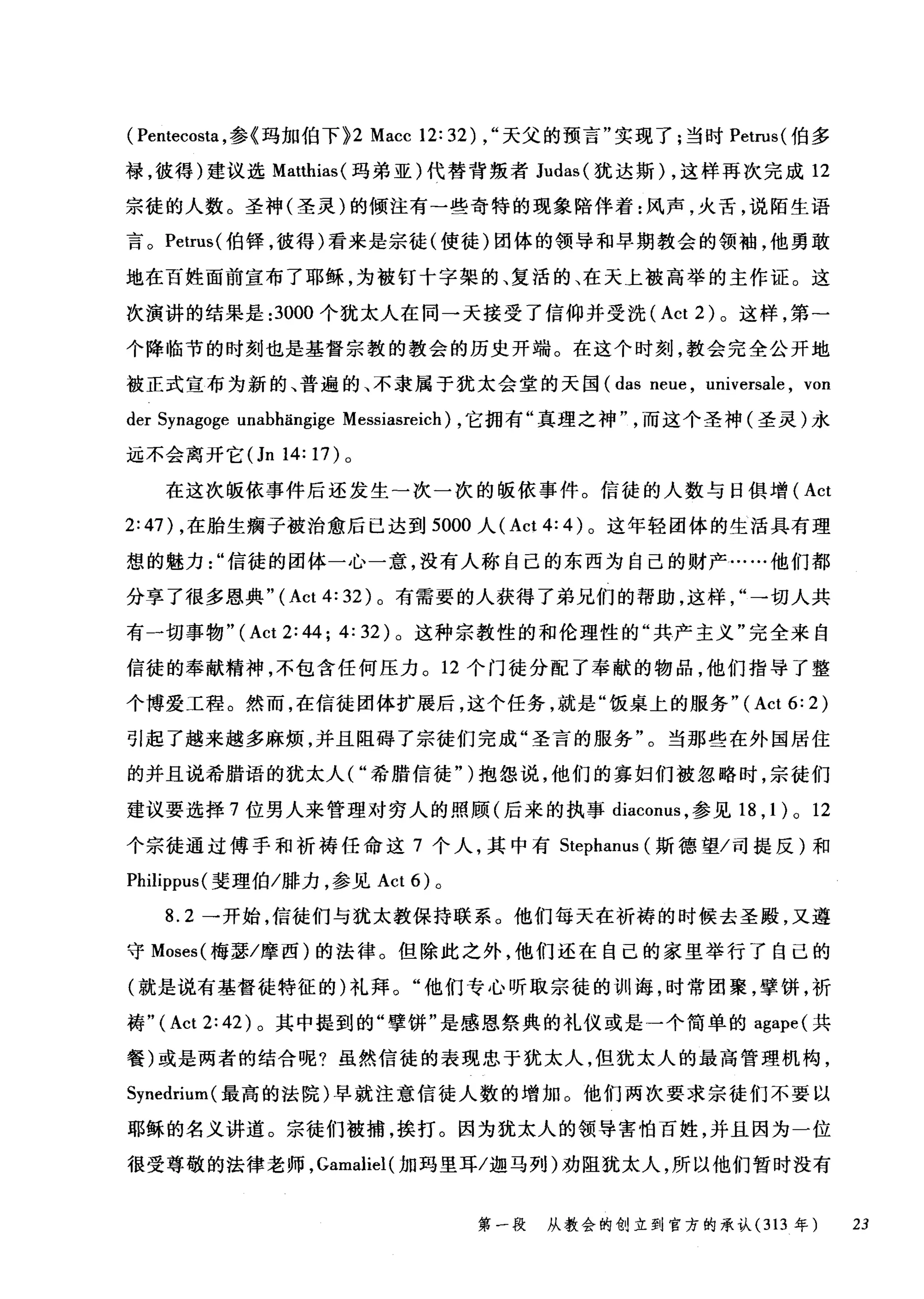 ( Pentecosta ，参《玛加伯下 >2 Macc 12: 32) ，"天父的预言"实现了;当时 Petrus( 伯多
禄，彼得)建议选 Matthias( 玛弟亚)代替背叛者 Judas( 犹达斯) ，这样再次完成 12
宗徒的人数。圣神(圣灵)的倾注有一些奇特的现象陪伴着:风声，火舌，说陌生语
言。 Petrus( 伯锋，彼得)看来是宗徒(使徒)团体的领导和早期教会的领袖，他勇敢
地在百姓面前宣布了耶稣，为被钉十字架的、复活的、在天上被高举的主作证。这
次演讲的结果是 :3000 个犹太人在同一天接受了信仰并受洗 (Act 2) 。这样，第一
个降临节的时刻也是基督宗教的教会的历史开端。在这个时刻，教会完全公开地
被正式宣布为新的、普遍的、不隶属于犹太会堂的天国 (das neue , universale , von
der Synagoge unabl由19ige Messiasreich) ，它拥有"真理之神而这个圣神(圣灵)永
远不会离开它(Jn14:17) 。
在这次版依事件后还发生-次一次的版依事件。信徒的人数与日俱增( Act
2:47) ，在胎生瘸子被治愈后已达到 5000 人 (Act 4: 4) 。这年轻团体的生活具有理
想的魅力信徒的团体一心一意，没有人称自己的东西为自己的财产……他们都
分享了很多恩典" (Act 4: 32) 。有需要的人获得了弟兄们的帮助，这样→切人共
有一切事物" (Act 2: 44; 4: 32) 。这种宗教性的和伦理性的"共产主义"完全来自
信徒的奉献精神，不包含任何压力。 12 个门徒分配了奉献的物品，他们指导了整
个博爱工程。然而，在信徒团体扩展后，这个任务，就是"饭桌上的服务"( Act 6: 2)
引起了越来越多麻烦，并且阻碍了宗徒们完成"圣言的服务"。当那些在外国居住
的并且说希腊语的犹太人( "希腊信徒" )抱怨说，他们的寡妇们被忽略时，宗徒们
建议要选择 7 位男人来管理对穷人的照顾(后来的执事 diacom队参见 18 ，1) 0 12
个宗徒通过傅手和祈祷任命这 7 个人，其中有 Stephanus (斯德望/司提反)和
Philippus( 斐理伯/排力，参见 Act 6) 。
8.2 一开始，信徒们与犹太教保持联系。他们每天在祈祷的时候去圣殿，又遵
守 Moses( 梅瑟/摩西)的法律。但除此之外，他们还在自己的家里举行了自己的
(就是说有基督徒特征的)礼拜。"他们专心昕取宗徒的训诲，时常团聚，擎饼，祈
祷" (Act 2: 42) 。其中提到的"孽饼"是感恩祭典的礼仪或是一个简单的 agape( 共
餐)或是两者的结合呢?虽然信徒的表现忠于犹太人，但犹太人的最高管理机构，
Synedrium( 最高的法院)早就注意信徒人数的增加 O 他们两次要求宗徒们不要以
耶稣的名义讲道。宗徒们被捕，挨打。因为犹太人的领导害怕百姓，并且因为一位
很受尊敬的法律老师， Gamaliel( 加玛里耳/迦马列)劝阻犹太人，所以他们暂时没有
第一段 从教会的创立到官方的承认(3 13 年 23
 