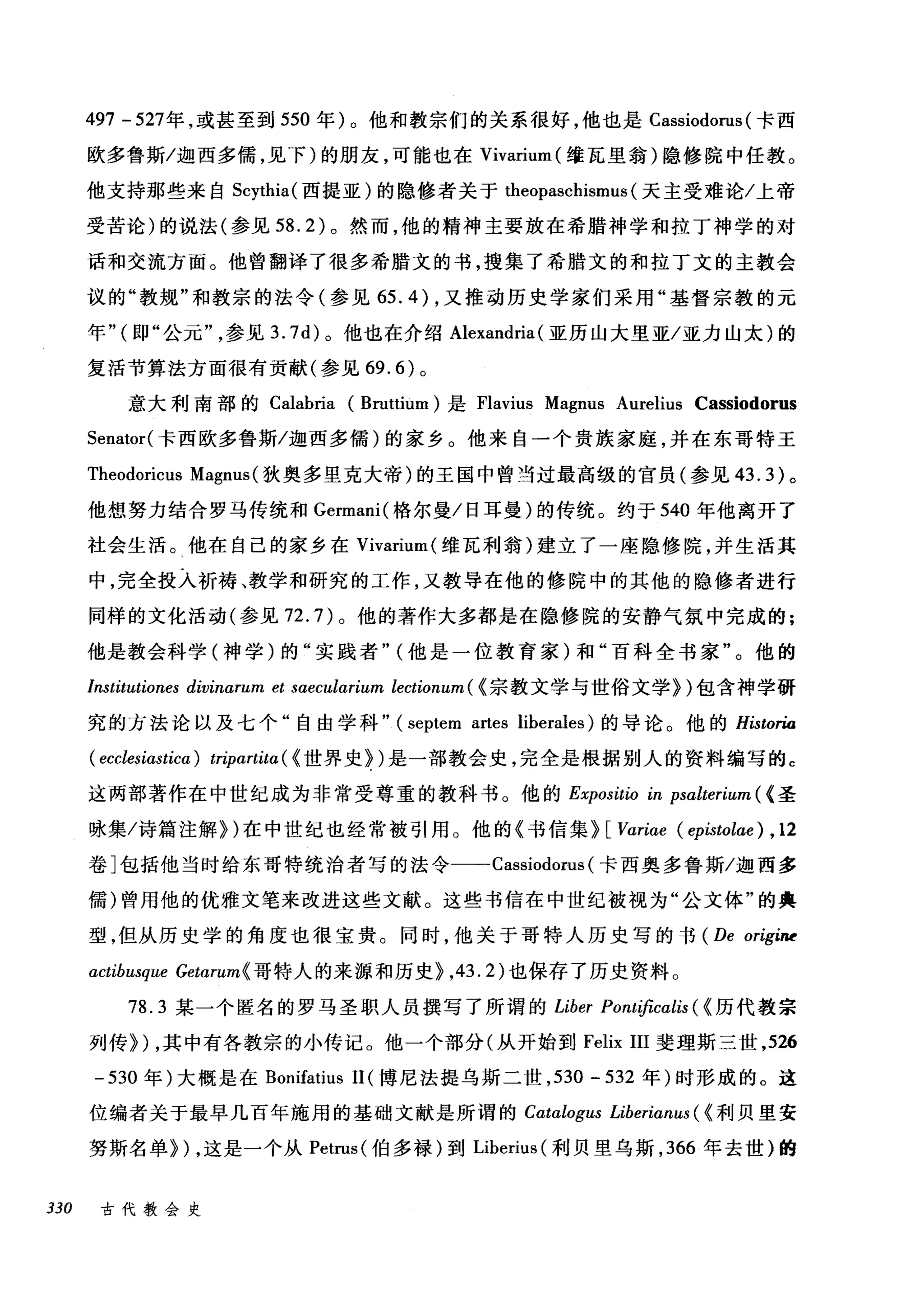 497 - 527年，或甚至到 550 年)。他和教宗们的关系很好，他也是 Cassiodorus (卡西
欧多鲁斯/迦西多儒，见下)的朋友，可能也在 Vivarium (维瓦里翁)隐修院中任教。
他支持那些来自 Scythia( 西提亚)的隐修者关于 theopaschismus (天主受难论/上帝
受苦论)的说法(参见到 .2) 。然而，他的精神主要放在希腊神学和拉丁神学的对
话和交流方面。他曾翻译了很多希腊文的书，搜集了希腊文的和拉丁文的主教会
议的"教规"和教宗的法令(参见 65.4) ，又推动历史学家们采用"基督宗教的元
年" (即"公元参见 3.7d) 。他也在介绍 Alexandria (亚历山大里亚/亚力山太)的
复活节算法方面很有贡献(参见 69.6) 。
意大利南部的 Calabria (Bruttium) 是 Flavius Magnus Aurelius Cassiodorus
Senator( 卡西欧多鲁斯/迦西多儒)的家乡。他来自一个贵族家庭，并在东哥特王
Theod由or由lCU山1汹s Magnus( 狄奥多里克大帝)的王国中曾当过最高级的官员(参见 4ω3.3盯)。
他想努力结合罗马传统和 Gωermam叫(格尔曼/日耳曼)的传统。约于 540 年他离开了
社会生活。他在自己的家乡在 Vivarium( 维瓦利翁)建立了一座隐修院，并生活其
中，完全投入祈祷、教学和研究的工作，又教导在他的修院中的其他的隐修者进行
同样的文化活动(参见 72.7) 。他的著作大多都是在隐修院的安静气氛中完成的;
他是教会科学(神学)的"实践者" (他是一位教育家)和"百科全书家"。他的
Institutiones divinarum et sαeCl山rium lectionum ( {宗教文学与世俗文学})包含神学研
究的方法论以及七个"自由学科" (septem artes liberales) 的导论。他的 Historia
( ecclesiαstica) tripartitα({ 世界史})是一部教会史，完全是根据别人的资料编写的 c
这两部著作在中世纪成为非常受尊重的教科书。他的 Expositio in psalterium ( <圣
咏集/诗篇注解})在中世纪也经常被引用。他的《书信集} [Variae (epistolae) , 12
卷]包括他当时给东哥特统治者写的法令一-Cassiodorus (卡西奥多鲁斯/迦西多
儒)曾用他的优雅文笔来改进这些文献。这些书信在中世纪被视为"公文体"的典
型，但从历史学的角度也很宝贵。同时，他关于哥特人历史写的书 (De origiM
actibusque Getαrum{ 哥特人的来源和历史}， 43.2) 也保存了历史资料。
78.3 某一个匿名的罗马圣职人员撰写了所谓的 Liber Pontifìcαlis ( {历代教宗
列传}) ，其中有各教宗的小传记。他一个部分(从开始到 Felix III 斐理斯三世， 526
-530 年)大概是在 Bonifatius 11 (博尼法提乌斯二世， 530 - 532 年)时形成的。这
位编者关于最早几百年施用的基础文献是所谓的 Catalogus Liberianus ( {利贝里安
努斯名单}) ，这是一个从 Petrus( 伯多禄)到 Liberius (利贝里乌斯， 366 年去世)的
330 古代教会史
 