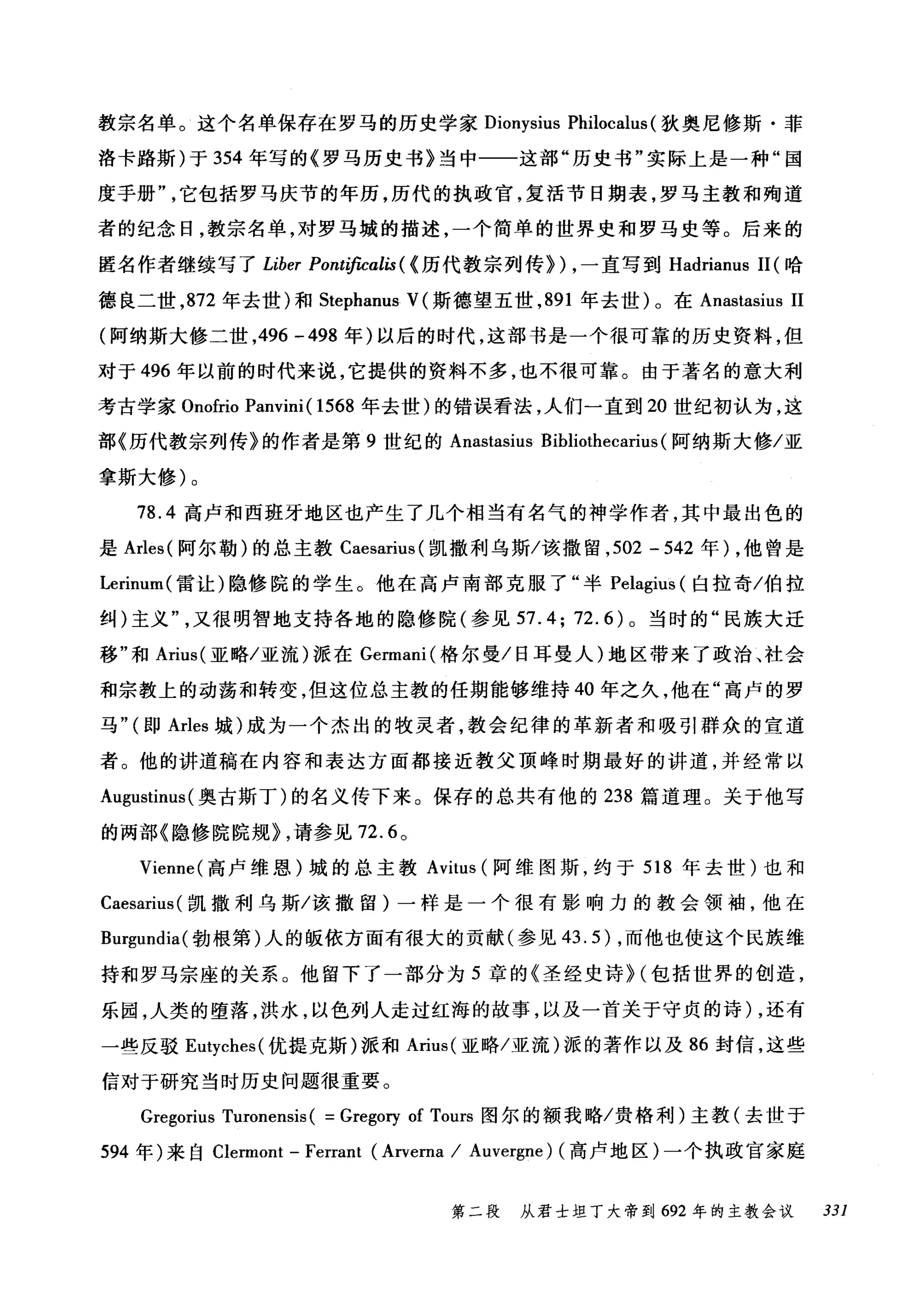 教宗名单。这个名单保存在罗马的历史学家 Dionysius Philocalus(狄奥尼修斯·菲
洛卡路斯)于 354 年写的《罗马历史书》当中一一这部"历史书"实际上是一种"国
度手册它包括罗马庆节的年历，历代的执政官，复活节日期表，罗马主教和殉道
者的纪念日，教宗名单，对罗马城的描述，一个简单的世界史和罗马史等。后来的
匿名作者继续写了 Liber Pontificalis ( <历代教宗列传}) ，一直写到 Hadrianus 11 (哈
德良二世， 872 年去世)和 Stephanus V(斯德望五世， 891 年去世)。在 Anastasius 11
(阿纳斯大修二世， 496 -498 年)以后的时代，这部书是一个很可靠的历史资料，但
对于 496 年以前的时代来说，它提供的资料不多，也不很可靠。由于著名的意大利
考古学家 Onofrio Panvini( 1568 年去世)的错误看法，人们一直到 20 世纪初认为，这
部《历代教宗列传》的作者是第 9 世纪的 Anastasius Bibliothecarius (阿纳斯大修/亚
拿斯大修)。
78.4 高卢和西班牙地区也产生了几个相当有名气的神学作者，其中最出色的
是 Arles( 阿尔勒)的总主教 Caesarius( 凯撒利乌斯/该撒留， 502 - 542 年) ，他曾是
Lerinum( 雷让)隐修院的学生。他在高卢南部克服了"半 Pelagius (白拉奇/伯拉
纠)主义又很明智地支持各地的隐修院(参见 57.4; 72.6) 。当时的"民族大迁
移"和 Arius( 亚略/亚流)派在 Germani( 格尔曼/日耳曼人)地区带来了政治、社会
和宗教上的动荡和转变，但这位总主教的任期能够维持 40 年之久，他在"高卢的罗
马" (即 Arles 城)成为一个杰出的牧灵者，教会纪律的革新者和吸引群众的宣道
者。他的讲道稿在内容和表达方面都接近教父顶峰时期最好的讲道，并经常以
Augustinus (奥古斯丁)的名义传下来。保存的总共有他的 238 篇道理。关于他写
的两部《隐修院院规} ，请参见 72.6 0
Vienne( 高卢维恩)城的总主教 Avitus (阿维图斯，约于 518 年去世)也和
Caesarius( 凯撒利乌斯/该撒留)一样是一个很有影响力的教会领袖，他在
Bl吨undia( 勃根第)人的版依方面有很大的贡献(参见 43.5) ，而他也使这个民族维
持和罗马宗座的关系。他留下了一部分为 5 章的《圣经史诗}(包括世界的创造，
乐园，人类的堕落，洪水，以色列人走过红诲的故事，以及一首关于守贞的诗) ，还有
一些反驳 El即ches( 优提克斯)派和 Arius( 亚略/亚流)派的著作以及 86 封信，这些
信对于研究当时历史问题很重要。
Gregorius Turonensis ( =Gregory of Tours 图尔的额我略/贵格利)主教(去世于
594 年)来自 Clermont - Ferrant (Arverna / Auvergne) (高卢地区)一个执政官家庭
第二段 从君士坦丁大帝到 692 年的主教会议 331
 