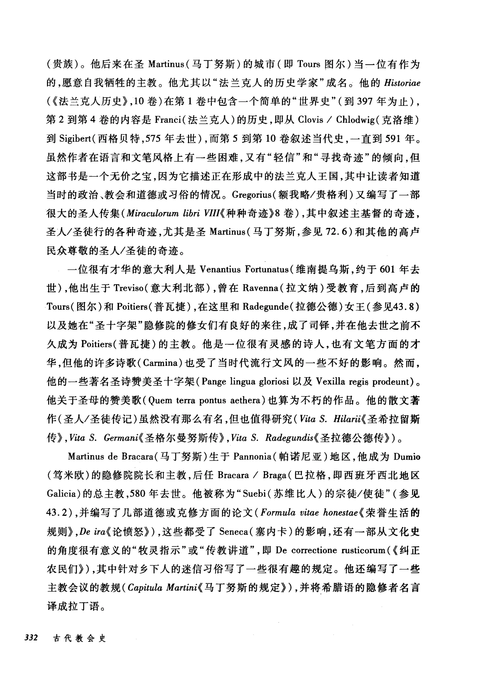 (贵族)。他后来在圣 Martinus (马丁努斯)的城市(即 Tours 图尔)当一位有作为
的，愿意自我牺牲的主教。他尤其以"法兰克人的历史学家"成名。他的 Historiae
({法兰克人历史> ， 10 卷)在第 1 卷中包含一个简单的"世界史" (到 397 年为止) ,
第 2 到第 4 卷的内容是 Franci( 法兰克人)的历史，即从 Clovis / Chlodwig (克洛维)
到 Sigibert( 西格贝特， 575 年去世) ，而第 5 到第 10 卷叙述当代史，一直到 591 年。
虽然作者在语言和文笔风格上有一些困难，又有"轻信"和"寻找奇迹"的倾向，但
这部书是一个无价之宝，因为它描述正在形成中的法兰克人王国，其中让读者知道
当时的政治、教会和道德或习俗的情况。 Gregorius( 额我略/贵格和ù)又编写了一部
很大的圣人传集 (Miraculorum libri VIIl{ 种种奇迹 >8 卷) ，其中叙述主基督的奇迹，
圣人/圣徒行的各种奇迹，尤其是圣 Martinus( 马丁努斯，参见 72.6) 和其他的高卢
民众尊敬的圣人/圣徒的奇迹。
一位很有才华的意大利人是 Venantius Fortunah叫维南提乌斯，约于 601 年去
世) ，他出生于 Treviso( 意大利北部) ，曾在 Ravenna( 拉文纳)受教育，后到高卢的
Tours( 图尔)和 Poitiers( 普瓦捷) ，在这里和 Radegunde( 拉德公德)女王(参见43.8)
以及她在"圣十字架"隐修院的修女们有良好的来往，成了司锋，并在他去世之前不
久成为 Poitiers( 普瓦捷)的主教。他是一位很有灵感的诗人，也有文笔方面的才
华，但他的许多诗歌(刊Car口rmin
他的一些著名圣诗赞美圣十宇架(何Pan吨g萨e lingua gloω町nosl 以及 Vexilla r，陀e唔g伊18自 prod由eunt) 。
他关于圣母的赞美歌 (Quem terra pontus aethera) 也算为不朽的作品。他的散文著
作(圣人/圣徒传记)虽然没有那么有名，但也值得研究 ( Vita S. Hilarii{ 圣希拉留斯
传> , Vita S. Germani{ 圣格尔曼努斯传> ，阳αS. Rαdegundis{ 圣拉德公德传>)。
Martinus de Bracara( 马丁努斯)生于 Pannonia( 帕诺尼亚)地区，他成为 Dumio
(笃米欧)的隐修院院长和主教，后任 Bracara / Braga (巴拉格，即西班牙西北地区
Galicia) 的总主教， 580 年去世。他被称为" Suebi( 苏维比人)的宗徒/使徒" (参见
43.2) ，并编写了几部道德或克修方面的论文 (Formula vitae honestαe{ 荣誉生活的
规则 > ,De ira{ 论愤怒>) ，这些都受了 Seneca( 塞内卡)的影响，还有一部从文化史
的角度很有意义的"牧灵指示"或"传教讲道即 De correctione rusticorum ( {纠正
农民们>) ，其中针对乡下人的迷信习俗写了一些很有趣的规定。他还编写了一些
主教会议的教规 (Capitula Mαrtini{ 马丁努斯的规定>) ，并将希腊语的隐修者名言
译成拉丁语。
332 古代教会史
 