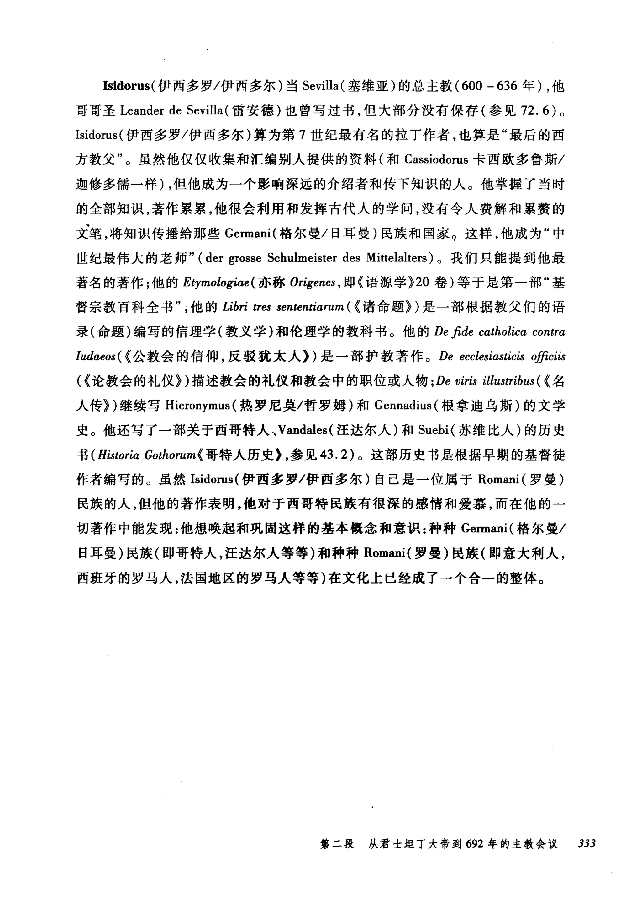 Isidorus( 伊西多罗/伊西多尔)当 Sevilla( 塞维亚)的总主教 (ω0-636 年) ，他
哥哥圣 Leander de Sevilla (雷安德)也曾写过书，但大部分没有保存(参见 72. 的。
Isidorus( 伊西多罗/伊西多尔)算为第 7 世纪最有名的拉丁作者，也算是"最后的西
方教父"。虽然他仅仅收集和汇编别人提供的资料(和 Cassiodorus 卡西欧多鲁斯/
迦修多儒一样) ，但他成为一个影响深远的介绍者和传下知识的人。他掌握了当时
的全部知识，著作累累，他很会利用和发挥古代人的学问，没有令人费解和累赘的
文笔，将知识传播给那些 Germani( 格尔曼/日耳曼)民族和国家。这样，他成为"中
世纪最伟大的老师" (der grosse Schulmeister des Mittelalters) 。我们只能提到他最
著名的著作;他的 Etymologiae( 亦称 Origenes , I!P{语源学 >20 卷)等于是第一部"基
督宗教百科全书他的 Libri tTes sententiarum ( (诸命题>)是一部根据教父们的语
录(命题)编写的信理学(教义学)和伦理学的教科书。他的 De fide catholica contra
Iudaeos( {公教会的信仰，反驳犹太人们是一部护教著作。 De ecclesiasticis officiis
({论教会的礼仪>)描述教会的礼仪和教会中的职位或人物 ; De viris illustribus ( (名
人传>)继续写 Hieronymus (热罗尼莫/哲罗姆)和 Gennadius( 根拿迪乌斯)的文学
史。他还写了一部关于西哥特人、 Vandales( 汪达尔人)和 Suebi( 苏维比人)的历史
书 (H，臼toria Gothorum{ 哥特人历史上参见 43.2) 。这部历史书是根据早期的基督徒
作者编写的。虽然 Isidorus( 伊西多罗/伊西多尔)自己是一位属于 Romani( 罗曼)
民族的人，但他的著作表明，他对于西哥特民族有很深的感情和爱慕，而在他的一
切著作中能发现:他想唤起和巩固这样的基本概念和意识:种种 Germani( 格尔曼/
日耳曼)民族(即哥特人，汪达尔人等等)和种种 Romani( 罗曼)民族(即意大利人，
西班牙的罗马人，法国地区的罗马人等等)在文化上已经成了一个合一的整体。
第二段 从君士坦丁大帝到 692 年的主教会议 333
 