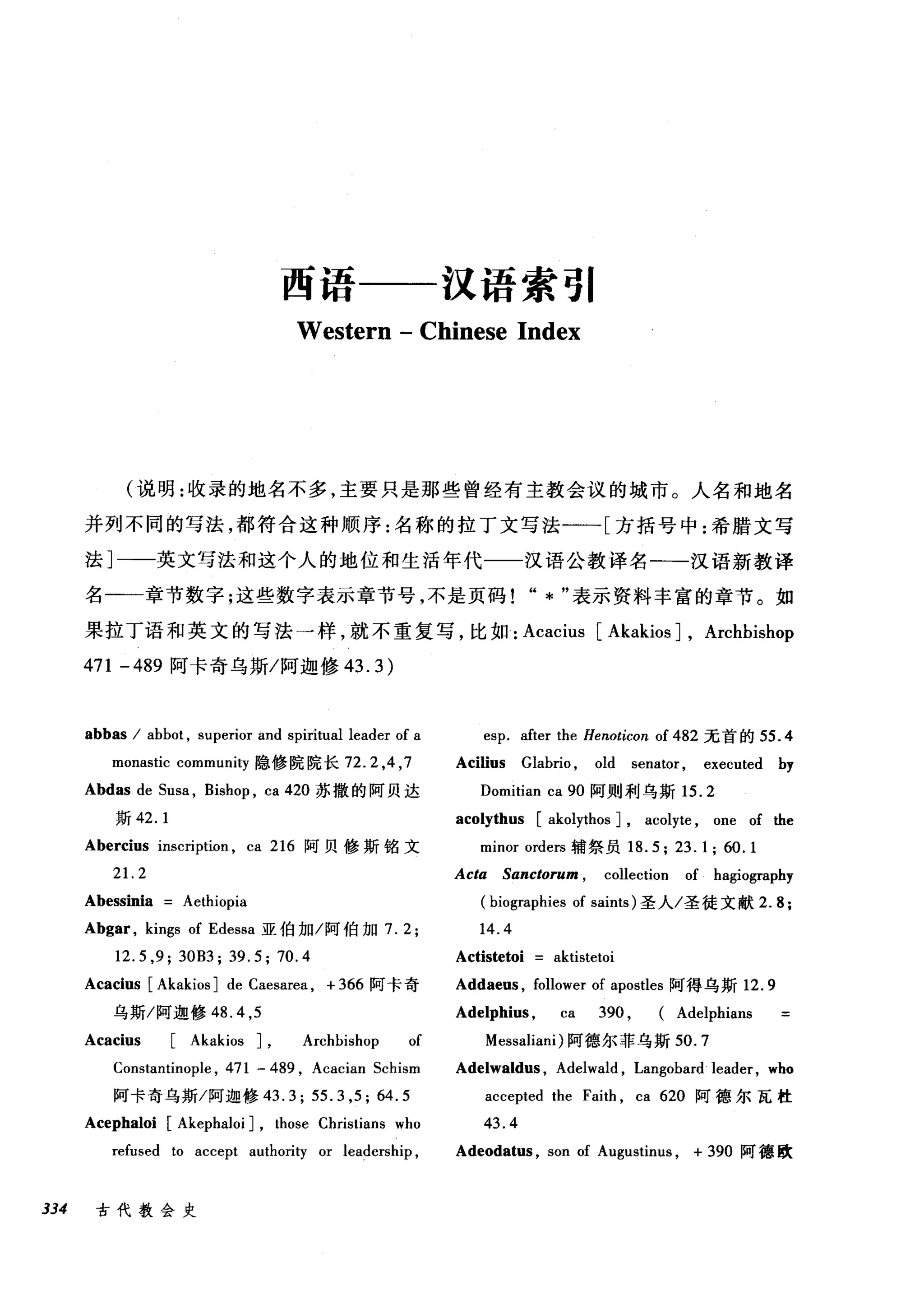 西语一一汉语索引
Western - Chinese Index
(说明:收录的地名不多，主要只是那些曾经有主教会议的城市。人名和地名
并列不同的写法，都符合这种顺序:名称的拉丁文写法一一[方括号中:希腊文写
法]一一英文写法和这个人的地位和生活年代一一汉语公教译名一一汉语新教译
名一一章节数字;这些数字表示章节号，不是页码" * "表示资料丰富的章节。如
果拉丁语和英文的写法一样，就不重复写，比如: Acacius [Akakios J, Archbishop
471 -489 阿卡奇乌斯/阿迦修 43.3)
abbas / abbot , superior and spiritual leader of a
monastic community 隐修院院长 72.2 ， 4 ， 7
Abdas de Susa , Bishop , ca 420 苏撒的阿贝达
斯 42.1
Abercius inscription , ca 216 阿贝修斯铭文
21. 2
Abessinia Aethiopia
Abgar , kings of Edessa 亚伯加/阿伯加 7.2;
12.5 ,9; 30B3; 39.5; 70.4
Acacius [Akakios J de Caesarea , + 366 阿卡奇
esp. after the Henoticon of 482 元首的 55 .4
Acilius Glabrio , old senator , executed by
Domitian ca 90 阿则利乌斯 15.2
acolythus [akolythos J, acolyte , one of the
minor orders 辅祭员 18.5; 23.1; 60.1
Acla Sanclorum , collection of hagiography
(biographies of saints) 圣人/圣徒文献 2.8;
14.4
Actistetoi aktistetoi
Addaeus , follower of apostles 阿得乌斯 12.9
乌斯/阿迦修 48. 4 ,5 Adelphius , ca 390 , (Adelphians
Acacius [Akakios J, Archbishop of Messaliani) 阿德尔菲乌斯 50.7
Constantinople , 471 - 489 , Acacian Schism Adelwaldus , Adelwald , Langobard leader, who
阿卡奇乌斯/阿迦修 43.3; 55.3 ,5; 64.5 accepted the Faith , ca 620 阿德尔瓦桂
Acephaloi [Akephaloi J, those Christians who 43. 4
refused to accept author句 or leadership , Adeodatus , son of Augustinus , + 390 阿德欧
334 古代教会史
 