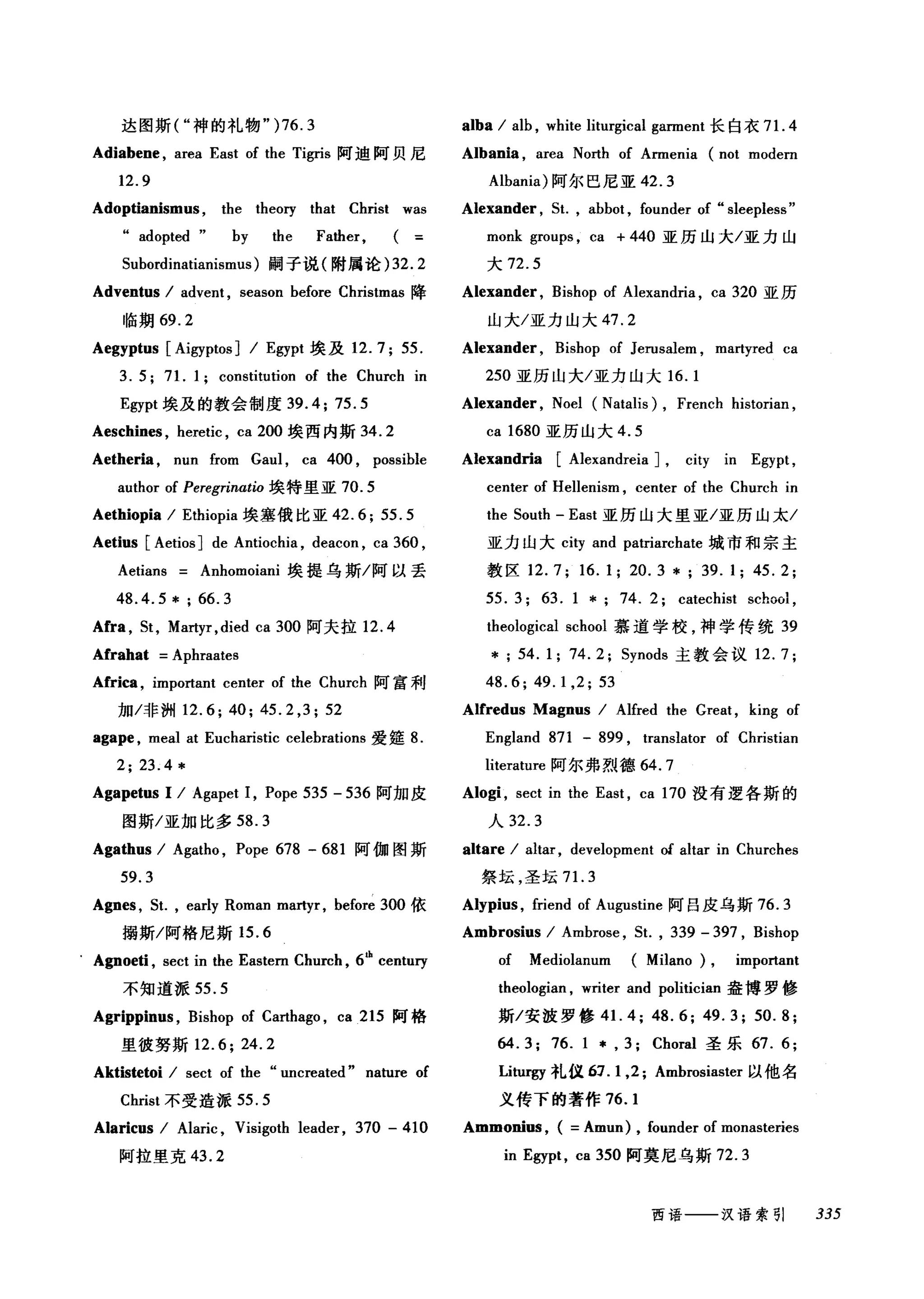 尼贝阿迪阿
3
.
伊
6U可
叫
e
、
J
L
U
物
，
ω
-u-FA
A
B
M
-
ψ
的
h
种
M
Jta斯
'
叫
图
泪
9
达
·
抽
血
AUA
Adoptianismus , the theory that Christ was
.. adopted" by the Father,
5ubordinatianismus) 嗣子说(附属论 )32.2
Adventus I advent , season before Christmas 降
临期 69.2
Aegyptus [Aigyptos] I Egypt 埃及 12.7; 55.
3. 5; 71. 1; constitution of the Church in
Egypt 埃及的教会制度 39.4; 75.5
Aeschines , heretic , ca 200 埃西内斯 34.2
Aetheria , nun from Gaul , ca 400 , possible
author of Peregrinatio 埃特里亚 70.5
Aethiopia I Ethiopia 埃塞俄比亚 42.6; 55.5
Aetius [Aetios] de Antioch风 deacon ， ca 360 ,
Aetians Anhomoiani 埃提乌斯/阿以丢
48.4.5 * ; 66.3
Afra , 5t, Martyr ,died ca 300 阿夫拉 12.4
Afrahat =Aphraates
Africa , important center of the Church 阿富利
加/非洲 12.6; 40; 45.2 ,3; 52
agape , meal at Eucharistic celebrations 爱篷 8.
2; 23.4 *
Agapetus 1 I Agapet 1, Pope 535 - 536 阿加皮
图斯/亚加比多 58.3
Agathus I Agatho , Pope 678 - 681 阿伽图斯
59.3
Agnes , 5t. , early Roman ma时r ， before 300 依
揭斯/阿格尼斯 15.6
. Agnoeti , sect in the Eastern Church , 6th
centu巧
不知道派 55.5
Agrippinus , Bishop of Carthago , ca 215 阿格
里彼努斯 12.6; 24.2
Aktistetoi I sect of the .. uncreated" nature of
Christ 不受造派 55.5
Alaricus I Alaric , Visigoth leader , 370 - 410
阿拉里克 43.2
alba I alb , white liturgical garment 长白衣 7 1. 4
Albania , area North of Armenia (not modern
Albania) 阿尔巴尼亚 42.3
Alexander , 5t. , abbot , founder of .. sleepless"
monk groups , ca + 440 亚历山大/亚力山
大 72.5
Alexander , Bishop of Alexandria , ca 320 亚历
山大/亚力山大 47.2
Alexander , Bishop of Jerusalem , martyred ca
250 亚历山大/亚力山大 16. 1
Alexander , Noel (Natalis) , French historian ,
ca 1680 亚历山大 4.5
Alexandria [Alexandreia] , c町 in Egypt ,
center of Hellenism , center of the Church in
the 50uth - East 亚历山大里亚/亚历山太/
亚力山大 city and patriarchate 城市和宗主
教区 12.7; 16.1; 20.3 *; 39.1; 45.2;
55. 3; 63. 1 * 74. 2; catechist school ,
theological school 慕道学校，神学传统 39
* ; 54.1; 74.2; 5ynods 主教会议 12.7;
48.6; 49.1 ,2; 53
AICredus Magnus I Alfred the Great , king of
England 871 - 899 , translator of Christian
literature 阿尔弗烈德 64. 7
Alogi , sect in the East , ca 170 没有逻各斯的
人 32.3
altare I altar , development of altar in Churches
祭坛，圣坛 7 1. 3
Alypius , friend of Augustine 阿日皮乌斯 76.3
Ambrosius I Ambrose , 5t. , 339 - 397 , Bishop
of Mediolanum (Milano) , important
theologian , writer and politician 盎博罗修
斯/安波罗修 41.4; 48.6; 49.3; 50.8;
64.3; 76. 1 * , 3; Choral 圣乐 67. 6;
Liturgy 礼仪 61. 1,2; Ambrosiaster 以他名
义传下的著作 76.1
Ammonius , ( = Amun) , founder of monasteries
in Egypt , ca 350 阿莫尼乌斯 72.3
西语一一-汉语索引 335
 