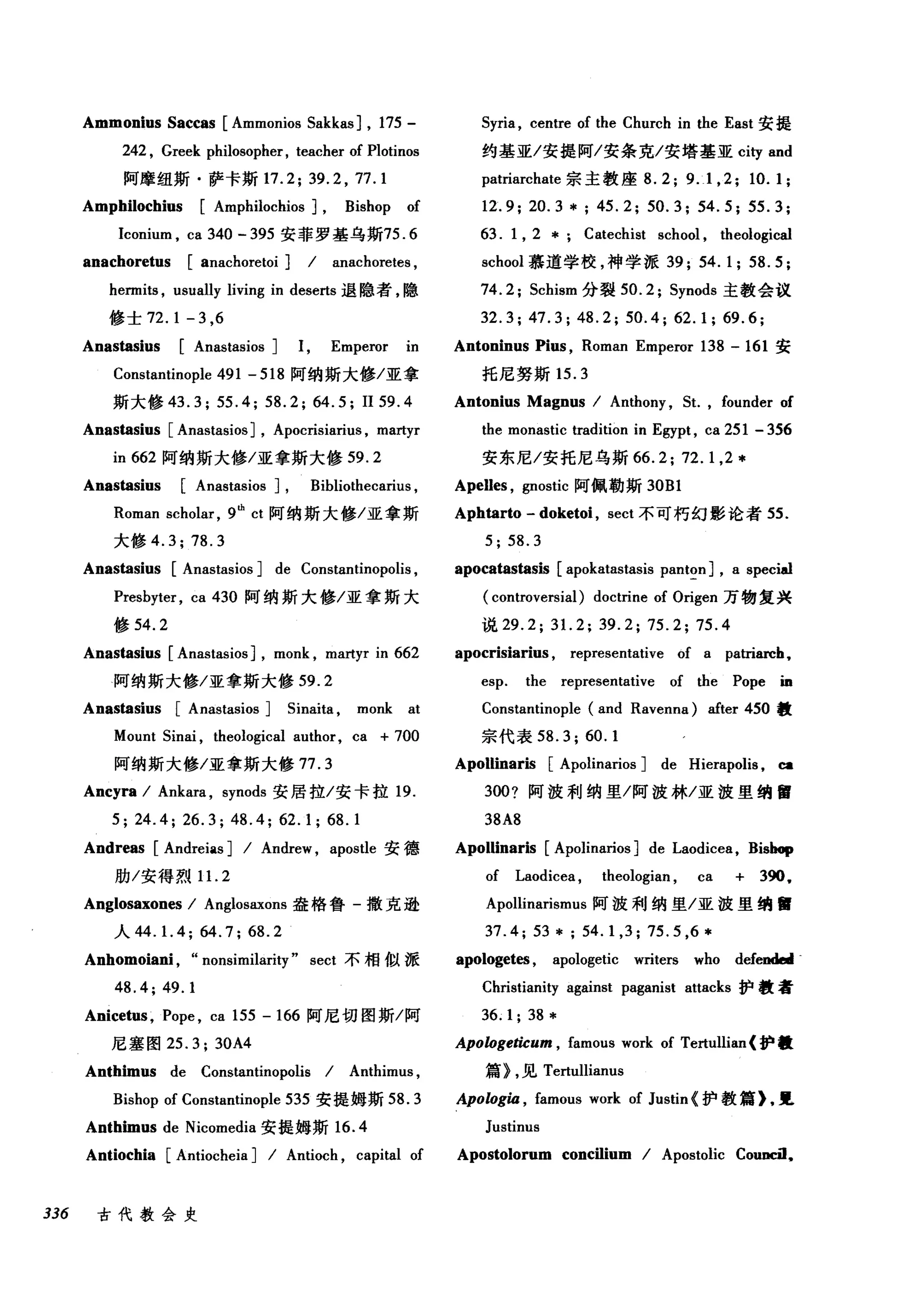 Ammonius Saccas [Ammonios Sakkas] , 175-
242 , Greek philosopher, teacher of Plotinos
阿摩纽斯·萨卡斯 17.2; 39.2 , 77.1
Amphilochius [Amphilochios] , Bishop of
Iconium , ca 340 - 395 安菲罗基乌斯75.6
anachoretus [anachoretoi] / anachoretes ,
hermits , usually living in dese由退隐者，隐
修士 72.1-3 ， 6
Anastasius [Anastasios] 1, Emperor in
Constantinople 491 - 518 阿纳斯大修/亚拿
斯大修 43.3; 55.4; 58.2; 64.5; II59.4
Anastasius [Anastasios] , Apocrisiarius , martyr
in 662 阿纳斯大修/亚拿斯大修 59.2
Anastasius [Anastasios] , Bibliothecarius ,
Roman scholar , 9由 ct 阿纳斯大修/亚拿斯
大修 4.3;78.3
Anastasius [Anastasios] de Constantinopolis ,
Presbyter , ca 430 阿纳斯大修/亚拿斯大
修 54.2
Anastasius [Anastasios] , monk , martyr in 662
阿纳斯大修/亚拿斯大修 59.2
Anastasius [Anastasios] 5inaita , monk at
Mount 5inai , theological author, ca + 700
阿纳斯大修/亚拿斯大修 77.3
Ancyra / Ankara , synods 安居拉/安卡拉 19.
5; 24.4; 26.3; 48.4; 62.1; 68.1
Andreas [Andreias] / Andrew , aposùe 安德
胁/安得烈 1 1. 2
Anglosaxones / Anglosaxons 盎格鲁-撒克逊
人 44.1.4; 64.7; 68.2
Anhomoiani , "nonsimilarity" sect 不相似派
48.4; 49.1
Anicetus , Pope , ca 155 -166 阿尼切图斯/阿
尼塞图 25.3; 30A4
Anthimus de Constantinopolis / Anthimus ,
Bishop of Constantinople 535 安提姆斯 58.3
Anthimus de Nicomedia 安提姆斯 16.4
Antiochia [Antiocheia] / Antioch , capital of
336 古代教会史
5y巾， centre of the Church in the East 安提
约基亚/安提阿/安条克/安塔基亚 city and
patriarchate 宗主教座 8.2; 9.1 , 2; 10.1;
12.9; 20.3 * ; 45.2; 50.3; 54.5; 55.3;
63. 1 , 2 * Catechist school , theological
school 慕道学校，神学派 39; 54.1; 58.5;
74.2; 5chism 分裂 50.2; 5ynods 主教会议
32.3; 47.3; 48.2; 50.4; 62.1; 69.6;
Antoninus Pius , Roman Emperor 138 - 161 安
托尼努斯 15.3
Antonius Magnus / Anthony , 5t. , founder of
the monastic tradition in Egypt , ca 251 - 356
安东尼/安托尼乌斯 66.2; 72. 1,2 *
Apelles , gnostic 阿佩勒斯 30Bl
Aphtarto - doketoi , sect 不可朽幻影论者 55.
5; 58.3
apocatastasis [apokatastasis panton] , a special
( controversial) doctrine of Origen 万物复兴
说 29.2; 31. 2; 39.2; 75.2; 75.4
apocrisiarius , representative of a patriareh,
esp. the representative of the Pope ÏD
Constantinople (and Ravenna) after 450 毅
宗代表 58.3; 60.1
Apollinar险[ Apolinarios] de Hierapolis ，回
3oo? 阿波利纳里/阿波林/亚波里纳留
38A8
Apollinaris [Apolinarios] de Laodicea, Bi施。，
of Laodicea , theologian , ca + 390•
Apollinarismus 阿波利纳里/亚波里纳蟹
37.4; 53 * ; 54.1 ,3; 75.5 ,6 *
apologetes , apologetic writers who defe国w
Christianity against paganist attacks 护教者
36.1; 38 *
Apologeticum , famous work of Tertullian (护锺
篇> ，见 Tertullianus
Apolog旬， famous work of Justin (护教篇>.!l
Justinus
Apostolorum concilium / Apostolic COUJK湿，
 