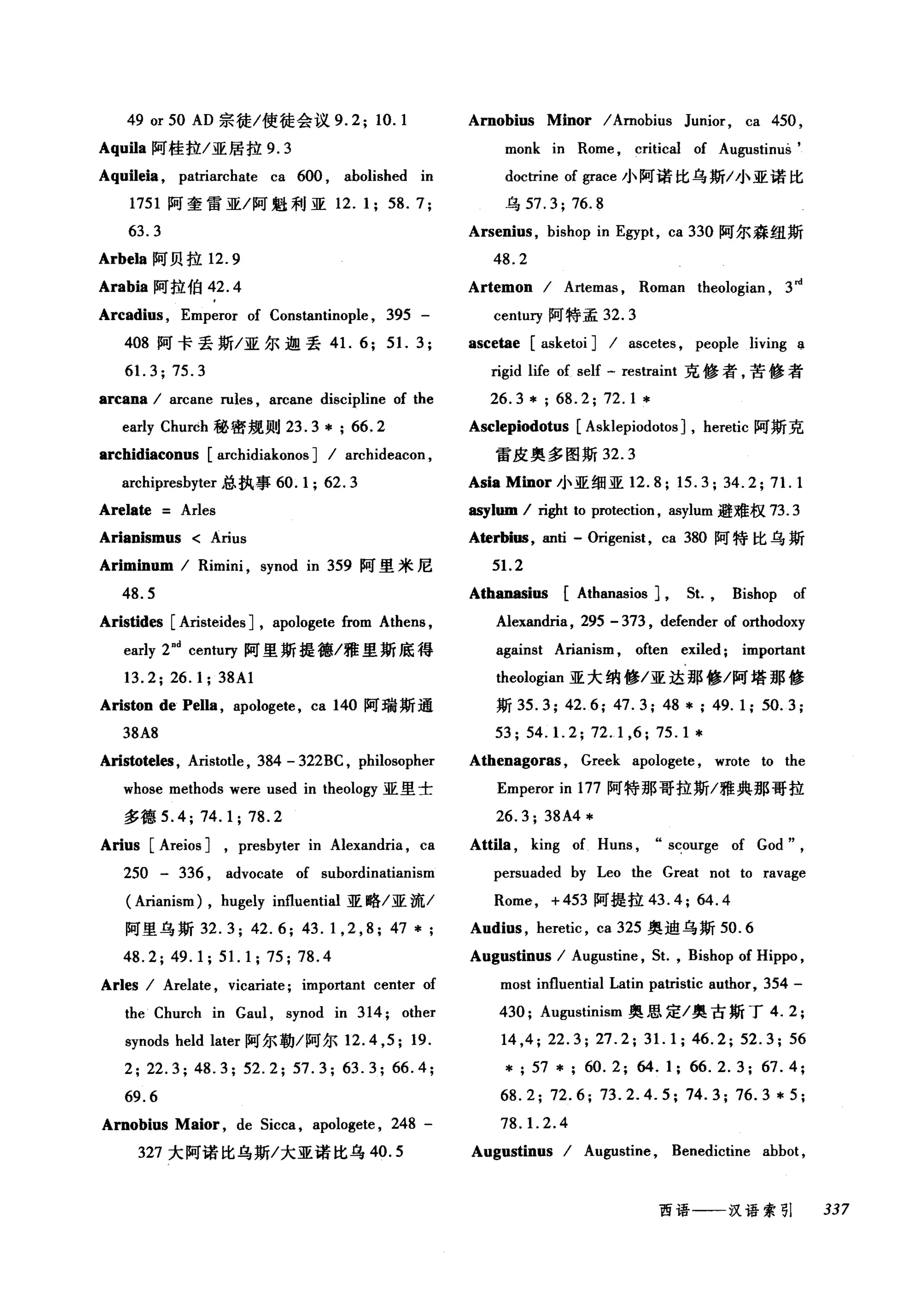 49 or 50 AD 宗徒/使徒会议 9.2; 10. 1 Arnobius Minor / Arnobius Junior, ca 450 ,
Aqui1a 阿桂拉/亚居拉 9. 3 monk in Rome , critical of Augustinus'
Aqui1eia , patriarchate ca 600 , abolished in doctrine of grace 小阿诺比乌斯/小亚诺比
1751 阿奎雷亚/阿魁利亚 12. 1; 58. 7; 乌 57.3; 76.8
63.3 Arsenius , bishop in Egypt, ca 330 阿尔森纽斯
Arbela 阿贝拉 12.9 48.2
Arabia 阿拉伯 42.4 Artemon / A由mas , Roman theologian , 3nI
Arcadius , Emperor of Constantinople , 395 - centu巧阿特孟 32.3
408 阿卡丢斯/亚尔迦丢 41. 6; 51. 3; ascetae [asketoi ] / ascetes , people living a
61. 3; 75.3 rigid life of self - restraint 克修者，苦修者
arcana / arcane rules , arcane discipline of the 26. 3 * ; 68. 2; 72. 1 *
early Churéh 秘密规则 23. 3 * ; 66. 2 Asclepiodotus [Asklepiodotos ] , heretic 阿斯克
archidiaconus [archidiakonos ] / archideacon , 雷皮奥多图斯 32.3
archipresbyter 总执事 60.1; 62.3 Asia Minor 小亚细亚 12.8; 15.3; 34.2; 71. 1
Arelate Arles 町lom/ 咱t to protection , asylum 避难权 73.3
Arianismus < Arius Aterbi邸， anti - Origenist, ca 380 阿特比乌斯
Ariminum / Rimini , synod in 359 阿里米尼 51. 2
48.5 Athanasi田[ Athanasios ] ，鼠 Bishop of
Aristides [Aristeides J, apologete from Athens , Alexandria , 295 - 373 , defender of orthodoxy
early 2nd centuη 阿里斯捷德/雅里斯底得 against Arianism , often exiled ; important
13.2; 26.1; 38Al theologian 亚大纳修/亚达那修/阿塔那修
Ariston de Pella , apologete, ca 140 阿瑞斯通 斯坦 .3; 42.6; 47.3; 48 川 49.1; 50.3;
38A8 53; 54. 1. 2; 72.1 ,6; 75.1 *
Aristoteles , Aristotle , 384 - 322BC , philosopher Athenagoras , Greek apologete , wrote to the
whose methods were used in theology 亚里士 Emperor in 177 阿特那哥拉斯/雅典那哥拉
多德 5.4; 74.1; 78.2 26.3; 38A4*
Arius [Areios ] , presbyter in Alexandria , ca Atti1a , king of Huns , s~ourge of God" ,
250 - 336 , advocate of subordinatianism persuaded by Leo the Great not to ravage
( Arianism) , hugely influential 亚略/亚流/ Rome, +453 阿提拉 43.4; 64.4
阿里乌斯 32.3; 42.6; 43.1 , 2 , 8; 47 * Audius , heretic , ca325 奥迪乌斯 50.6
48. 2; 49. 1; 51. 1 ; 75; 78.4 Augustinus / Augustine , St. , Bishop of Hippo ,
Arles / Arelate , vicariate; important center of most influential Latin patristic author, 354 -
the Church in Gaul , synod in 314; other 430; Augustinism 奥恩定/奥古斯丁 4.2;
synods held later 阿尔勒/阿尔 12.4 ， 5; 19. 14 ,4; 22.3; 27.2; 31. 1; 46.2; 52.3; 56
2;22.3;48.3;52.2;57.3;63.3;66.4; *;57*; 60.2; 64.1; 66.2.3; 67.4;
69.6 68.2; 72.6; 73.2.4.5; 74.3; 76.3 * 5;
Arnobius Maior , de Sicca , apologete , 248 - 78. 1. 2.4
327 大阿诺比乌斯/大亚诺比乌 40.5 Augustinus / Augustine , Benedictine abbot ,
西语一一汉语索引 337
 