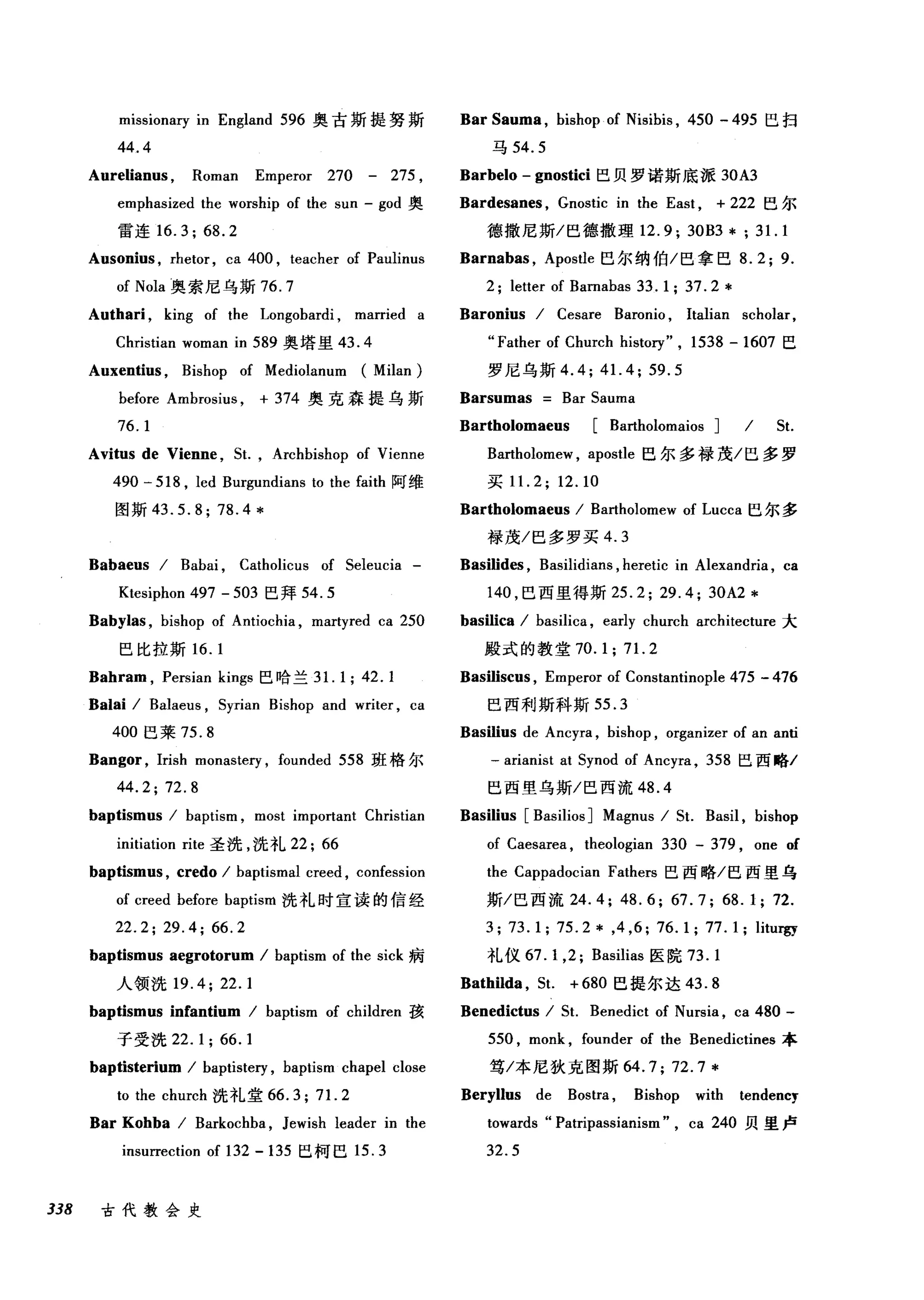 mlsslOna可 in England 596 奥古斯提努斯
44.4
Aurelianus , Roman Emperor 270 - 275 ,
emphasized the worship of the sun - god 奥
雷连 16.3; 68.2
Ausonius , rhetor , ca 400 , teacher of Paulinus
of Nola 奥索尼乌斯 76.7
Authari , king of the Longobardi , married a
Christian woman in 589 奥塔里 43.4
Auxentius , Bishop of Mediolanum (Milan)
before Ambrosius , + 374 奥克森提乌斯
76.1
Avitus de Vienne , 5t. , Archbishop of Vienne
490 - 518 , led Burgundians to the faith 阿维
图斯 43.5.8;78.4*
Babaeus / Babai , Catholicus of 5eleucia -
Ktesiphon 497 - 503 巴拜 54.5
Babylas , bishop of Antiochia , martyred ca 250
巴比拉斯 16. 1
Bahram , Persian kings 巴哈兰 3 1. 1; 42.1
Balai / Balaeus , 5yrian Bishop and writer , ca
400 巴莱 75.8
Bangor , Irish monaste巧， founded 558 班格尔
44.2;72.8
baptismus / baptism , most important Christian
initiation rite 圣洗，洗礼 22; 66
baptismus , credo / baptismal creed , confession
of creed before baptism 洗礼时宣读的信经
22.2; 29.4; 66.2
baptismus aegrotorum / baptism of the sick 病
人领洗 19.4;22.1
baptismus inCantium / baptism of children 孩
子受洗 22.1; 66.1
baptisterium / baptistery , baptism chapel close
to the church 洗礼堂 66.3; 71. 2
Bar Kohba / Barkochba , Jewish leader in the
insurrection of 132 - 135 巳柯巳 15.3
338 古代教会史
Bar Sauma , bishop of Nisibis , 450 - 495 巴扫
马 54.5
Barbelo - gnostici 巴贝罗诺斯底派 30A3
Bardesanes , Gnostic in the East , + 222 巴尔
德撒尼斯/巴德撒理 12.9; 30B3 *; 31. 1
Barnabas , Apostle 巴尔纳伯/巴拿巴 8.2; 9.
2; letter of Bamabas 33. 1; 37. 2 *
Baronius / Cesare Baronio , Italian scholar,
"Father of Church history" , 1538 - 1607 巳
罗尼乌斯 4.4; 41. 4; 59.5
Barsumas Bar 5auma
Bartholomaeus [Bartholomaios ] / 5t.
Bartholomew , apostle 巴尔多禄茂/巴多罗
买 1 1. 2; 12.10
Bartholomaeus / Bartholomew of Lucca 巴尔多
禄茂/巴多罗买 4.3
Basilides , Basilidians , heretic in Alexandria , ca
140 ，巴西里得斯 25.2; 29.4; 30A2 *
basilica / basilica , early church architecture 大
殿式的教堂 70. 1; 71. 2
Basiliscus , Emperor of Constantinople 475 - 476
巴西利斯科斯 55.3
Basilius de Ancyra , bishop , organizer of an anti
一 arianist at 5ynod of Ancyra , 358 巴西略/
巴西壁乌斯/巴西流 48.4
Basilius [Basilios ] Magnus / 5t. Basil , bishop
of Caesarea , theologian 330 甲 379 ， one of
the Cappadocian Fathers 巴西略/巴西里乌
斯/巴西流 24.4; 48.6; 67.7; 68.1; 72.
3; 73.1; 75.2 * ,4 ,6; 76.1; 77.1; litur窃
礼仪 67. 1 ,2; Basilias 医院 73.1
Bathilda , 5t. + 680 巴提尔达 43.8
Benedictus / 51. Benedict of Nursia , ca 480 -
550 , monk , founder of the Benedictines 本
笃/本尼狄克图斯 64.7; 72.7*
Beryllus de Bostra , Bishop with tendency
towards "Patripassianism" , ca 240 贝里卢
32.5
 