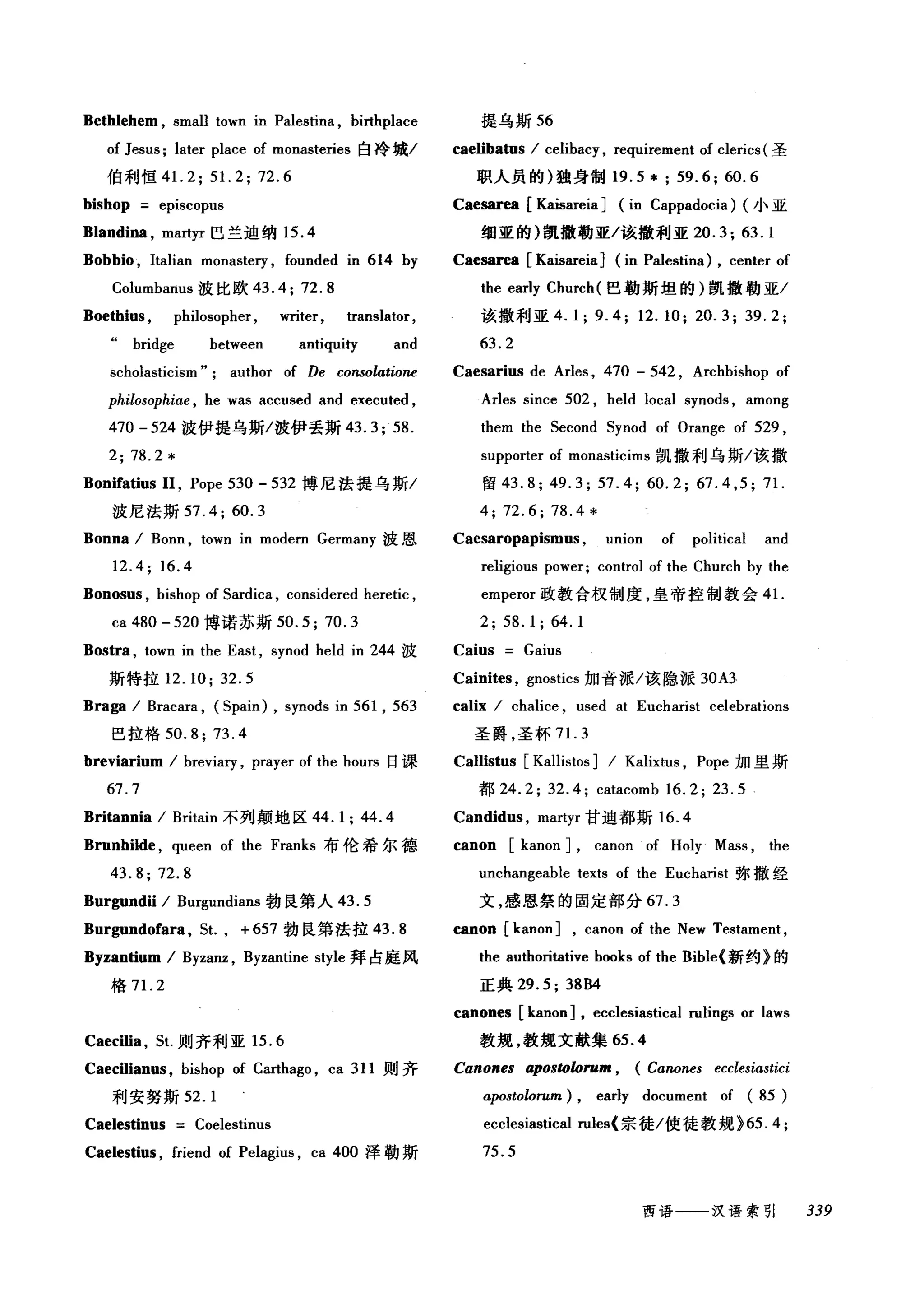 Bethlehem , small town in Palestina , birthplace 提乌斯 56
of Jesus; later place of monasteries 白冷城I caelibatus I celibacy , requirement of clerics (圣
伯利恒 41.2; 51.2; 72.6 职人员的)独身制 19.5 * ; 59.6; 60.6
bishop episcopus Caesar四[ Kaisareia] (in Cappadocia) (小亚
Blandina , martyr 巴兰迪纳 15.4 细亚的)凯撒勒亚/该撤利亚 20.3; 63.1
Bobbio , Italian monastery , founded in 614 by Caesarea [Kaisareia] (in Palestina) , center of
Columbanus 波比欧 43. 4; 72. 8 the early Church (巴勒斯坦的)凯撒勒亚/
Boethius , philosopher , writer, translator, 该撤利亚 4.1; 9.4; 12.10; 20.3; 39.2;
bridge between anti申Iity and 63. 2
scholasticism"; author of De consolatione
philosophiαe ， he was accused and executed ,
470 -524 波伊提乌斯/波伊丢斯 43.3; 58.
2; 78.2*
Bonifatius 11 , Pope 530 - 532 搏尼法提乌斯/
波尼法斯 57.4; 60.3
Bonna I Bonn , town in modern Germany 波恩
12.4; 16.4
Bonosus , bishop of 5ardica , considered heretic ,
ca 480 -520 博诺苏斯 50.5;70.3
Bostra , town in the East , synod held in 244 波
斯特拉 12.10; 32.5
Braga I Bracara , (5pain) , synods in 561 , 563
巴拉格 50.8; 73 .4
breviarium I breviary , prayer of the hours 日课
67.7
Britannia I Britain 不列颠地区 44.1; 44.4
Brunhilde , queen of the Franks 布伦希尔德
43.8; 72.8
Burgundii I Burgundians 勃良第人 43.5
Burgundofar飞 5t. ， + 657 勃良第法拉 43.8
Byzantium / Byzanz , Byzantine style 拜占庭风
格 7 1. 2
Caesarius de Arles , 470 - 542 , Archbishop of
Arles since 502 , held local synods , among
them the 5econd 5ynod of Orange of 529 ,
supporter of monasticims 凯撒利乌斯/该撤
留 43.8; 49.3; 57.4; 60.2; 67.4 ,5; 71
4; 72.6; 78.4 *
Caesaropapismus , union of political and
religious power; control of the Church by the
emperor 政教合权制度，皇帝控制教会 4 1.
2; 58. 1; 64. 1
Caius Gaius
Cainites , gnostics 加音派/该隐派 30A3
calix I chalice , used at Eucharist celebrations
圣爵，圣杯 7 1. 3
Callistus [Kallistos] I Kalixtus , Pope 加里斯
都 24.2; 32.4; catacomb 16.2; 23.5
Candid时， martyr 甘迪都斯 16.4
canon [kanon] , canon of Holy Mass , the
u配hangeable texts of the Eucharist 弥撒经
文，感恩祭的固定部分 67.3
canon [kanon] , canon of the New Testament ,
the authoritative bωks of the Bible{ 新约》的
正典 29.5; 38B4
canones [kanon] , ecclesiastical rulings or laws
Caecilia , 5t.则齐利亚 15.6 教规，教规文献集 65.4
Caecilianus , bishop of Carthago , ca 311 则齐 Canones aposωlorum , (Canones ecclesiastici
利安努斯 52.1 apostolorum) , early document of (85)
Caelestinus Coelestinus ecclesiastical rules{ 宗徒/使徒教规 ~65. 4;
Caelestius , friend of Pelagius , ca 400 泽勒斯 75.5
西语一-汉语索引 339
 