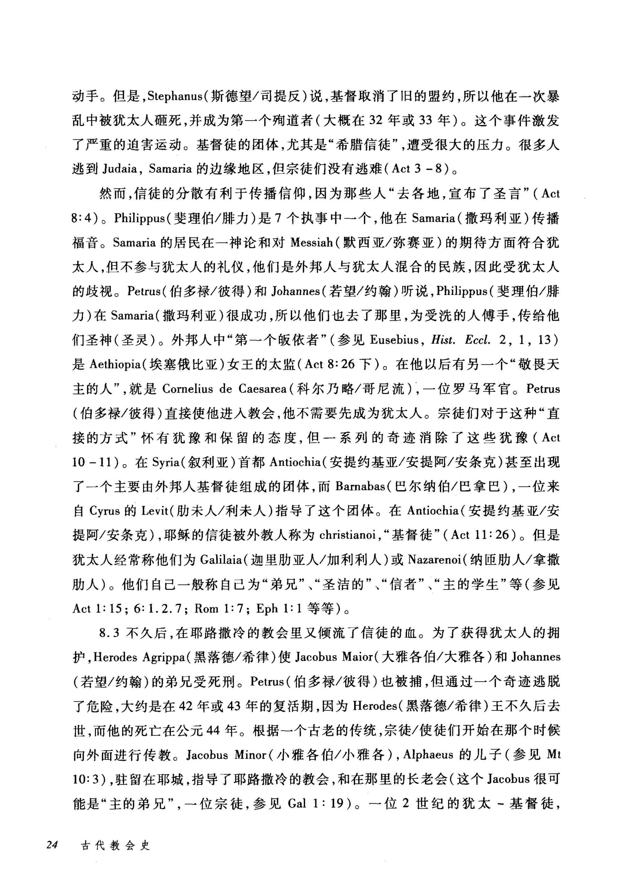 动手。但是， Stephanus( 斯德望/司提反)说，基督取消了旧的盟约，所以他在一次暴
乱中被犹太人砸死，并成为第一个殉道者(大概在 32 年或 33 年)。这个事件激发
了严重的迫害运动。基督徒的团体，尤其是"希腊信徒遭受很大的压力。很多人
逃到 Judaia ， Samaria 的边缘地区，但宗徒们没有逃难 (Act 3 - 8) 。
然而，信徒的分散有利于传播信仰，因为那些人"去各地，宣布了圣言" (Act
8: 4) 0 Philippus (斐理伯/排力)是 7 个执事中→个，他在 Samaria( 撒玛利亚)传播
福音。 Samaria 的居民在一神论和对 Messiah (默西亚/弥赛亚)的期待方面符合犹
太人，但不参与犹太人的礼仪，他们是外邦人与犹太人混合的民族，因此受犹太人
的歧视。 Petrus( 伯多禄/彼得)和 Johannes( 若望/约翰)听说， Philippus (斐理伯/腊
力)在 Samaria( 撒玛利亚)很成功，所以他们也去了那里，为受洗的人傅手，传给他
们圣神(圣灵)。外邦人中"第一个版依者" (参见 Eusebius ， Hist. Eccl. 2 , 1 , 13)
是 Aethiopia( 埃塞俄比亚)女王的太监 (Act 8: 26 下)。在他以后有另一个"敬畏天
主的人就是 Cornelius de Caesarea (科尔乃略/哥尼流) ，一位罗马军官。 Petrus
(伯多禄/彼得)直接使他进入教会，他不需要先成为犹太人。宗徒们对于这种"直
接的方式"怀有犹豫和保留的态度，但一系列的奇迹消除了这些犹豫( Act
10 -11) 。在 Syria( 叙利亚)首都 Antiochia( 安提约基亚/安提阿/安条克)甚至出现
了一个主要由外邦人基督徒组成的团体，而 Barnabas( 巳尔纳伯/巴拿巴) ，一位来
自 Cyrus 的 Levit( 肋未人/利未人)指导了这个团体。在 Antiochia( 安提约基亚/安
提阿/安条克) ，耶稣的信徒被外教人称为 christianoi , ..基督徒" (Act 11: 26) 。但是
犹太人经常称他们为 Galilaia( 迦里肋亚人/加利利人)或 Nazarenoi( 纳臣肋人/拿撒
肋人)。他们自己一般称自己为"弟兄"、"圣洁的"、"信者"、"主的学生"等(参见
Act 1: 15; 6: 1. 2. 7; Rom 1: 7; Eph 1: 1 等等)。
8.3 不久后，在耶路撒冷的教会里又倾流了信徒的血。为了获得犹太人的拥
护， Herodes Agrippa( 黑落德/希律)使 Jacobus Maior( 大雅各伯/大雅各)和 Johannes
(若望/约翰)的弟兄受死刑。 Petrus (伯多禄/彼得)也被捕，但通过一个奇迹逃脱
了危险，大约是在 42 年或 43 年的复活期，因为 Herodes( 黑落德/希律)王不久后去
世，而他的死亡在公元 44 年。根据-个古老的传统，宗徒/使徒们开始在那个时候
向外面进行传教。 Jacobus Minor (小雅各伯/小雅各) ， Alphaeus 的儿子(参见 Mt
10: 3) ，驻留在耶城，指导了耶路撒冷的教会，和在那里的长老会(这个 Jacobus 很可
能是"主的弟兄一位宗徒，参见 Gal 1: 19) 0 -位 2 世纪的犹太-基督徒，
24 古代教会史
 