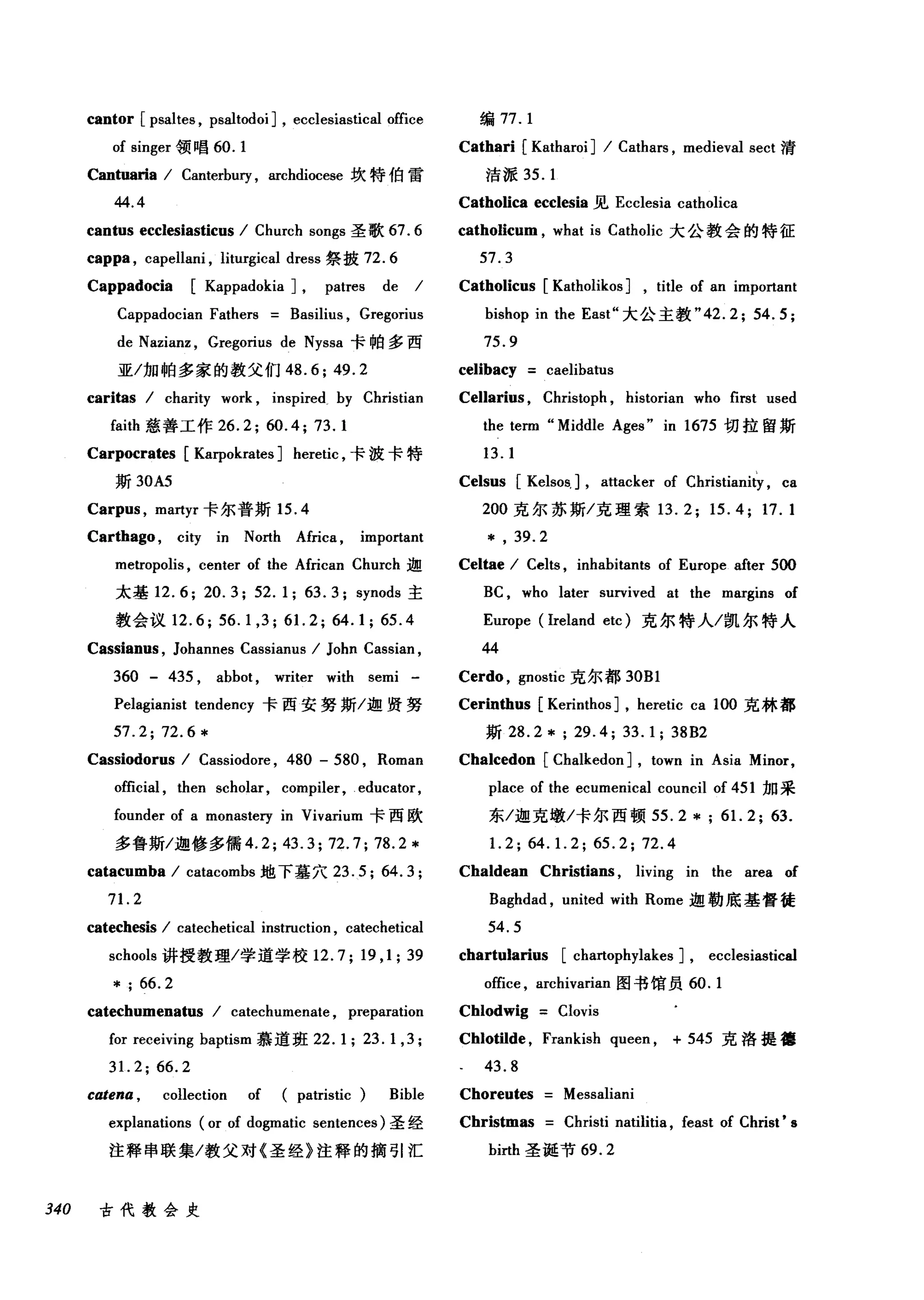 cantor [ psaltes , psaltodo汀， ecclesiastical of旺f四
of s町m吨ge曰r 领唱 6ω0.1
Cantuaria / Canterbury , archdiocese 坎特伯雷
44.4
cantus ecclesiasticus / Church songs 圣歌 67.6
cap酬， capellani , liturgical dress 祭披 72.6
Cappadocia [Kappadokia J, patres de /
Cappadocian Fathers Basilius , Gregorius
de Nazianz , Gregorius de Nyssa 卡帕多西
亚/加帕多家的教父们 48.6;49.2
caritas / charity work , inspired by Christian
faith 慈善工作 26.2;ω.4; 73.1
Carpocrates [Karpokrates ] heretic ，卡波卡特
斯 30A5
Carpus , martyr 卡尔普斯 15.4
Carthago , city in North Africa , important
编 77.1
Cathari [Katharoi] / Cathars , medieval sect 清
洁派 35. 1
Catholica ecclesia 见 Ecclesia catholica
catholicum , what is Catholic 大公教会的特征
57.3
Catholicus [Katholikos ] , title of an important
bishop in the East" 大公主教 "42.2; 54.5;
75.9
celibacy caelibatus
Cellarius , Christoph , historian who first used
the term "Middle Ages" in 1675 切拉留斯
13.1
Celsus [Kelsos, J, attacker of Christianity , ca
200 克尔苏斯/克理索 13.2; 15.4; 17.1
* , 39.2
metropolis , center of the African Church 迦 Celtae / Celts , inhabitants of Europe after 500
太基 12.6; 20.3; 52.1; 63.3; synods 主 BC , who later survived at the margins of
教会议 12.6; 56. 1,3; 61. 2; 64.1; 65.4 Europe (lreland etc) 克尔特人/凯尔特人
Cassianus , Johannes Cassianus / John Cassian , 44
360 - 435 , abbot , writer with semi - Cerdo , gnostic 克尔都 30Bl
Pelagianist tendency 卡西安努斯/迦贤努 Cerinthus [Kerinthos ] , heretic ca 1∞克林都
57.2; 72.6 * 斯坦 .2 * ; 29.4; 33.1; 38B2
Cassiodorus / Cassiodore , 480 - 580 , Roman Chalcedon [Chalkedon J, town in Asia Minor,
official , then scholar, compiler, educator, place of the ecumenical council of 451 加采
founder of a monastery in Vivarium 卡西欧 东/迦克墩/卡尔西顿 55.2 *; 61. 2; 63.
多鲁斯/迦修多儒 4.2; 43.3; 72.7; 78.2* 1. 2; 64. 1. 2; 65.2; 72.4
catacumba / catacombs 地下墓穴 23.5; 64.3; Chaldean Christians , living in the area of
71. 2 Baghdad , united with Rome 迦勒底基督徒
catechωis / catechetical instruction , catechetical 54. 5
schools 讲授教理/学道学校 12.7; 19 ,1; 39 chartularius [chartophylakes J, ecclesiastical
* ; 66. 2 office , arcl巾arian 图书馆员 60.1
catechumenatus / catechumenate , preparation Chlodwig Clovis
for receiving baptism 慕道班 22. 1; 23. 1,3 ; Chlotilde , Frankish queen , + 545 克洛提德
31. 2; 66.2 43.8
catena , collection of patristic Bible Choreutes Messaliani
explanations (or of dogmatic sentences) 圣经 Christmas Christi natilitia , feast of Christ' s
注释串联集/教父对《圣经》注释的摘引汇 birth 圣诞节 69.2
340 古代教会史
 