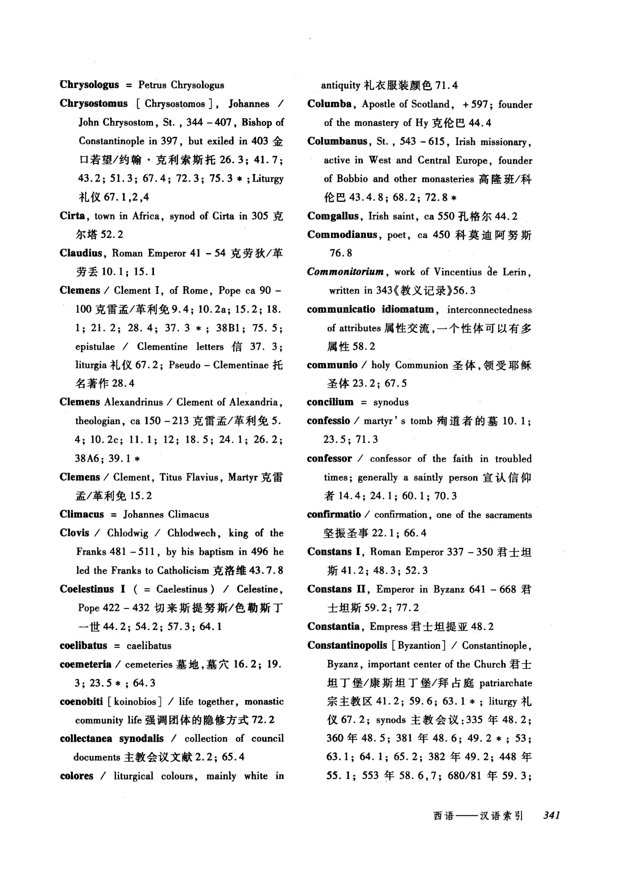 Chrysologus Petrus Chrysologus
Chrysostomus [Chη80Sωmos J, Johannes /
John Chrysostom , 5t. , 344 - 407 , Bishop of
Constantinople in 397 , but exiled in 403 金
口若望/约翰·克利索斯托 26.3; 41. 7;
43.2; 51. 3; 67.4; 72.3; 75.3 * ;Liturgy
礼仪 67.1 ， 2 ，4
Cir俑， town in Africa , synod of Cirta in 305 克
尔塔 52.2
Claudius , Roman Emperor 41 - 54 克劳狄/革
劳丢 10.1; 15.1
Clemens / Clement 1, of Rome , Pope ca 90 -
100 克雷孟/革利免 9.4; 1O.2a; 15.2; 18.
1; 21. 2; 28.4; 37.3 *; 38Bl; 75.5;
epistulae / Clementine letters 信 37. 3;
lill吨ia 礼仪 67. 2; Pseudo - Clementinae 托
名著作 28 .4
Clemens Alexandrinus / Clement of Alexandria ,
theologian , ca 150 -213 克雷孟/革利免 5.
4; 1O.2c; 11.1; 12; 18.5; 24.1; 26.2;
38A6; 39.1 *
Clemens / Clement , Titus Flavius , Martyr 克雷
孟/革利免 15.2
Climacus Johannes Climacus
Clovis / Chlodwig / Chlodwech , king of the
Franks 481 - 511 , by his baptism in 496 he
led the Franks to Catholicism 克洛维 43.7.8
Coelestinus 1 ( Caelestinus) / Celestine ,
Pope 422 - 432 切来斯提努斯/色勒斯丁
一世 44.2; 54.2; 57.3; 64.1
cωliba伽s caelibatus
coemeteria / cen时eries 墓地，墓穴 16.2; 19.
3; 23.5 * ; 64.3
coenobiti [koinobios ] / life together, monastic
community life 强调团体的隐修方式 72.2
collectanea synodalis / collection of council
documents 主教会议文献 2.2;65 .4
四lores / liturgical colours , mainly white in
antiquity 礼衣服装颜色 7 1. 4
Columba , Apostle of 5coùand , + 597; founder
of the monaste可 of Hy 克伦巴 44.4
Columban邸，鼠， 543 - 615 , lrish missionary ,
active in West and Central Europe , founder
of Bobbio and other monasteries 高隆班/科
伦巴 43.4.8; 68.2; 72.8 *
Comgall时， Irish saint, ca 550 孔格尔 44.2
Commodianus , poet , ca 450 科莫迫阿努斯
76.8
Commonitorium , work of Vincentius Íle Lerin ,
written in 343 <教义记录 }56.3
communicatio idiomatum , interconnectedness
of attributes 属性交流，一个性体可以有多
属性 58.2
communio / holy Communion 圣体，领受耶稣
圣体 23.2; 67.5
concilium synodus
confessio / martyr' s tomb 殉道者的基 10.1;
23.5; 71. 3
confessor / confessor of the faith in troubled
times; generally a saintly person 宣认信仰
者 14.4; 24.1; 60. 1; 70.3
conf"mna伽/ confirmation , one of the sacraments
坚振圣事 22.1; 66.4
Constans 1, Roman Emperor 337 - 350 君士坦
斯 41.2; 48.3; 52.3
Constans 11 , Emperor in Byzanz 641 - 668 君
士坦斯 59.2; 77.2
Constantia , Empress 君士坦提亚 48.2
Constantinopolis [Byzantion] / Constantinople ,
Byzanz , important center of the Church 君士
坦丁堡/康斯坦丁堡/拜占庭 patriarchate
宗主教区 4 1. 2; 59.6; 63.1 *; liturgy 礼
仪 67. 2; synods 主教会议 :335 年 48.2;
360 年 48.5; 381 年 48. 6; 49. 2 * ; 53;
63. 1; 64. 1; 65. 2; 382 年 49.2; 448 年
55. 1; 553 年 58. 6 , 7; 680/81 年 59.3;
西语一一-汉语索引 341
 